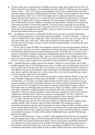 6 É nesse sentido que a oração da igreja é atendida em primeiro lugar. Que situação deve ter sido a de
Pedro, arrancado de sua atuação, e encaminhando-se à morte violenta! “Ainda que me seja necessário
morrer contigo…” [Mc 14.31]: agora essa possibilidade é real. E acaso o próprio Senhor não tinha
apontado, naquela inesquecível manhã da época da Páscoa, a Pedro, “com que gênero de morte Pedro
havia de glorificar a Deus” (Jo 21.18s)? Era chegada a hora? A última noite antes da execução
chegou. Será que Pedro vigiava com o coração comovido, atribulado de muitos temores, em ardente
oração? Não. A igreja vigia e ora por seu apóstolo. Ele pode repousar em profunda paz. “Naquela
noite, Pedro dormia entre dois soldados, acorrentado com duas cadeias.” Dorme tão firmemente que
o anjo precisa acordá-lo com um forte empurrão! “Em paz me deito e logo pego no sono, porque,
Senhor, só tu me fazes repousar seguro.” Essa palavra do Sl 4.8 vale, com Jesus, até mesmo para uma
pessoa que está acorrentada entre dois soldados e passa sua última noite na terra, enquanto se ouvem
os passos da sentinela diante de sua porta.
7-11 Na seqüência Lucas descreve a libertação de Pedro através do anjo com grande plasticidade.
Pedro está tão atordoado que o anjo precisa ordenar cada detalhe: “Levanta-te depressa!… Cinge-te e
calça as sandálias! Põe a capa e segue-me!” Pedro “não sabia que era real o que se fazia por meio do
anjo; parecia-lhe, antes, uma visão.” Afinal, tudo não deixa de ter um aspecto de “sonho”: as
correntes caem de suas mãos, as portas se abrem e fecham automaticamente, as sentinelas não vêem
nem percebem nada.
Na rua o anjo se separa de Pedro. Os mensageiros celestiais de Jesus são rigorosamente objetivos
em seu serviço. Executam sua tarefa e desaparecem imediatamente depois de finalizá-la. Não podem
ser detidos por nenhum interesse pessoal em pessoas ou coisas. Da forma mais viva, porém, Lucas
descreve como Pedro de repente acorda para a realidade plena depois dos incríveis acontecimentos
milagrosos: “E Pedro, tornando a si, disse: Agora, sei, verdadeiramente, que o Senhor enviou o seu
anjo e me livrou da mão de Herodes e de tudo o que o povo dos judeus esperava” [RC]. Sim, também
um povo “devoto” pode se alegrar com a expectativa cruel do espetáculo de uma execução.
12-17 Quando Pedro havia obtido clareza de sua situação, “dirigiu-se à casa de Maria, mãe de João,
também chamado Marcos” [NVI] Diferente das outras, essa Maria não é designada pelo nome de seu
pai ou marido, mas de acordo com o filho. Ao que parece, Lucas supõe que seus leitores conhecem
João Marcos como um cristão eminente. Pedro experimentou uma libertação milagrosa pela mão do
anjo. Agora a ação lhe cabe outra vez, e ele faz o mais óbvio: vai ao local em que sabe que, mesmo
na noite avançada, irmãos de fé estão reunidos.
Como Lucas descreve a cena que acontece em seguida! A criada (chamada “Rode”, ou seja, algo
como “Rosinha”) chega para verificar quem está batendo – a vistosa casa tem um pórtico na rua – e,
reconhecendo a voz de Pedro, com alegre espanto esquece de abrir a porta. Ao anunciá-lo aos que
estavam reunidos em oração é chamada de insensata, mas insiste em afirmar firmemente que Pedro
de fato estava lá fora. Na seqüência, Pedro rejeita as ruidosas manifestações de alegria, informa
brevemente sobre sua libertação, pede que dêem notícia a Tiago e aos irmãos e depois se retira “para
outro lugar”. Repetindo: verdadeiros pessoas de oração não são como a teoria devota poderia
imaginá-los. Oram com máxima seriedade, e apesar disso não conseguem conceber que de repente o
cumprimento está diante deles, “maior que as preces e a compreensão”. Para eles, o fenômeno
sobrenatural, a aparição de um anjo que, como anjo da guarda de Pedro, assumiu a figura e voz dele
[v. 15], ainda é mais provável do que a verdadeira libertação do apóstolo da prisão.
Pedro sabe que agora não deve haver alvoroço em frente à conhecida casa dos cristãos, porque
chamaria atenção. Aliás, ele passa a agir com toda a sobriedade. Não acredita que tenha de
demonstrar um heroísmo especial, nem de especular com outros milagres de Deus. Se Deus o salvou
assim, é porque ainda precisa dele. Logo é seu dever ir a um lugar em que esteja seguro de Herodes.
Ao nem mesmo dizer ao leitor o lugar a que Pedro se dirige, Lucas nos permite presenciar vivamente
como também esse grupo em oração precisa permitir imediatamente que o apóstolo libertado siga
para local incógnito.
Pedro dá a instrução de que “Tiago e os irmãos” sejam imediatamente notificados do acontecido.
Será que naquele tempo Tiago já assumira uma posição de liderança ao lado dos apóstolos? Por que,
e de que modo? Ou será que somente agora Pedro o coloca nessa posição, transferindo justamente a
ele a direção em seu lugar, porque está se retirando? Porventura Pedro age assim porque Tiago é o
único homem importante da igreja que, como judeu especialmente cumpridor da lei, poderia ser
considerado relativamente seguro diante de uma investida? Sabemos tão pouco acerca da história do
 