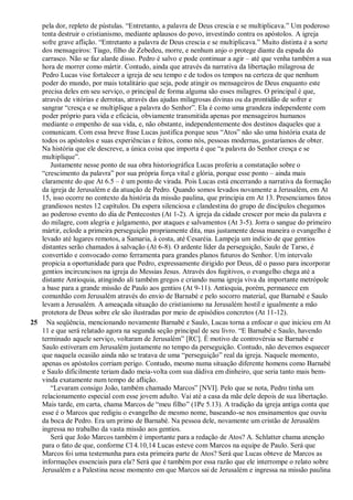 pela dor, repleto de pústulas. “Entretanto, a palavra de Deus crescia e se multiplicava.” Um poderoso
tenta destruir o cristianismo, mediante aplausos do povo, investindo contra os apóstolos. A igreja
sofre grave aflição. “Entretanto a palavra de Deus crescia e se multiplicava.” Muito distinta é a sorte
dos mensageiros: Tiago, filho de Zebedeu, morre, e nenhum anjo o protege diante da espada do
carrasco. Não se faz alarde disso. Pedro é salvo e pode continuar a agir – até que venha também a sua
hora de morrer como mártir. Contudo, ainda que através da narrativa da libertação milagrosa de
Pedro Lucas vise fortalecer a igreja de seu tempo e de todos os tempos na certeza de que nenhum
poder do mundo, por mais totalitário que seja, pode atingir os mensageiros de Deus enquanto este
precisa deles em seu serviço, o principal de forma alguma são esses milagres. O principal é que,
através de vitórias e derrotas, através das ajudas milagrosas divinas ou da prontidão de sofrer e
sangrar “cresça e se multiplique a palavra do Senhor”. Ela é como uma grandeza independente com
poder próprio para vida e eficácia, obviamente transmitida apenas por mensageiros humanos
mediante o empenho de sua vida, e, não obstante, independentemente dos destinos daqueles que a
comunicam. Com essa breve frase Lucas justifica porque seus “Atos” não são uma história exata de
todos os apóstolos e suas experiências e feitos, como nós, pessoas modernas, gostaríamos de obter.
Na história que ele descreve, a única coisa que importa é que “a palavra do Senhor cresça e se
multiplique”.
Justamente nesse ponto de sua obra historiográfica Lucas proferiu a constatação sobre o
“crescimento da palavra” por sua própria força vital e glória, porque esse ponto – ainda mais
claramente do que At 6.5 – é um ponto de virada. Pois Lucas está encerrando a narrativa da formação
da igreja de Jerusalém e da atuação de Pedro. Quando somos levados novamente a Jerusalém, em At
15, isso ocorre no contexto da história da missão paulina, que principia em At 13. Presenciamos fatos
grandiosos nestes 12 capítulos. Da espera silenciosa e clandestina do grupo de discípulos chegamos
ao poderoso evento do dia de Pentecostes (At 1-2). A igreja da cidade crescer por meio da palavra e
do milagre, com alegria e julgamento, por ataques e salvamentos (At 3-5). Jorra o sangue do primeiro
mártir, eclode a primeira perseguição propriamente dita, mas justamente dessa maneira o evangelho é
levado até lugares remotos, a Samaria, à costa, até Cesaréia. Lampeja um indício de que gentios
distantes serão chamados à salvação (At 6-8). O ardente líder da perseguição, Saulo de Tarso, é
convertido e convocado como ferramenta para grandes planos futuros do Senhor. Um intervalo
propicia a oportunidade para que Pedro, expressamente dirigido por Deus, dê o passo para incorporar
gentios incircuncisos na igreja do Messias Jesus. Através dos fugitivos, o evangelho chega até a
distante Antioquia, atingindo ali também gregos e criando numa igreja viva da importante metrópole
a base para a grande missão de Paulo aos gentios (At 9-11). Antioquia, porém, permanece em
comunhão com Jerusalém através do envio de Barnabé e pelo socorro material, que Barnabé e Saulo
levam a Jerusalém. A ameaçada situação do cristianismo na Jerusalém hostil e igualmente a mão
protetora de Deus sobre ele são ilustradas por meio de episódios concretos (At 11-12).
25 Na seqüência, mencionando novamente Barnabé e Saulo, Lucas torna a enfocar o que iniciou em At
11 e que será relatado agora na segunda seção principal de seu livro. “E Barnabé e Saulo, havendo
terminado aquele serviço, voltaram de Jerusalém” [RC]. É motivo de controvérsia se Barnabé e
Saulo estiveram em Jerusalém justamente no tempo da perseguição. Contudo, não devemos esquecer
que naquela ocasião ainda não se tratava de uma “perseguição” real da igreja. Naquele momento,
apenas os apóstolos corriam perigo. Contudo, mesmo numa situação diferente homens como Barnabé
e Saulo dificilmente teriam dado meia-volta com sua dádiva em dinheiro, que seria tanto mais bem-
vinda exatamente num tempo de aflição.
“Levaram consigo João, também chamado Marcos” [NVI]. Pelo que se nota, Pedro tinha um
relacionamento especial com esse jovem adulto. Vai até a casa da mãe dele depois de sua libertação.
Mais tarde, em carta, chama Marcos de “meu filho” (1Pe 5.13). A tradição da igreja antiga conta que
esse é o Marcos que redigiu o evangelho de mesmo nome, baseando-se nos ensinamentos que ouviu
da boca de Pedro. Era um primo de Barnabé. Na pessoa dele, novamente um cristão de Jerusalém
ingressa no trabalho da vasta missão aos gentios.
Será que João Marcos também é importante para a redação de Atos? A. Schlatter chama atenção
para o fato de que, conforme Cl 4.10,14 Lucas esteve com Marcos na equipe de Paulo. Será que
Marcos foi uma testemunha para esta primeira parte de Atos? Será que Lucas obteve de Marcos as
informações essenciais para ela? Será que é também por essa razão que ele interrompe o relato sobre
Jerusalém e a Palestina nesse momento em que Marcos sai de Jerusalém e ingressa na missão paulina
 