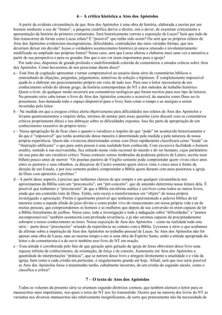 6 – A crítica histórica a Atos dos Apóstolos
A partir da evidente circunstância de que Atos dos Apóstolos é uma obra de história, elaborada e escrita por um
homem mediante o uso de “fontes”, a pesquisa científica deriva o direito, sim o dever, de examinar criticamente a
apresentação da história do primeiro cristianismo. Será historicamente correta a exposição de Lucas? Será que tudo de
fato transcorreu da forma como Lucas relata? É “possível” que tenha sido assim? Ou será que os próprios relatos de
Atos dos Apóstolos evidenciam incongruências, dificuldades, contradições das mais variadas formas, que nos
deveriam deixar em dúvida? Acaso o verdadeiro acontecimento histórico já estava retocado e involuntariamente
modificado ou ampliado nas próprias fontes? Nesse caso, será que Lucas alterou e elaborou mais uma vez a narrativa a
partir de sua perspectiva e para os grandes fins que a seu ver eram importantes para a igreja?
Por tudo isso, dispomos de grande profusão e multiformidade colorida de comentários e estudos críticos sobre Atos
dos Apóstolos. Como haveremos de nos posicionar diante disso?
a – Está fora de cogitação apresentar e tornar compreensível ao usuário desta série de comentários bíblicos o
emaranhado de objeções, perguntas, julgamentos, tentativas de solução e hipóteses. É completamente impossível
ajudá-lo a elaborar um posicionamento próprio em vista de tudo isso. Para isso o leitor necessitaria de um
conhecimento sólido do idioma grego, da história contemporânea do NT e dos métodos de trabalho histórico.
Quem o tiver, de qualquer modo recorrerá aos comentários teológicos que foram escritos para esse tipo de leitores.
Na presente série cabe tornar o livro de Atos dos Apóstolos concreto e acessível, da maneira como Deus no-lo
presenteou. Isso demanda todo o espaço disponível para o livro, bem como o tempo e as energias a serem
investidas pelo leitor.
b – Na medida em que a exegese crítica alerta objetivamente para dificuldades nos relatos de Atos dos Apóstolos e
levanta questionamentos a respeito delas, teremos de atentar para essas questões (sem discutir com os comentários
críticos propriamente ditos) e nos debruçar sobre as dificuldades expostas. Isso faz parte da apropriação de um
conhecimento exaustivo do próprio texto.
c – Nessa apropriação há de ficar claro o quanto o veredicto a respeito do que “pode” ter acontecido historicamente e
do que é “impossível” que tenha acontecido dessa maneira é determinado pela medida e pela natureza de nossa
própria experiência. Quem não vivenciou determinadas coisas com Deus rapidamente classificará como “lenda” ou
“ilustração edificante” o que para outra pessoa é uma realidade bem conhecida. Com excessiva facilidade o homem
erudito, sentado à sua escrivaninha, fica enleado numa visão racional do mundo e do ser humano, cujos parâmetros
ele usa para dar seu veredicto crítico. Nesse contexto somos lembrados da poderosa palavra de Lutero, escrita num
bilhete pouco antes de morrer: “Os poemas pastoris de Virgílio somente pode compreender quem viveu cinco anos
entre os pastores e seus rebanhos, os discursos de Cicero somente quem esteve vinte e cinco anos à frente da
direção de um Estado, e por isso somente poderá compreender a Bíblia quem durante cem anos pastoreou a igreja
de Deus com apóstolos e profetas.”
d – A partir desse aspecto, é preciso que tenhamos clareza de que sempre e em qualquer circunstância nos
aproximamos da Bíblia com um “preconceito”, um “pré-conceito”, que de antemão determina nossa leitura dela. É
possível que tenhamos o “preconceito” de que a Bíblia em última análise é um livro como todos os outros livros,
ainda que seu conteúdo trate de Deus. Então, sem receio a transformamos em “objeto” de nossa própria
investigação e apreciação. Porém é igualmente possível que tenhamos experimentado a palavra bíblica de tal
maneira como a espada afiada do juízo divino e como poder vivo do renascimento em nossa própria vida e na de
muitas pessoas, que compreendemos os homens e as mulheres que depois de sua conversão só eram capazes de ler
a Bíblia literalmente de joelhos. Nesse caso, toda a investigação e toda a indagação sobre “dificuldades” e “pontos
incompreensíveis” também acontecerá com profunda reverência, e já não seremos capazes de precipitadamente
sobrepor o nosso conhecimento ao texto. Nossa exposição de Atos dos Apóstolos – como na realidade toda esta
série – parte desse “preconceito” oriundo da experiência no contato com a Bíblia. Levamos a sério o que acabamos
de afirmar sobre a inspiração de Atos dos Apóstolos no trabalho pessoal de Lucas. Se Atos dos Apóstolos não for
apenas uma obra de Lucas, mas ao mesmo tempo e em si uma obra do Espírito Santo, então a atitude apropriada do
leitor e do comentarista é a de ouvir também esse livro do NT em oração.
e – Essa atitude é corroborada pelo fato de que geração após geração da igreja de Jesus obtiveram desse livro uma
riqueza infinita de conhecimento, de orientação, de força e de consolo. Justamente em Atos dos Apóstolos a
quantidade de interpretações “práticas”, que se nutrem desse livro e atingem diretamente a atualidade e a vida da
igreja, bem como a cada cristão em particular, é singularmente grande até hoje. Afinal, será que isso seria possível
se Atos dos Apóstolos fosse o testemunho tardio, cabalmente incorreto, de um cristão do segundo século, como o
classifica a crítica?
7 – O texto de Atos dos Apóstolos
Todos os volumes da presente série se orientam segundo diretrizes comuns, que também alertam o leitor para os
manuscritos mais importantes, nos quais o texto do NT nos foi transmitido. Ocorre que na maioria dos livros do NT as
variantes nos diversos manuscritos são relativamente insignificantes, de sorte que praticamente não há necessidade de
 