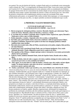 aos gentios? No caso da história de Estêvão, o próprio Paulo pode ser considerado como testemunha,
e para a eleição dos “Sete” e a evangelização em Samaria havia Filipe. Lucas esteve junto com Filipe
em Cesaréia (At 21.8). Independentemente de como opinamos sobre as considerações de Schlatter,
de quaquer forma temos de nos conscientizar da estreita relação em que estavam muitos dos homens
conhecidos desse tempo e quanto intercâmbio de notícias e relatos era possível por isso. Nosa idéia
do primeiro cristianismo será completamente aistórica se para nós um grande Paulo segue
solitariamente pelos países, se um grande Pedro realiza sozinho feitos quaisquer, se Lucas pesquisa
sozinho fontes escritas para sua obra, e se alguns episódios acontecem isoladamente aqui e acolá.
A PRIMEIRA VIAGEM MISSIONÁRIA
O ENVIO DE BARNABÉ E PAULO
1 – O TRABALHO EM CHIPRE - Atos 13.1-12
1 – Havia na igreja de Antioquia profetas e mestres: Barnabé, Simeão, por sobrenome Níger,
Lúcio de Cirene, Manaém, colaço de Herodes, o tetrarca, e Saulo.
2 – E, servindo eles ao Senhor e jejuando, disse o Espírito Santo: Separai-me, agora, Barnabé e
Saulo para a obra a que os tenho chamado.
3 – Então, jejuando, e orando, e impondo sobre eles as mãos, os despediram.
4 – Enviados, pois, pelo Espírito Santo, desceram a Selêucia e dali navegaram para Chipre.
5 – Chegados a Salamina, anunciavam a palavra de Deus nas sinagogas judaicas; tinham
também João como auxiliar.
6 – Havendo atravessado toda a ilha até Pafos, encontraram certo judeu, mágico, falso profeta,
de nome Barjesus,
7 – O qual estava com o procônsul Sérgio Paulo, que era homem inteligente. Este, tendo
chamado Barnabé e Saulo, diligenciava para ouvir a palavra de Deus.
8 – Mas opunha-se-lhes Elimas, o mágico (porque assim se interpreta o seu nome), procurando
afastar da fé o procônsul.
9 – Todavia, Saulo, também chamado Paulo, cheio do Espírito Santo, fixando nele os olhos,
disse:
10 – Ó filho do diabo, cheio de todo o engano e de toda a malícia, inimigo de toda a justiça, não
cessarás de perverter os retos caminhos do Senhor?
11 – Pois, agora, eis aí está sobre ti a mão do Senhor, e ficarás cego, não vendo o sol por algum
tempo. No mesmo instante, caiu sobre ele névoa e escuridade, e, andando à roda,
procurava quem o guiasse pela mão.
12 – Então, o procônsul, vendo o que sucedera, creu, maravilhado com a doutrina do Senhor.
1 Através da última frase de At 12, acerca do retorno de Barnabé e Saulo, fomos novamente levados a
Antioquia. Também Barnabé, que por enquanto ainda era o visitador de Jerusalém em Antioquia, já
não considera Jerusalém, e sim Antioquia como o lugar ao qual pertence. Contudo, ele e Saulo não
dirigem a igreja sozinhos. Não há nada de “episcopal” a fazer ali! Há “profetas e mestres” na direção.
Não devemos distinguir entre “ministérios” e determinadas “competências”, pois nesse caso
deveríamos ter sido informados quem dos cinco cristãos citados por nome seria, enfim, “profeta”, e
quem “mestre”. Pelo contrário, fica claro que a igreja possuía entre suas pessoas dirigentes as duas
mais importantes formas da “palavra”: a proclamação diretamente provocada pelo Espírito, com
perspicácia em relação aos corações e antevisão do futuro, e a exposição doutrinária, apoiada em
determinado conhecimento, decisiva nas questões práticas e pastorais. O “carisma” e o “ministério”
ainda estão completamente entrelaçados, porque tudo ainda é vida dada e dirigida por Deus. Há
homens poderosos no Espírito, agindo. Questões organizacionais, delimitação de competências,
problemas da constituição eclesiástica não têm nenhuma importância, motivo pelo qual tampouco se
tornam perceptíveis. Mas Barnabé de fato é o primeiro da lista, e Saulo está no final, como o mais
jovem. Aprender a ver “historicamente” faz parte da leitura correta de Atos: o “grande Paulo”
também foi um jovem iniciante, que constava como último na lista, depois de outras personalidades
dirigentes. Neste 13º capítulo poderemos acompanhar por um longo período como Paulo “se fez”. A
liderança deve ter sido exercida pelos cinco, “em conselho fraterno”. Aliás, não há nenhum
antioqueno recém-convertido entre eles. “Simeão” tem um nome judeu; não se pode saber por que
 