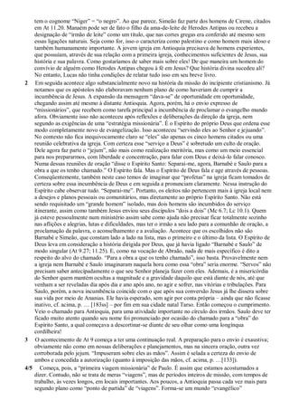 tem o cognome “Níger” = “o negro”. Ao que parece, Simeão faz parte dos homens de Cirene, citados
em At 11.20. Manaém pode ser de fato o filho da ama-de-leite de Herodes Antipas ou recebeu a
designação de “irmão de leite” como um título, que nas cortes gregas era conferido até mesmo sem
essas ligações naturais. Seja como for, isso o caracteriza como palestino e como homem mais idoso e
também humanamente importante. A jovem igreja em Antioquia precisava de homens experientes,
que possuíam, através de sua relação com a primeira igreja, conhecimentos suficientes de Jesus, sua
história e sua palavra. Como gostaríamos de saber mais sobre eles! De que maneira um homem do
convívio de alguém como Herodes Antipas chegou à fé em Jesus? Que história divina sucedeu ali?
No entanto, Lucas não tinha condições de relatar tudo isso em seu breve livro.
2 Em seguida acontece algo substancialmente novo na história da missão do incipiente cristianismo. Já
notamos que os apóstolos não elaboravam nenhum plano de como haveriam de cumprir a
incumbência de Jesus. A expansão da mensagem “dava-se” de oportunidade em oportunidade,
chegando assim até mesmo à distante Antioquia. Agora, porém, há o envio expresso de
“missionários”, que recebem como tarefa principal a incumbência de proclamar o evangelho mundo
afora. Obviamente isso não aconteceu após reflexões e deliberações da direção da igreja, nem
segundo as exigências de uma “estratégia missionária”. É o Espírito do próprio Deus que ordena esse
modo completamente novo de evangelização. Isso aconteceu “servindo eles ao Senhor e jejuando”.
No contexto não fica inequivocamente claro se “eles” são apenas os cinco homens citados ou uma
reunião celebrativa da igreja. Com certeza esse “serviço a Deus” é sobretudo um culto de oração.
Dele agora faz parte o “jejum”, não mais como realização meritória, mas como um meio essencial
para nos prepararmos, com liberdade e concentração, para falar com Deus e deixá-lo falar conosco.
Numa dessas reuniões de oração “disse o Espírito Santo: Separai-me, agora, Barnabé e Saulo para a
obra a que os tenho chamado.” O Espírito fala. Mas o Espírito de Deus fala e age através de pessoas.
Conseqüentemente, também neste caso temos de imaginar que “profetas” na igreja ficam tomados de
certeza sobre essa incumbência de Deus e em seguida a pronunciam claramente. Nessa instrução do
Espírito cabe observar tudo. “Separai-me”. Portanto, os eleitos não pertencem mais à igreja local nem
a desejos e planos pessoais ou comunitários, mas diretamente ao próprio Espírito Santo. Não está
sendo requisitado um “grande homem” isolado, mas dois homens são incumbidos do serviço
itinerante, assim como também Jesus enviou seus discípulos “dois a dois” (Mc 6.7; Lc 10.1). Quem
já esteve pessoalmente num ministério assim sabe como ajuda não precisar ficar totalmente sozinho
nas aflições e alegrias, lutas e dificuldades, mas ter o irmão a seu lado para a comunhão de oração, a
proclamação da palavra, o aconselhamento e a avaliação. Acontece que os escolhidos não são
Barnabé e Simeão, que constam lado a lado na lista, mas o primeiro e o último da lista. O Espírito de
Deus leva em consideração a história dirigida por Deus, que já havia ligado “Barnabé e Saulo” de
modo singular (At 9.27; 11.25). E, como na vocação de Abraão, nada de mais específico é dito a
respeito do alvo do chamado. “Para a obra a que os tenho chamado”, isso basta. Provavelmente nem
a igreja nem Barnabé e Saulo imaginaram naquela hora como essa “obra” seria enorme. “Servos” não
precisam saber antecipadamente o que seu Senhor planeja fazer com eles. Ademais, é a misericórdia
do Senhor quem mantém ocultas a magnitude e a gravidade daquilo que está diante de nós, até que
venham a ser reveladas dia após dia e ano após ano, no agir e sofrer, nas vitórias e tribulações. Para
Saulo, porém, a nova incumbência coincide com o que após sua conversão Jesus já lhe dissera sobre
sua vida por meio de Ananias. Ele havia esperado, sem agir por conta própria – ainda que não ficasse
inativo, cf. acima, p. … [183ss] – por fim em sua cidade natal Tarso. Então começou o cumprimento.
Veio o chamado para Antioquia, para uma atividade importante no círculo dos irmãos. Saulo deve ter
ficado muito atento quando seu nome foi pronunciado por ocasião do chamado para a “obra” do
Espírito Santo, a qual começava a descortinar-se diante de seu olhar como uma longínqua
cordilheira!
3 O acontecimento de At 9 começa a ter uma continuação real. A preparação para o envio é exaustiva;
obviamente não como em nossas deliberações e planejamentos, mas na sincera oração, outra vez
corroborada pelo jejum. “Impuseram sobre eles as mãos”. Assim é selada a certeza do envio de
ambos e concedida a autorização (quanto à imposição das mãos, cf. acima, p. …[133]).
4/5 Começa, pois, a “primeira viagem missionária” de Paulo. É assim que estamos acostumados a
dizer. Contudo, não se trata de meras “viagens”, mas de períodos inteiros de missão, com tempos de
trabalho, às vezes longos, em locais importantes. Aos poucos, a Antioquia passa cada vez mais para
segundo plano como “ponto de partida” de “viagens”. Forma-se um mundo “evangélico”
 
