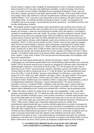 da pior maneira o singelo e claro evangelho do arrependimento e da fé, e confunde as pessoas de
forma irremediável. Por trás disso está, habilmente camuflado, o poder de Satanás. Esse homem,
pois, vê irromper a luz da verdade e liberdade divinas na pregação de Barnabé e Saulo e que, por
meio dela, o romano que buscava está sendo impressionado e cativado. Toda a sua posição na corte
corre perigo; afinal, todo ocultismo é ávido por reconhecimento, influência, posição e, em geral,
também dinheiro. “A fé”, que salva e que rompe todas as trevas satânicas, não pode tornar-se senhora
sobre Sérgio Paulo. Ao contrário de Simão em Samaria, Elimas “se opõe” aos mensageiros do
evangelho e luta por sua posição, “procurando desviar da fé o procônsul”. A fé bíblica constitui o fim
de todo enfeitiçamento ocultista.
9/10 Na realidade nenhum exegeta consegue captar corretamente o que acontece nessa ocasião se já
não esteve pessoalmente na luta contra os poderes das trevas, conhecendo os fatos por experiência
própria. Do contrário, o relato de Lucas lhe parecerá estranho, talvez até repulsivo, e ele tenderá a
considerá-lo imediatamente como uma “lenda”. No entanto, a narrativa realmente é precisa. Diante
do poder das trevas não existe contemporização. Nada será obtido por meio da discussão ou de
esclarecimentos. É preciso agir. Pela sua índole, Barnabé não deve ter sido a pessoa certa para isso.
Por isso agora Saulo se destaca, sendo designado a partir nesse instante com seu nome mundialmente
conhecido, “Paulo”. É claro que nem mesmo seu jeito “natural” como tal seria capaz de conseguir
algo! Porém seu caráter enérgico e aplicado é agora perpassado e requisitado pelo Espírito Santo,
arrancando a máscara do astrólogo da corte: “Saulo, também (chamado) Paulo, cheio do Espírito
Santo, fixando nele os olhos, disse: Ó filho do diabo, cheio de todo o engano e de toda a malícia,
inimigo de toda a justiça, não cessarás de perverter os retos caminhos do Senhor? Isso não é “ofensa
gratuita”. Os ocultistas sabem portar-se de maneira nobre, impressionante e religiosa, naquele tempo,
como “judeus”, e hoje, como “cristãos”! Por isso precisam ser desmascarados sem escrúpulos, tanto
hoje como naquela época.
11 Contudo, não basta apenas desmascará-los. De fato está em jogo o “poder”! Sérgio Paulo
compreendeu isso corretamente quando depois ficou “profundamente impressionado com o ensino do
Senhor” [NVI], da mesma maneira como as pessoas na sinagoga de Cafarnaum, após a libertação do
endemoninhado, admiram a “nova doutrina” de Jesus (Mc 1.27). Na mensagem de Jesus trata-se
desde logo de um “ensino” que possui poder salvador e libertador e que por isso também se mostra
vitorioso diante de todos os poderes das trevas. É “a mão do Senhor” que está estendida para fazer
curas (At 4.30), é “a mão do Senhor” que gera, na proclamação em Antioquia, a conversão dos
gregos (At 11.21). Sobre essa “mão” poderosa, que julga e arrasa, vale agora também: “Pois, agora,
eis aí está sobre ti a mão do Senhor, e ficarás cego, não vendo o sol até o tempo determinado”
[tradução do autor]. Também nesse caso mantém-se aberto o espaço para o arrependimento, o juízo é
cronologicamente delimitado. Mas passa a vigorar instantaneamente: “No mesmo instante, a
escuridão e as trevas o invadiram [TEB], e, andando à roda, procurava quem o guiasse pela mão.”
Derrotado, o emissário das trevas precisa cair fora. Seu campo é a escuridão e as trevas. O poder
sedutor cedeu à dependência total. O juízo nela realizado não é arbitrário, mas de profunda justiça.
12 Nada é dito sobre os efeitos do castigo divino no mago. Em contrapartida, “vendo o que tinha
passado, o procônsul abraçou a fé”. É verdade que nada é dito sobre seu batismo. Uma vez que o
passo claro e decidido em direção a Jesus, como acontece no batismo, é relatado expressamente tanto
no caso do etíope quanto no de Cornélio – e também mais tarde outra vez no caso do carcereiro em
Filipos –, não se deve supor que no presente caso Lucas teria deixado de mencionar o batismo por ser
“óbvio”. Mais correto é deduzir que o importante magistrado romano na verdade ficou
profundamente impressionado pelo que vivenciou, abrindo amplamente seu coração à mensagem de
Jesus, mas que não consegue dar o último passo e arcar com todas as conseqüências. Lucas não teria
silenciado sobre a adesão oficial ao cristianismo justamente no caso de um homem nessa posição.
Até hoje acontece freqüentemente que pessoas “crêem” em Jesus e, comovidas, se deparam com seu
poder e sua graça, porém ainda assim não chegam a uma verdadeira conversão nem à adesão
responsável a uma igreja de Jesus. A dor representada por um desfecho assim pode ser constatada
justamente no presente caso. O que poderia ter acontecido com alguém como Sérgio Paulo, se tivesse
dado o último passo até Jesus! Assim, porém, ele desaparece completamente de nosso horizonte.
2 – O COMEÇO DA MISSÃO NO PLANALTO DA ÁSIA MENOR
O EVANGELHO NA ANTIOQUIA DA PISÍDIA - Atos 13.13-52
 