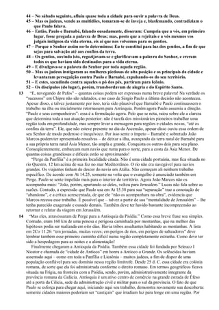 44 – No sábado seguinte, afluiu quase toda a cidade para ouvir a palavra de Deus.
45 – Mas os judeus, vendo as multidões, tomaram-se de inveja e, blasfemando, contradiziam o
que Paulo falava.
46 – Então, Paulo e Barnabé, falando ousadamente, disseram: Cumpria que a vós, em primeiro
lugar, fosse pregada a palavra de Deus; mas, posto que a rejeitais e a vós mesmos vos
julgais indignos da vida eterna, eis aí que nos volvemos para os gentios.
47 – Porque o Senhor assim no-lo determinou: Eu te constituí para luz dos gentios, a fim de que
sejas para salvação até aos confins da terra.
48 – Os gentios, ouvindo isto, regozijavam-se e glorificavam a palavra do Senhor, e creram
todos os que haviam sido destinados para a vida eterna.
49 – E divulgava-se a palavra do Senhor por toda aquela região.
50 – Mas os judeus instigaram as mulheres piedosas de alta posição e os principais da cidade e
levantaram perseguição contra Paulo e Barnabé, expulsando-os do seu território.
51 – E estes, sacudindo contra aqueles o pó dos pés, partiram para Icônio.
52 – Os discípulos (do lugar), porém, transbordavam de alegria e do Espírito Santo.
13 “E, navegando de Pafos” – quantas coisas podem ser expressas numa breve palavra! Na verdade os
“sucessos” em Chipre não são relatados, e no caso de Sérgio Paulo a última decisão não aconteceu.
Apesar disso, e talvez justamente por isso, teria sido plausível que Barnabé e Paulo continuassem o
trabalho na ilha ou inicialmente retornassem para Antioquia. Porém agora Paulo assumiu a direção.
“Paulo e seus companheiros”: essa é a formulação agora. Pelo que se nota, raiou sobre ele a clareza
que determina toda a sua atuação posterior: não é tarefa dos missionários pioneiros trabalhar uma
região toda em profundidade, mas sempre levar a mensagem para regiões e cidades novas, “até os
confins da terra”. Ele, que não esteve presente no dia da Ascensão, apesar disso ouviu essa ordem de
seu Senhor de modo poderoso e inequívoco. Por isso sente o ímpeto – Barnabé e sobretudo João
Marcos podem ter apresentado ressalvas – de deixar a ilha, avançando da terra natal de Barnabé para
a sua própria terra natal Ásia Menor, tão ampla e grande. Conquista os outros dois para seu plano.
Conseqüentemente, embarcam num navio que ruma para o norte, para a costa da Ásia Menor. De
quantas coisas grandiosas e difíceis estão se aproximando!
“Perge da Panfília” é a primeira localidade citada. Não é uma cidade portuária, mas fica situada no
rio Questro, 12 km acima de sua foz no mar Mediterrâneo. O rio não era navegável para navios
grandes. Os viajantes tinham de descer do navio em Atália. Não começam ali nenhum trabalho
específico. De acordo com At 14.25, somente na volta que o evangelho é anunciado também em
Perge. Paulo se sente impelido mais para o interior do território. Agora João Marcos não os
acompanha mais: “João, porém, apartando-se deles, voltou para Jerusalém.” Lucas não fala sobre as
razões. Contudo, a expressão que Paulo usa em At 15.38 para sua “separação” traz a conotação de
“abandono”, e a crítica acrescentada, de que ele “não os acompanhara na obra”, evidencia que
Marcos receou esse trabalho. É possível que – talvez a partir de sua “mentalidade de Jerusalém” – lhe
tenha parecido exagerado e ousado demais. Também deve ter havido bastante incompreensão ao
retornar e relatar da viagem em Jerusalém.
14 “Mas eles, atravessaram de Perge para a Antioquia da Pisídia.” Como essa breve frase soa simples.
Contudo, eram 160 km de uma penosa e perigosa caminhada por montanhas, que na melhor das
hipóteses podia ser realizada em oito dias. Havia tribos assaltantes habitando as montanhas. A lista
em 2Co 11.26: “em jornadas, muitas vezes; em perigos de rios, em perigos de salteadores” deve
lembrar também esse primeiro caminho difícil numa região completamente estranha. Como deve ter
sido a hospedagem para as noites e a alimentação!
Finalmente chegaram a Antioquia da Pisídia. Também essa cidade foi fundada por Seleuco I
Nicator e chamada de “cidade de Antíoco” em honra a Antíoco o Grande. Os selêucidas haviam
assentado aqui – como em toda a Panfília e Licaônia – muitos judeus, a fim de dispor de uma
população confiável para seu domínio nessa região limítrofe. Desde 25 d. C. essa cidade era colônia
romana, de sorte que ela foi administrada conforme o direito romano. Em termos geográficos ficava
situada na Frígia, na fronteira com a Pisídia, sendo, porém, administrativamente integrante da
província romana da Galácia. Antioquia é um ativo centro de comércio na grande estrada de Éfeso
até a porta da Cilícia, sede da administração civil e militar para o sul da província. O fato de que
Paulo se esforça para chegar aqui, iniciando aqui seu trabalho, demonstra novamente sua descoberta:
somente cidades maiores poderiam ser “castiçais” que irradiam luz para longe em uma região. Por
 