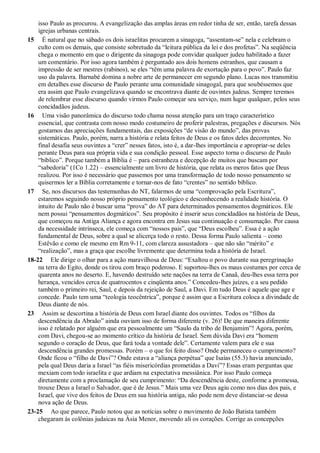 isso Paulo as procurou. A evangelização das amplas áreas em redor tinha de ser, então, tarefa dessas
igrejas urbanas centrais.
15 É natural que no sábado os dois israelitas procurem a sinagoga, “assentam-se” nela e celebram o
culto com os demais, que consiste sobretudo da “leitura pública da lei e dos profetas”. Na seqüência
chega o momento em que o dirigente da sinagoga pode convidar qualquer judeu habilitado a fazer
um comentário. Por isso agora também é perguntado aos dois homens estranhos, que causam a
impressão de ser mestres (rabinos), se eles “têm uma palavra de exortação para o povo”. Paulo faz
uso da palavra. Barnabé domina a nobre arte de permanecer em segundo plano. Lucas nos transmitiu
em detalhes esse discurso de Paulo perante uma comunidade sinagogal, para que soubéssemos que
era assim que Paulo evangelizava quando se encontrava diante de ouvintes judeus. Sempre teremos
de relembrar esse discurso quando virmos Paulo começar seu serviço, num lugar qualquer, pelos seus
concidadãos judeus.
16 Uma visão panorâmica do discurso todo chama nossa atenção para um traço característico
essencial, que contrasta com nosso modo costumeiro de proferir palestras, pregações e discursos. Nós
gostamos das apreciações fundamentais, das exposições “de visão do mundo”, das provas
sistemáticas. Paulo, porém, narra a história e relata feitos de Deus e os fatos deles decorrentes. No
final desafia seus ouvintes a “crer” nesses fatos, isto é, a dar-lhes importância e apropriar-se deles
perante Deus para sua própria vida e sua condição pessoal. Esse aspecto torna o discurso de Paulo
“bíblico”. Porque também a Bíblia é – para estranheza e decepção de muitos que buscam por
“sabedoria” (1Co 1.22) – essencialmente um livro de história, que relata os meros fatos que Deus
realizou. Por isso é necessário que passemos por uma transformação de todo nosso pensamento se
quisermos ler a Bíblia corretamente e tornar-nos de fato “crentes” no sentido bíblico.
17 Se, nos discursos das testemunhas do NT, falarmos de uma “comprovação pela Escritura”,
estaremos seguindo nosso próprio pensamento teológico e desconhecendo a realidade história. O
intuito de Paulo não é buscar uma “prova” do AT para determinados pensamentos dogmáticos. Ele
nem possui “pensamentos dogmáticos”. Seu propósito é inserir seus concidadãos na história de Deus,
que começou na Antiga Aliança e agora encontra em Jesus sua continuação e consumação. Por causa
da necessidade intrínseca, ele começa com “nossos pais”, que “Deus escolheu”. Essa é a ação
fundamental de Deus, sobre a qual se alicerça todo o resto. Dessa forma Paulo salienta – como
Estêvão e como ele mesmo em Rm 9-11, com clareza assustadora – que não são “mérito” e
“realização”, mas a graça que escolhe livremente que determina toda a história de Israel.
18-22 Ele dirige o olhar para a ação maravilhosa de Deus: “Exaltou o povo durante sua peregrinação
na terra do Egito, donde os tirou com braço poderoso. E suportou-lhes os maus costumes por cerca de
quarenta anos no deserto. E, havendo destruído sete nações na terra de Canaã, deu-lhes essa terra por
herança, vencidos cerca de quatrocentos e cinqüenta anos.” Concedeu-lhes juízes, e a seu pedido
também o primeiro rei, Saul, e depois da rejeição de Saul, a Davi. Em tudo Deus é aquele que age e
concede. Paulo tem uma “teologia teocêntrica”, porque é assim que a Escritura coloca a divindade de
Deus diante de nós.
23 Assim se descortina a história de Deus com Israel diante dos ouvintes. Todos os “filhos da
descendência da Abraão” ainda ouviam isso de forma diferente (v. 26)! De que maneira diferente
isso é relatado por alguém que era pessoalmente um “Saulo da tribo de Benjamim”! Agora, porém,
com Davi, chegou-se ao momento crítico da história de Israel. Sem dúvida Davi era “homem
segundo o coração de Deus, que fará toda a vontade dele”. Certamente valem para ele e sua
descendência grandes promessas. Porém – o que foi feito disso? Onde permaneceu o cumprimento?
Onde ficou o “filho de Davi”? Onde estava a “aliança perpétua” que Isaías (55.3) havia anunciado,
pela qual Deus daria a Israel “as fiéis misericórdias prometidas a Davi”? Essas eram perguntas que
mexiam com todo israelita e que ardiam na expectativa messiânica. Por isso Paulo começa
diretamente com a proclamação de seu cumprimento: “Da descendência deste, conforme a promessa,
trouxe Deus a Israel o Salvador, que é de Jesus.” Mais uma vez Deus agiu como nos dias dos pais, e
Israel, que vive dos feitos de Deus em sua história antiga, não pode nem deve distanciar-se dessa
nova ação de Deus.
23-25 Ao que parece, Paulo notou que as notícias sobre o movimento de João Batista também
chegaram às colônias judaicas na Ásia Menor, movendo ali os corações. Corrige as concepções
 