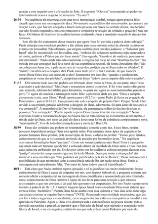 erradas a este respeito com a afirmação de João. O expresso “Não sou” corresponde ao poderoso
testemunho de Jesus a respeito de si mesmo: “Eu sou”!
26-30 Na seqüência ele recomeça com uma nova interpelação cordial, porque agora precisa falar
daquilo que torna sua mensagem tão dura. Novamente os prosélitos são mencionados: justamente em
relação a eles, que haviam chegado a Israel como pessoas em busca da verdade divina, era decisivo
que não fossem enganados, mas encontrassem a verdadeira revelação da verdade e graça de Deus em
Jesus. Os líderes de Israel em Jerusalém haviam condenado Jesus e mandado executá-lo através dos
romanos.
Sem dúvida foi exatamente dessa maneira que agora “nos foi enviada a palavra desta salvação”.
Paulo antecipa esse resultado positivo e tão salutar para seus ouvintes antes de abordar os próprios
eventos em Jerusalém. Não obstante, que enigma sombrio para ouvidos judaicos: o “Salvador para
Israel” não foi reconhecido em Jerusalém, mas, “embora não achassem nenhuma culpa merecedora
de morte, pediram a Pilatos que ele fosse morto”. Em seguida, “tirando-o do madeiro, puseram-no
em um túmulo”. Paulo ainda não está resolvendo o enigma por meio de uma “doutrina da cruz”. Na
medida em que consegue fazê-lo a partir de sua experiência pessoal, ele isenta Jerusalém: eles “não
reconheceram Jesus (ou: a palavra) e nem as vozes dos profetas que se lêem todos os sábados”. O
“manto” encobria seus corações, dirá Paulo mais tarde (2Co 3.14). Contudo, de que maneira
maravilhosa Deus leva sua causa até o alvo! Justamente por isso eles, “quando o condenaram,
cumpriram as vozes dos profetas”, cumpriram em Jesus “tudo o que a respeito dele estava escrito”.
31-37 Obviamente tudo isso não poderia ser afirmado desse modo se Deus, de sua parte, não tivesse
executado a ação decisiva! “Mas Deus o ressuscitou dentre os mortos. E foi visto muitos dias pelos
que, com ele, subiram da Galiléia para Jerusalém, os quais são agora as suas testemunhas perante o
povo.” E agora ele anuncia a mensagem muito feliz: a promessa dada aos pais “Deus a cumpriu
plenamente a nós, seus filhos.” Paulo aponta para o Sl 2.7 e – como Pedro já fizera na pregação de
Pentecostes – para o Sl 16.10. Essa palavra não vale a respeito do próprio Davi: Porque “tendo Davi
servido à sua própria geração conforme o desígnio de Deus, adormeceu, foi para junto de seus pais e
viu corrupção”. A importância de Davi é limitada; ele permaneceu refém do destino de todas as
pessoas e “viu corrupção”. “Porém aquele a quem Deus ressuscitou não viu corrupção!” Nessa
expressão reside a constatação de que na Páscoa não se trata apenas do avivamento de um morto, e
sim da ação de Deus, por meio da qual ele deu a Jesus uma forma de existência completamente nova,
“incorruptível”, livre de toda determinação para a morte (cf. Rm 6.9).
38/39 Essas são verdades que podem ser testemunhadas somente como tais. Esses fatos, porém,
possuem importância porque Deus está agindo neles. Precisamente desse ápice da cegueira e do
pecado humanos Deus produz, pela ressurreição de Jesus, a oferta do perdão! “Tomai, pois, irmãos,
conhecimento de que se vos anuncia remissão de pecados por intermédio deste.” Na seqüência
ocorrem as formulações bem “paulinas”. Como me tornarei justo perante Deus? Essa é a pergunta
que abala cada ser humano que de fato é colocado diante da realidade do Deus santo e vivo. Por isso
cada judeu era atribulado por ela. Os devotos sérios em Jerusalém se esforçavam para alcançar essa
“justiça” através do cumprimento rigoroso da lei de Moisés. Será que assim a alcançarão? Ao
anunciar a seus ouvintes que “não pudestes ser justificados pela lei de Moisés”, Paulo contava com a
possibilidade de que em muitos deles a consciência teria de lhe dar razão nessa frase. Então a
mensagem será naturalmente feliz: “Por meio de Jesus todo o que crê é justificado.”
40/41 Está claro que Paulo também espera oposição e vê as justificativas muito nitidamente. Nosso
conhecimento de Deus é capaz de despertar em nós, com ímpeto indomável, a pergunta extrema que
somente obtém a resposta real na mensagem do Jesus crucificado e ressuscitado por nós. Contudo,
nosso conhecimento de Deus também é capaz de nos levar para uma devoção a que estamos
acostumados e que nos convém, e da qual não queremos ser despertados. Por isso Paulo recorre nesse
instante à palavra de Hc 1.5. Também naquela época Israel havia envolvido Deus num sistema que
tornava Deus “inofensivo”. Porém Deus há de acabar com essa quimera e “nos dias deles fazer algo
que jamais creriam se alguém lhes contasse” [NVI]. No passado essa novidade assustadora, que deu
um fim a toda a segurança e comodidade, era o surgimento dos caldeus como potência mundial e sua
aparição na Palestina. Agora o Deus vivo destroça toda a autoconfiança da pessoa devota, toda a
devoção autocrática e parcial, ao permitir que o Salvador de Israel seja rejeitado e executado pelos
líderes de Israel, e ao, em seguida, restituí-lo aos que nele crêem como Redentor por meio do
 