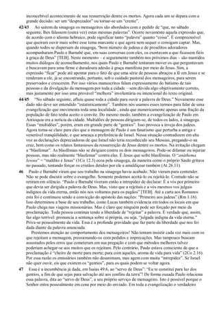 inconcebível acontecimento de sua ressurreição dentre os mortos. Agora cada um se depara com a
grande decisão: ser um “desprezador” ou tornar-se um “crente”.
42/43 Ao saírem da sinagoga os mensageiros são abordados com o pedido de “que, no sábado
seguinte, lhes falassem (outra vez) estas mesmas palavras”. Ocorre novamente aquela expressão que,
de acordo com o idioma hebraico, pode significar tanto “palavra” quanto “coisa”. É compreensível
que queiram ouvir mais sobre esse tema marcante e que agora nem sequer o consigam captar. Mas,
quando todos se dispersam da sinagoga, “bom número de judeus e de prosélitos adoradores
acompanharam Paulo e Barnabé que, em suas conversas com eles, os exortavam a que ficassem fiéis
à graça de Deus” [TEB]. Neste momento – e seguramente também nos próximos dias – são mantidos
muitos diálogos de aconselhamento, nos quais Paulo e Barnabé tentaram mover os que perguntavam
e buscavam para uma firme e duradoura adesão à graça manifesta por meio de Jesus. Sim, a
expressão “ficar” pode até apontar para o fato de que uma série de pessoas abraçou a fé em Jesus e se
renderam a ele, já se encontrando, portanto, sob o cuidado pastoral dos mensageiros, para serem
preservados e crescerem. Por isso vários manuscritos falam expressamente do batismo de tais
pessoas e da divulgação da mensagem por toda a cidade – sem dúvida algo objetivamente correto,
mas justamente por isso uma provável “melhora” involuntária ou intencional do texto original.
44/45 “No sábado seguinte, afluiu quase toda a cidade para ouvir a palavra de Deus.” Novamente esse
dado não deve ser entendido “estatisticamente”. Também nós usamos esses termos para falar de uma
evangelização que movimenta toda uma localidade , ainda que numericamente apenas uma fração da
população de fato tenha aceito o convite. Do mesmo modo, também a evangelização de Paulo em
Antioquia era a notícia da cidade. Multidões de pessoas dirigiam-se, de todos os lados, à sinagoga.
Essas “multidões”, porém, eram em grande parte de “gentios”. Isso provoca a inveja dos judeus.
Agora torna-se claro para eles que a mensagem de Paulo é um fanatismo que perturba a antiga e
venerável tranqüilidade, e que ameaça a preferência de Israel. Nessa situação contradizem em alta
voz as declarações depreciadoras de que Israel não teria reconhecido seu Messias, pregando-o na
cruz, bem como os relatos fantasiosos da ressurreição de Jesus dentre os mortos. Na irritação chegam
a “blasfemar”. As blasfêmias não se dirigiam contra os dois mensageiros. Pode-se difamar ou injuriar
pessoas, mas não realmente “blasfemar” contra elas. É Jesus que sofre blasfêmias. O “anáthema
Iesous” = “maldito é Jesus” (1Co 12.3) ecoa pela sinagoga, da maneira como o próprio Saulo gritava
no passado, tentando forçar os cristãos detidos por ele a amaldiçoar também (At 26.11).
46 Paulo e Barnabé viram que seu trabalho na sinagoga havia acabado. Não vieram para contender.
Não se pode discutir sobre o evangelho. Somente podemos aceitá-lo ou rejeitá-lo. Contudo não se
retiram em silêncio. “Paulo e Barnabé tiveram então a intrepidez de declarar: É a vós por primeiro
que devia ser dirigida a palavra de Deus. Mas, visto que a rejeitais e a vós mesmos vos julgais
indignos da vida eterna, então nós nos voltamos para os pagãos” [TEB]. Até a carta aos Romanos
esta foi e continuou sendo a convicção do apóstolo das nações: “Primeiro aos judeus” (Rm 1.16).
Isso determinou a base de seu trabalho, como Lucas também evidencia em todos os locais em que
Paulo chega nas viagens missionárias. Mas é claro que ninguém pode ser forçado por meio da
proclamação. Toda pessoa continua tendo a liberdade de “rejeitar” a palavra. É verdade que, assim,
faz algo terrível: pronuncia a sentença sobre si própria, ou seja, “julgada indigna da vida eterna.”
Priva-se pessoalmente da vida. Essa é a profunda gravidade que faz parte da liberdade que nos foi
dada diante da palavra anunciada.
Prestemos atenção ao comportamento dos mensageiros! Não tentam insistir cada vez mais com os
que rejeitam a mensagem, pressionando-os com pedidos e imprecações. Mas tampouco buscam
assustados pelos erros que cometeram em sua pregação e com que métodos melhores talvez
poderiam achegar-se aos muitos que os rejeitam. Pelo contrário, Paulo estava consciente de que a
proclamação é “cheiro de morte para morte; para com aqueles, aroma de vida para vida” (2Co 2.16).
Por essa razão os emissários também não desanimam, mas agem com muita “intrepidez”. Se Israel
não quer ouvir, eis que existem os “gentios”, para os quais podem se voltar agora.
47 Essa é a incumbência já dada, em Isaías 49.6, ao “servo de Deus”: “Eu te constituí para luz dos
gentios, a fim de que sejas para salvação até aos confins da terra”! De forma ousada Paulo relaciona
essa palavra, dita ao “servo de Deus”, a seu próprio serviço de mensageiro. Isto é possível porque o
Senhor entra pessoalmente em cena por meio do enviado. Em toda a evangelização o verdadeiro
 