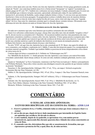 envolver o leitor desta série com elas. Porém com Atos dos Apóstolos é diferente. O texto grego geralmente usado, da
edição de “Nestle”, traz como base também nesse livro a forma textual “hesiquiana” ou “egípcia” (assinalado nas
edições gregas do NT com “H”). Também nós o utilizamos em nossa tradução. Contudo, justamente para At existe um
texto detalhado que evidencia variações marcantes, apresentado sobretudo pelo códice D, mas também pelo
manuscrito E, proveniente da Sardenha, e pelas antigas traduções latinas e siríaca. É com esse texto que precisamos
familiarizar o leitor em diversas passagens. Os pesquisadores avaliam o trabalho desse texto de maneiras distintas.
Alguns opinam que se trata da versão mais original da obra de Lucas; outros vêem nele algo como uma “segunda
edição” do livro. Seja como for, tentaremos examinar qual é a situação dessas variantes textuais. Obviamente essas
diferenças de texto não alteram em nada no formato básico de Atos dos Apóstolos.
8 – Literatura acerca de Atos dos Apóstolos
De nada serve enumerar aqui uma vasta literatura que na prática certamente não será utilizada.
Quem tiver suficientes conhecimentos de grego e deseja obter uma idéia mais clara do trabalho “exegético crítico”
em At, deverá recorrer ao comentário de E. Haenchen. Ali encontrará também uma boa visão panorâmica dos mais
importantes comentários científicos e ensaios sobre Atos dos Apóstolos. O leitor apenas precisa se preparar para o fato
de ter de ouvir a cada capítulo que é possível que tudo não aconteceu da forma como Lucas descreve. Lucas teria
tecido suas coloridas narrativas a partir de tradições não-históricas ou até mesmo de anotações precárias – um
brilhante feito literário, mas lamentavelmente de pouco valor histórico.
Na série “NTD”, até aqui Atos dos Apóstolos havia sido comentado por H. W. Beyer, mas agora foi editado um
novo comentário, com tradução e explicações de G. Stählin. É uma obra tão minuciosa quanto viva, acompanhada de
excelente material cartográfico. Verdade é que também Stählin se posiciona de forma inesperadamente crítica diante
de vários textos de At.
Continua digno de leitura o comentário de A. Schlatter em “Erläuterungen zum NT”.
Em “Bibelhilfe für die Kirche”, U. Smidt apresenta Atos dos Apóstolos a seus leitores com notável brevidade,
vivacidade e plasticidade. Quem deseja conhecer At como um todo, mediante condução gabaritada, recorra a esse
livro.
Quanto às “Introduções” ao Novo Testamento, remetemos à de Paul Feine (revisado por J. Behm) e principalmente
à de Wilhelm Michaelis. Nessa obra o leitor encontra uma abordagem exaustiva das questões de que tratamos também
na presente “Introdução”.
Haenchen, E. Die Apostelgeschichte. Göttingen 1962, 13ª ed., 710 p., um mapa (= Kritisch-exegetischer
Kommentar über das Neue Testament, vol. III).
Stählin, G. Die Apostelgeschichte. Göttingen 1962, 10ª ed. 320 p., 8 mapas (= Das Neue Testament Deutsch, tomo
5).
Schlatter, A. Die Apostelgeschichte. Stuttgart 1962 (42º milheiro), 320 p. (= Erläuterungen zum Neuen Testament,
vol. IV).
Schmidt, Udo. Die Apostelgeschichte. Kassel 1960, 3ª ed. 194 p. (= Bibelhilfe für die Kirche, vol. 5).
Feine, Paul e Behm, Johannes. Einleitung in das Neue Testament. Heidelberg 1962. 12ª ed. 400 p.
Michaelis, Wilhelm. Einleitung in das Neue Testament. Berna 1961. 3ª ed. 402
COMENTÁRIO
O TEMA DE ATOS DOS APÓSTOLOS:
O ENVIO DOS DISCÍPULOS ATÉ OS CONFINS DA TERRA - ATOS 1.1-8
1 – Escrevi o primeiro livro, ó Teófilo, relatando todas as coisas que Jesus começou a fazer e a
ensinar
2 – até ao dia em que, depois de haver dado mandamentos por intermédio do Espírito Santo
aos apóstolos que escolhera, foi elevado às alturas.
3 – A estes também, depois de ter padecido, se apresentou vivo, com muitas provas
incontestáveis, aparecendo-lhes durante quarenta dias e falando das coisas concernentes ao
reino de Deus.
4 – E, comendo com eles, determinou-lhes que não se ausentassem de Jerusalém, mas que
esperassem a promessa do Pai, a qual, disse ele, de mim ouvistes.
 