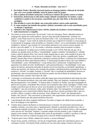 3 – Paulo e Barnabé em Icônio - Atos 14.1-7
1 – Em Icônio, Paulo e Barnabé entraram juntos na sinagoga judaica e falaram de tal modo
que veio a crer grande multidão, tanto de judeus como de gregos.
2 – Mas os judeus incrédulos incitaram e irritaram os ânimos dos gentios contra os irmãos.
3 – Entretanto, demoraram-se (ali) muito tempo, falando ousadamente no Senhor, o qual
confirmava a palavra da sua graça, concedendo que, por mão deles, se fizessem sinais e
prodígios.
4 – Mas dividiu-se o povo da cidade: uns eram pelos judeus; outros, pelos apóstolos.
5 – E, como surgisse um tumulto dos gentios e judeus, associados com as suas autoridades, para
os ultrajar e apedrejar,
6 – sabendo-o eles, fugiram para Listra e Derbe, cidades da Licaônia e circunvizinhança,
7 – onde anunciaram o evangelho.
1 Em Icônio as coisas transcorrem “de tal modo” como em Antioquia: Paulo e Barnabé entram na
sinagoga não apenas por razões práticas, mas por causa da noção fundamental: “primeiro aos
judeus”, como Paulo escreve na carta aos Romanos (Rm 1.16). A proclamação gera a fé em muitos,
“judeus” e “gregos”. Lucas relata de modo tão sumário que é impossível constatar se esses gregos já
se encontram na sinagoga, como prosélitos ou “tementes a Deus”, ou se a proclamação atrai também
verdadeiros “gentios”, que aceitam a fé. Essa última alternativa com certeza ocorreu quando “se
divide o povo da cidade” (v. 4). Na ocasião, o elemento causador eram novamente os judeus.
2 Lucas os designa de “os judeus que se tinham recusado a crer” [NVI]. Pelo fato de que a fé se
submete aos grandes feitos de Deus a “incredulidade” sempre é também “desobediência”, rebelião
contra a ação do próprio Deus. Isso vale de modo singular para os que, como membros do povo da
aliança, tinham sobretudo o dever de ouvir e obedecer. Entre eles, porém, o orgulho pela “justiça
própria” perante Deus torna a submissão voluntária à sentença de Deus e a abertura do coração para a
graça soberana de Deus especialmente difíceis. A forma grega da palavra deixa claro que também a
“incredulidade”, como “desobediência”, é uma atitude ativa e intencional. Freqüentemente nós
ignoramos isso diante de tanta “problemática”, pela qual justificamos a “incredulidade” como uma
espécie de destino, justamente deixando de prestar um serviço benéfico ao incrédulo! Igualmente, é
salutar que notemos: até mesmo sob a atuação dos grandes e plenipotenciários mensageiros de Jesus
acontece a “divisão” na cidade. Portanto, a “divisão” não é o resultado de inabilidade e fracasso na
proclamação, mas um acontecimento tão doloroso quanto inevitável diante da mensagem que
demanda decisão e produz vários tipos de cisão.
3 A princípio os incitamentos dos judeus ainda dão espaço para uma permanência mais longa dos dois
irmãos. Obviamente percebem o que está sendo tramado. Mas, por enquanto, continuam na cidade e
dão prosseguimento a seu trabalho. “A firmeza deles se fundava no Senhor, que dava testemunho da
palavra de sua graça, concedendo-lhes realizar com as próprias mãos sinais e prodígios” [TEB]. Jesus
cumpre a promessa que ele dera ao enviar seus discípulos ao mundo (Mc 16.17-20). Concede “sinais
e prodígios”, mas eles acontecem, então, pelas “próprias mãos” dos mensageiros. Constantemente
nos deparamos com a característica bíblica básica de que Deus vincula seu próprio falar e agir aos
ouvidos e lábios, corações e mãos de pessoas. Esses milagres são “sinais” que apontam para o
Senhor, não “provas”. Não convencem os adversários, mas seguramente causam neles certo receio de
atacar esses homens que não apenas proferem discursos.
4 A proclamação não deixa ninguém indiferente. Em todos os lugares da cidade toma-se partido, a
favor da sinagoga ou dos apóstolos.
5 Tensões dessa espécie facilmente se intensificam por si mesmas. Os adversários pressionam por
medidas violentas, com maus tratos e apedrejamento. Quando os apóstolos percebem isso, eles se
esquivam da explosão de paixões e fogem. No serviço a Jesus não se trata de salvar a vida a qualquer
custo nem de um “heroísmo” humano. A questão sempre será tão somente o que o Senhor quer
naquele exato instante. Paulo e Barnabé estão certos de que desafiar o conflito e sacrificar a vida em
Icônio não serve nem ao conjunto da igreja nem à causa do Senhor propriamente dita.
6 “Fugiram para Listra e Derbe, cidades da Licaônia, e circunvizinhança”.
7 Nesses locais, porém, continuam o serviço de evangelização, apesar das experiências graves em
Antioquia e Icônio. Novamente Paulo confirma em sua carta mais antiga a narrativa de Lucas:
 