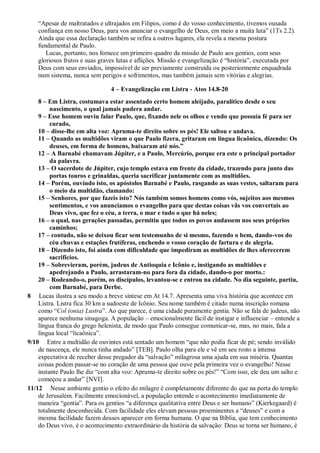 “Apesar de maltratados e ultrajados em Filipos, como é do vosso conhecimento, tivemos ousada
confiança em nosso Deus, para vos anunciar o evangelho de Deus, em meio a muita luta” (1Ts 2.2).
Ainda que essa declaração também se refira a outros lugares, ela revela a mesma postura
fundamental de Paulo.
Lucas, portanto, nos fornece um primeiro quadro da missão de Paulo aos gentios, com seus
gloriosos frutos e suas graves lutas e aflições. Missão e evangelização é “história”, executada por
Deus com seus enviados, impossível de ser previamente construída ou posteriormente enquadrada
num sistema, nunca sem perigos e sofrimentos, mas também jamais sem vitórias e alegrias.
4 – Evangelização em Listra - Atos 14.8-20
8 – Em Listra, costumava estar assentado certo homem aleijado, paralítico desde o seu
nascimento, o qual jamais pudera andar.
9 – Esse homem ouviu falar Paulo, que, fixando nele os olhos e vendo que possuía fé para ser
curado,
10 – disse-lhe em alta voz: Apruma-te direito sobre os pés! Ele saltou e andava.
11 – Quando as multidões viram o que Paulo fizera, gritaram em língua licaônica, dizendo: Os
deuses, em forma de homens, baixaram até nós.”
12 – A Barnabé chamavam Júpiter, e a Paulo, Mercúrio, porque era este o principal portador
da palavra.
13 – O sacerdote de Júpiter, cujo templo estava em frente da cidade, trazendo para junto das
portas touros e grinaldas, queria sacrificar juntamente com as multidões.
14 – Porém, ouvindo isto, os apóstolos Barnabé e Paulo, rasgando as suas vestes, saltaram para
o meio da multidão, clamando:
15 – Senhores, por que fazeis isto? Nós também somos homens como vós, sujeitos aos mesmos
sentimentos, e vos anunciamos o evangelho para que destas coisas vãs vos convertais ao
Deus vivo, que fez o céu, a terra, o mar e tudo o que há neles;
16 – o qual, nas gerações passadas, permitiu que todos os povos andassem nos seus próprios
caminhos;
17 – contudo, não se deixou ficar sem testemunho de si mesmo, fazendo o bem, dando-vos do
céu chuvas e estações frutíferas, enchendo o vosso coração de fartura e de alegria.
18 – Dizendo isto, foi ainda com dificuldade que impediram as multidões de lhes oferecerem
sacrifícios.
19 – Sobrevieram, porém, judeus de Antioquia e Icônio e, instigando as multidões e
apedrejando a Paulo, arrastaram-no para fora da cidade, dando-o por morto.:
20 – Rodeando-o, porém, os discípulos, levantou-se e entrou na cidade. No dia seguinte, partiu,
com Barnabé, para Derbe.
8 Lucas ilustra a seu modo a breve síntese em At 14.7. Apresenta uma viva história que acontece em
Listra. Listra fica 30 km a sudoeste de Icônio. Seu nome também é citado numa inscrição romana
como “Col (onia) Lustra”. Ao que parece, é uma cidade puramente gentia. Não se fala de judeus, não
aparece nenhuma sinagoga. A população – emocionalmente fácil de instigar e influenciar – entende a
língua franca do grego helenista, de modo que Paulo consegue comunicar-se, mas, no mais, fala a
língua local “licaônica”.
9/10 Entre a multidão de ouvintes está sentado um homem “que não podia ficar de pé; sendo inválido
de nascença, ele nunca tinha andado” [TEB]. Paulo olha para ele e vê em seu rosto a intensa
expectativa de receber desse pregador da “salvação” milagrosa uma ajuda em sua miséria. Quantas
coisas podem passar-se no coração de uma pessoa que ouve pela primeira vez o evangelho! Nesse
instante Paulo lhe diz “com alta voz: Apruma-te direito sobre os pés!” “Com isso, ele deu um salto e
começou a andar” [NVI].
11/12 Nesse ambiente gentio o efeito do milagre é completamente diferente do que na porta do templo
de Jerusalém. Facilmente emocionável, a população entende o acontecimento imediatamente de
maneira “gentia”. Para os gentios “a diferença qualitativa entre Deus e ser humano” (Kierkegaard) é
totalmente desconhecida. Com facilidade eles elevam pessoas proeminentes a “deuses” e com a
mesma facilidade fazem deuses aparecer em forma humana. O que na Bíblia, que tem conhecimento
do Deus vivo, é o acontecimento extraordinário da história da salvação: Deus se torna ser humano, é
 