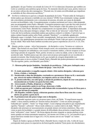 apedrejado e de que Timóteo era oriundo de Listra (At 16.1) evidenciam claramente que também em
Listra se constituiu uma autêntica igreja de Jesus. No momento descrito por Lucas, porém, tratava-se
de um único esforço dos dois mensageiros: “Dizendo isto, foi ainda com dificuldade que impediram
as multidões de lhes oferecerem sacrifícios.”
19 Em breve evidenciou-se qual era a situação da população de Listra. “Vieram então de Antioquia e
Icônio judeus que aliciaram a multidão aos seus intentos” [TEB]. Essa constatação é antiga: quando
não concordamos prontamente com o entusiasmo de pessoas, ele pode, por causa da decepção,
reverter em hostilidade e ódio. Conseqüentemente, os judeus encontram em Listra o chão preparado
para sua propaganda contra Paulo e Barnabé. Conseguem perpetrar aqui o que não fora mais possível
em Icônio. A população irritada ataca subitamente. Nessa situação o ódio dos judeus já se volta
certeiramente contra Paulo. Barnabé fica completamente em segundo plano. A importância destacada
de Paulo já ficou clara para inimigos e amigos. Não se trata de um “processo” contra Paulo. Em
Listra não havia nenhuma comunidade judaica que pudesse conduzir os trâmites. É provável que os
judeus tenham lançado pedras sobre Paulo, gritando “blasfemo!”, e a multidão agitada pela
difamação segue o exemplo. Paulo sucumbe, ensangüentado. Será que nesse momento ele se lembrou
de Estêvão, cujo apedrejamento presenciara com satisfação? Paulo é tido por morto e arrastado para
fora da cidade. Mais tarde Paulo também recordou essas graves experiências (2Co 6.9; 11.25; 2Tm
3.11).
20 Quanto, porém, o grupo – talvez bem pequeno – de discípulos o cerca, “levantou-se e entrou na
cidade”. Que homem era esse Paulo! Numa situação assim, nós aceitaríamos com naturalidade um
cuidadoso transporte em ambulância e um exaustivo tratamento médico, a fim de recuperar as forças
num longo período de resguardo. Paulo, porém, levanta-se e entra na cidade, como se não tivesse
acontecido nada. Também parece que não estava nem um pouco preocupado em ser reconhecido e
atacado novamente. Que fortalecimento na fé, que exemplo de coragem desprendida isso
representava para os novos cristãos! Contudo Paulo e Barnabé não podem permanecer mais tempo.
“No dia seguinte, partiu, com Barnabé, para Derbe.”
5 – Retorno pelas igrejas fundadas - Instalação de presbíteros - Volta para Antioquia com o
relato diante da igreja - Atos 14.21-28
21 – E, tendo anunciado o evangelho naquela cidade e feito muitos discípulos, voltaram para
Listra, e Icônio, e Antioquia,
22 – fortalecendo a alma dos discípulos, exortando-os a permanecer firmes na fé; e mostrando
que, através de muitas tribulações, nos importa entrar no reino de Deus.
23 – E, promovendo-lhes, em cada igreja, a eleição de presbíteros, depois de orar com jejuns, os
encomendaram ao Senhor em quem haviam crido.
24 – Atravessando a Pisídia, dirigiram-se a Panfília.
25 – E, tendo anunciado a palavra em Perge, desceram a Atália
26 – e dali navegaram para Antioquia, onde tinham sido recomendados à graça de Deus para a
obra que haviam já cumprido.
27 – Ali chegados, reunida a igreja, relataram quantas coisas fizera Deus com eles e como
abrira aos gentios a porta da fé.
28 – E permaneceram não pouco tempo com os discípulos.
21 Paulo e Barnabé seguiram outra vez um pouco para o leste, até Derbe. “Evangelizaram naquela
cidade” e dessa maneira também ali “fizeram muitos discípulos”. Como em muitas passagens
traduzidas por “grande”, “muito” ou “longo tempo”, Lucas emprega uma palavra que originalmente
significa “bastante”, suficiente”. Desse modo enfatiza-se o caráter relativo do dado. “Muitos”
discípulos não precisam ser necessariamente um grande número em termos estatísticos. Mas, com
vistas ao porte da localidade e o grande número de dificuldades dessa primeira evangelização, eles
eram “suficientes”, eram “muitos”. De forma alguma devemos imaginar as igrejas paulinas como
muito grandes em termos puramente numéricos. Até mesmo em Corinto, p. ex., era concebível que a
igreja toda fosse reunida num só lugar (1Co 14.23), mesmo sem ter um “templo” ou “centro
comunitário”.
Depois de fundar a igreja em Derbe Paulo e Barnabé fazem o trajeto de volta. A obra de Lucas
corresponde muito pouco às expectativas da historiografia moderna! Neste ponto nós abordaríamos
 