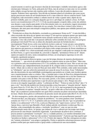 exaustivamente os motivos que levaram à decisão de interromper o trabalho missionário agora e não
retornar para Antioquia via Tarso, pela porta da Cilícia, mas de arriscar-se mais uma vez no caminho
pelas cidades em que haviam sido expulsos pela violência. Lucas não diz palavra alguma a esse
respeito. Podemos fazer suposições. Sem dúvida era bastante plausível considerar que essas novas
igrejas precisavam muito de um fortalecimento na fé e uma ordem de vida no contexto hostil. Todo
evangelista, todo missionário conhece o ardente anseio de voltar o quanto antes, depois de seu
primeiro trabalho, para ver a situação daqueles que teve o privilégio de conduzir a Jesus. Se Paulo
escreve aos tessalonicenses (1Ts 2.17; 3.13) da sua preocupação a respeito deles, como são ardentes
seus desejos e suas orações para poder vê-los brevemente outra vez, na primeira viagem missionária
essa certamente foi também a disposição de seu coração. Em vista disso visitam Listra, Icônio e
Antioquia, não mais para uma atuação evangelística pública, mas apenas para trabalho pastoral com
os já conquistados.
22 “Fortaleciam as almas dos discípulos, exortando-os a permanecer firmes na fé.” A mais decidida e
clara conversão não deixa de ser apenas um começo! É um equívoco perigoso pensar que agora tudo
continua “automaticamente”. Justamente nessa situação acontecem as lutas, as provações, as
perguntas. Uma vida cristã não é um passeio edificante sobre caminhos de rosas, mas uma perigosa
jornada por terra hostil! Por isso as almas dos discípulos precisam de fortalecimento e
encorajamento! Paulo levou a sério essa tarefa de exortar a cada um “como um pai a seus próprios
filhos”, de “conjurá-los” a viver de modo digno de Deus e de seu chamado (1Ts 2.11; At 20.31)! Os
dois aspectos que parecem se contradizer pela lógica estão sempre presentes de forma simultânea no
NT, como verdade viva: a bem-aventurada certeza de que ninguém e nada pode nos arrancar da mão
do Bom Pastor, e a grave necessidade de, com todo o empenho, “permanecer firmes na fé”. Quem
separa um aspecto do outro, numa conseqüência errônea, cai em perigosa segurança ou em zelo
irrequieto, igualmente perigoso.
Os dois missionários dizem às igrejas o que nós há tempo dizemos de maneira absolutamente
insuficiente: “… que através de muitas tribulações nos importa entrar no reino de Deus.” Mais uma
vez a primeira carta aos tessalonicenses (1Ts 3.3s) confirma esse dado de Lucas. Não se tem em vista
os sofrimentos que, independentemente da posição de fé, atingem todas as criaturas neste mundo de
morte. Afinal, não se entra no reino de Deus por meio deles! Pelo contrário, estão sendo mencionadas
as “tribulações” que nos sobrevêm justamente por causa de nossa fé em Jesus. Essas “tribulações”
não são decorrentes de uma inabilidade constrangedora que poderia ser evitada, nem incidem apenas
rara e transitoriamente sobre os cristãos. Não, o caminho para o reino de Deus leva obrigatoriamente
através delas. Se não nos deparamos com tais tribulações cabe perguntar-nos se de fato estamos no
caminho certo para o reino de Deus. Por essa razão, porém, o alvo desse caminho por sua vez
também nos fortalece para suportarmos o que for preciso para atingir o alvo. Porque esse alvo
reveste-se de singular magnitude e glória: “a soberania de Deus”. “Entrar no reino de Deus” não é “ir
para o céu”. Sem dúvida também nos foram prometidas coisas boas para a “situação interina” depois
da morte física (Lc 23.43; Rm 14.7s; 2Co 5.8; Fp 1.23; Jo 14.3), mas na perspectiva das pessoas do
NT isso realmente era apenas “situação interina”, na qual o olhar não se fixava de fato. “Reino de
Deus” são os poderosos acontecimentos nos quais Deus consuma seu plano universal por intermédio
de Jesus. Diante dessa glória os sofrimentos do presente século não pesam nada (Rm 8.18; 2Co 4.17).
23 Os dois mensageiros, porém, não preenchem seus dias apenas com aconselhamento pastoral.
“Promovem-lhes, em cada igreja, a eleição de presbíteros.” As cartas paulinas citam “presbíteros”
somente em 1Tm 5.17 e Tt 1.5. A primeira carta aos tessalonicenses fala dos “que vos presidem no
Senhor e vos admoestam” (1Ts 5.12), a carta aos filipenses cita “supervisores e servos” (Fp 1.1).
Apesar disso, é provável que Barnabé e Paulo tenham aderido inicialmente à ordem que lhes era
familiar, a das comunidades dos judeus, e instituído “presbíteros”, uma vez que era uma
regulamentação muito óbvia. As igrejas, que tinham de viver e subsistir por um tempo mais longo,
precisavam de uma direção claramente organizada. A proclamação da palavra deve continuar, é
preciso praticar a permanente “exortação”, isto é, o cuidado pastoral, e as reuniões demandam uma
ordem exterior e interior. Tudo isso não acontece “automaticamente”. É preciso que haja aqueles que
“presidem no Senhor e admoestam” (1Ts 5.12). O título não importa. Não lhes entregaram em mãos
um “estatuto eclesiástico” com artigos e parágrafos. Porém os apóstolos selecionam pessoas em que
podiam confiar para que mantivessem a igreja unida e cuidassem de suas necessidades.
 