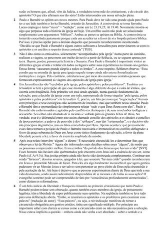 razão os homens que, afinal, vêm da Judéia, a verdadeira terra-mãe do cristianismo, e do círculo dos
apóstolos? O que eles afirmam soa tão sério! Estão interessados em nossa salvação plena.
2 Paulo e Barnabé se opõem aos novos mestres. Para Paulo deve ter sido uma grande ajuda para Paulo
ter a seu lado também o levita Barnabé, oriundo de Jerusalém. A controvérsia se torna ferrenha.
Lucas emprega o terno “stasis” = “sedição”, como em Lc 23.19,25; At 19.40. Novamente mostra-se
algo que perpassa toda a história da igreja até hoje. Um conflito assim não pode ser solucionado
simplesmente com argumentos “bíblicos”. Ambas as partes se apóiam na Bíblia. A controvérsia se
torna tão exacerbada justamente porque cada um acredita ter a favor de si a límpida palavra bíblica.
Por isso, é preciso apelar para a decisão daqueles que possuem reconhecimento incontestado.
“Decidiu-se que Paulo e Barnabé e alguns outros subissem a Jerusalém para entrevistarem-se com os
apóstolos e os anciãos a respeito dessa contenda” [TEB].
3 Não é dito como os emissários, solenemente “acompanhados pela igreja” numa parte do caminho,
realizam a viagem, se percorrem um trecho de navio a partir de Selêucia, ou se seguem apenas por
terra. Depois, porém, passam pela Fenícia e Samaria. Para Paulo e Barnabé é importante visitar as
diferentes igrejas cristãs e relatar em todos os lugares sobre suas experiências na missão aos gentios.
Dessa forma “causaram grande alegria a todos os irmãos”. A esse respeito, Schlatter observa: “Essa
coesão que se estendia de igreja para igreja naquele tempo ainda não estava formalizada em
instituições e cargos. Pelo contrário, estruturava-se por meio dos numerosos contatos pessoais que
formavam expressamente as viagens dos apóstolos de igreja para igreja.”
4 Em Jerusalém eles são “recebidos pela igreja, pelos apóstolos e pelos presbíteros”. Também em
Jerusalém se tem a percepção de que esse momento é algo diferente do que a visita de irmãos, que
ocorria com freqüência. Pela primeira vez está sendo apelado, numa questão fundamental da
salvação, para a decisão da igreja como um todo, representada de forma singular “pela igreja, pelos
apóstolos e pelos presbíteros” em Jerusalém. É, porém, um fato precioso que “negociações” formais
com princípios e teses teológicas não acontecem de imediato, mas que também nessa situação Paulo
e Barnabé têm a oportunidade de simplesmente relatar “tudo o que Deus fizera com eles”. Paulo e
Barnabé não estão tomados e agitados pelo conflito em Antioquia e de suas conclusões teológicas e
seu acerto. Seu olhar está afastado de si mesmos e voltado para os grandes feitos de Deus. Na
verdade, esse é o diferencial entre este assim chamado concílio dos apóstolos e os sínodos e concílios
da época posterior: a palavra de peso não é dos “teólogos”, mas das “testemunhas”, e o decisivo não
são princípios dogmáticos, mas os fatos concedidos por Deus. Apenas acontece que precisamente
esses fatos tornam a posição de Paulo e Barnabé necessária e irrenunciável no conflito deflagrado: a
favor da graça soberana de Deus em Jesus como único fundamento da salvação, a favor da plena
liberdade perante a lei, a favor da irrestrita amplitude da missão.
5 Após esse relato intervêm “alguns” e dizem: “É necessário circuncidá-los e determinar-lhes que
observem a lei de Moisés.” Agora são informados mais detalhes sobre esses “alguns”, de modo que
os possamos compreender melhor. Eram cristãos “do partido dos fariseus que haviam crido” [NVI].
Esses homens não haviam sido quebrantados pelo encontro com Jesus até a essência de seu ser, como
Paulo (cf. At 9.3s). Sua justiça própria ainda não havia sido destroçada completamente. Continuavam
sendo “fariseus”, devotos severos, apegados à lei, que somente “haviam crido” quando reconheceram
em Jesus o prometido Messias de Israel. Para eles era algo totalmente inconcebível que agora gentios
pudessem vir ao Messias Jesus e ser salvos sem pertencer ao povo eleito de Deus pela circuncisão e
pela aceitação da lei. Até hoje é decisivo que as pessoas experimentem diante de Deus que toda a sua
vida desmorona, sendo assim radicalmente desprendidos de si mesmos e de todas as suas ações! O
evangelho somente pode ser compreendido de fato por “consciências profundamente atemorizadas”,
como diziam os reformadores.
6 É um belo indício da liberdade e franqueza reinantes no primeiro cristianismo que tanto Paulo e
Barnabé podem relatar sem obstrução, quanto também esses membros da igreja, de pensamento
legalista, têm a liberdade de expor publicamente suas opiniões. Na seqüência também se leva tudo
para uma deliberação aberta. “Então, se reuniram os apóstolos e os presbíteros para examinar essa
palavra” [tradução do autor]. “Essa palavra”, ou seja, a reivindicação manifesta de tornar a
circuncisão obrigatória aos gentios cristãos, tinha um significado múltiplo. Por princípio era
importante saber com clareza se coisas como a circuncisão eram ou não necessárias para a salvação.
Nisso estava implícita a questão – embora ainda não venha a ser abordada – sobre o sentido e a
 