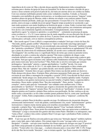 importância da lei como tal. Mas a decisão dessas questões fundamentais tinha conseqüências
extremas para o destino da igreja de Jesus em Jerusalém! Se de fato se tomasse a decisão de que o
acesso a Jesus somente seria possível pela da lei, ela traria um enorme alívio aos cristãos na Judéia.
Com isso estariam reabilitados perante todos como verdadeiros israelitas. Contudo, se ficassem
irmanados com multidões de gentios incircuncisos, se reconhecessem essas pessoas “impuras” como
membros plenos da igreja do Messias, então o abismo em relação a seu contexto judaico ficaria
intransponivelmente profundo, ainda que eles pessoalmente vivessem fiéis à lei. Ao mesmo tempo,
porém, estava em jogo a unidade da jovem igreja! Naquele tempo já poderia ter acontecido o que
mais tarde aconteceu com muita freqüência na história da igreja: o cisma. Então viveriam lado a lado,
e em contradição, uma igreja gentia paulina e uma igreja judaica petrina, um cristianismo antioqueno
livre da lei e um cristianismo legalista em Jerusalém. Conseqüentemente, neste momento
significativo agora “se reúnem os apóstolos e os presbíteros” – certamente na presença da igreja,
como revelam os v. 12 e 22. Lucas expressa isso de modo magnífico em sua obra pelo fato de que o
cap. 15 se encontra exatamente no centro do livro. É preciso tomar uma decisão de gravidade
extrema para a salvação, com as maiores conseqüências práticas.
7-10 Que sucede agora? Como é difícil e comprometedora a tradução! Será que o início da frase diz:
“Havendo, porém, grande conflito” (Haenchen) ou “Após ter decorrido uma longa apreciação”
(Schlatter)? Porventura temos de levar em consideração uma acalorada “discussão” também no grupo
dos “apóstolos e presbíteros” [TEB]? Será que a igreja presente manifestou-se agitadamente? Ou será
que o ponto de controvérsia foi nitidamente definido, de acordo com o conhecido método das
“investigações” dos escribas (esse é o significado básico do termo que consta no presente texto),
abordando-se os prós e contras das soluções opostas? Não temos condições de chegar a uma
conclusão definitiva sobre a questão. De qualquer forma, porém, é Pedro quem toma a palavra após
um debate. Será que agora ouviremos uma “palestra sobre fundamentos teológicos”? Será que Pedro
pelo menos trará uma “prova da Escritura”? Não, Pedro não se envolve com nada que somente
prolongaria a “apreciação” anterior, e apenas aprofundaria o “conflito” havido. Em exata
consonância com o relato de At 10 e 11, ele expõe diante da congregação os fatos criados pelo
próprio Deus. Não são “opiniões” que podem decidir, nem mesmo opiniões “biblicamente
fundamentadas”. Somente fatos em que o próprio Deus tomou sua decisão podem ser decisivos.
Pedro destaca três desses fatos. O próprio Deus selecionou justamente Pedro para que “os gentios
ouvissem de seus lábios a mensagem do evangelho e cressem” [NVI]. Essa decisão de Deus estava
estabelecida “desde antigos (ou: desde primeiros) dias”. Não é nenhum apêndice tardio. O próprio
Deus concedeu a tais gentios incircuncisos na casa de Cornélio o Espírito Santo, a suprema dádiva
messiânica. Desse modo o próprio Deus “lhes deu testemunho”. Deus, porém, “conhece os
corações”, motivo pelo qual seu “testemunho” tem validade como nenhum outro. E Deus
pessoalmente os “purificou”. Os homens que exigem a circuncisão dos gentios têm razão no
seguinte: gentios são “impuros” perante Deus. Por isso têm de ser “purificados”. Contudo, no caso
daqueles gentios em Cesaréia o próprio Deus realizou essa purificação. De fato, realizou-a de um
modo como a circuncisão e as leis sobre comidas jamais poderiam fazê-lo, como uma “purificação
do coração”. Enfim, Pedro compreendera a instrução de Jesus sobre a “impureza”, conforme Mc
7.14-23!
Portanto o próprio Deus já decidira a questão em jogo. Os defensores da circuncisão disseram,
estremecendo interiormente: vocês não podem, contrariamente à lei, reunir “indistintamente” gentios
incircuncisos e impuros numa mesma igreja com israelitas circuncidados e fiéis à lei! Pedro
responde: o próprio Deus “não estabeleceu distinção alguma”! Essa “aceitação indistinta” foi
realizada pelo próprio Deus. Nesse ponto fica arrasadoramente claro que quem torna a estabelecer
“diferenças” e exige a circuncisão dos gentios não luta contra Paulo e Barnabé e os antioquenos, mas
“tenta a Deus”, conduz à luta contra o próprio Deus! Com que vigor e profundeza Pedro conduziu
tudo ao ponto decisivo!
10/11 É por isso que ele finaliza com uma palavra que torna essa “distinção alguma” também explícita
para o outro lado, para o lado judaico. Eles tentam impor lei como “um jugo sobre a cerviz dos
discípulos”. Contudo – será que como israelitas eles foram capazes de carregar esse jugo? É possível
que Pedro esteja pensando no poderoso chamado de seu Senhor, que ele ouvira com os próprios
ouvidos: “Tomai sobre vós o meu jugo… e achareis descanso para a vossa alma” (Mt 11.29). O jugo
da lei não lhes havia trazido “descanso”, mas os tornara aqueles “que ficam exaustos de trabalhar e
 