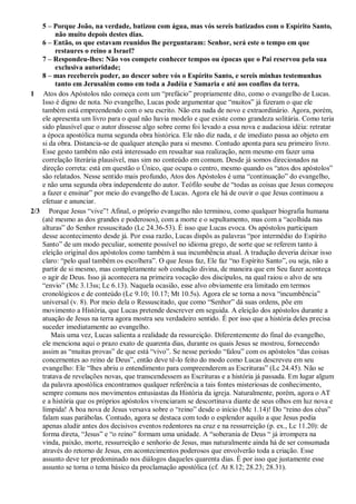 5 – Porque João, na verdade, batizou com água, mas vós sereis batizados com o Espírito Santo,
não muito depois destes dias.
6 – Então, os que estavam reunidos lhe perguntaram: Senhor, será este o tempo em que
restaures o reino a Israel?
7 – Respondeu-lhes: Não vos compete conhecer tempos ou épocas que o Pai reservou pela sua
exclusiva autoridade;
8 – mas recebereis poder, ao descer sobre vós o Espírito Santo, e sereis minhas testemunhas
tanto em Jerusalém como em toda a Judéia e Samaria e até aos confins da terra.
1 Atos dos Apóstolos não começa com um “prefácio” propriamente dito, como o evangelho de Lucas.
Isso é digno de nota. No evangelho, Lucas pode argumentar que “muitos” já fizeram o que ele
também está empreendendo com o seu escrito. Não era nada de novo e extraordinário. Agora, porém,
ele apresenta um livro para o qual não havia modelo e que existe como grandeza solitária. Como teria
sido plausível que o autor dissesse algo sobre como foi levado a essa nova e audaciosa idéia: retratar
a época apostólica numa segunda obra histórica. Ele não diz nada, e de imediato passa ao objeto em
si da obra. Distancia-se de qualquer atenção para si mesmo. Contudo aponta para seu primeiro livro.
Esse gesto também não está interessado em ressaltar sua realização, nem mesmo em fazer uma
correlação literária plausível, mas sim no conteúdo em comum. Desde já somos direcionados na
direção correta: está em questão o Único, que ocupa o centro, mesmo quando os “atos dos apóstolos”
são relatados. Nesse sentido mais profundo, Atos dos Apóstolos é uma “continuação” do evangelho,
e não uma segunda obra independente do autor. Teófilo soube de “todas as coisas que Jesus começou
a fazer e ensinar” por meio do evangelho de Lucas. Agora ele há de ouvir o que Jesus continuou a
efetuar e anunciar.
2/3 Porque Jesus “vive”! Afinal, o próprio evangelho não terminou, como qualquer biografia humana
(até mesmo as dos grandes e poderosos), com a morte e o sepultamento, mas com a “acolhida nas
alturas” do Senhor ressuscitado (Lc 24.36-53). É isso que Lucas evoca. Os apóstolos participam
desse acontecimento desde já. Por essa razão, Lucas dispôs as palavras “por intermédio do Espírito
Santo” de um modo peculiar, somente possível no idioma grego, de sorte que se referem tanto à
eleição original dos apóstolos como também à sua incumbência atual. A tradução deveria deixar isso
claro: “pelo qual também os escolhera”. O que Jesus faz, Ele faz “no Espírito Santo”, ou seja, não a
partir de si mesmo, mas completamente sob condução divina, de maneira que em Seu fazer aconteça
o agir de Deus. Isso já acontecera na primeira vocação dos discípulos, na qual raiou o alvo de seu
“envio” (Mc 3.13ss; Lc 6.13). Naquela ocasião, esse alvo obviamente era limitado em termos
cronológicos e de conteúdo (Lc 9.10; 10.17; Mt 10.5s). Agora ele se torna a nova “incumbência”
universal (v. 8). Por meio dela o Ressuscitado, que como “Senhor” dá suas ordens, põe em
movimento a História, que Lucas pretende descrever em seguida. A eleição dos apóstolos durante a
atuação de Jesus na terra agora mostra seu verdadeiro sentido. É por isso que a história deles precisa
suceder imediatamente ao evangelho.
Mais uma vez, Lucas salienta a realidade da ressureição. Diferentemente do final do evangelho,
ele menciona aqui o prazo exato de quarenta dias, durante os quais Jesus se mostrou, fornecendo
assim as “muitas provas” de que está “vivo”. Se nesse período “falou” com os apóstolos “das coisas
concernentes ao reino de Deus”, então deve tê-lo feito do modo como Lucas descreveu em seu
evangelho: Ele “lhes abriu o entendimento para compreenderem as Escrituras” (Lc 24.45). Não se
tratava de revelações novas, que transcendessem as Escrituras e a história já passada. Em lugar algum
da palavra apostólica encontramos qualquer referência a tais fontes misteriosas de conhecimento,
sempre comuns nos movimentos entusiastas da História da igreja. Naturalmente, porém, agora o AT
e a história que os próprios apóstolos vivenciaram se descortinava diante de seus olhos em luz nova e
límpida! A boa nova de Jesus versava sobre o “reino” desde o início (Mc 1.14)! Do “reino dos céus”
falam suas parábolas. Contudo, agora se destaca com todo o esplendor aquilo a que Jesus podia
apenas aludir antes dos decisivos eventos redentores na cruz e na ressurreição (p. ex., Lc 11.20): de
forma direta, “Jesus” e “o reino” formam uma unidade. A “soberania de Deus “ já irrompera na
vinda, paixão, morte, ressurreição e senhorio de Jesus, mas naturalmente ainda há de ser consumada
através do retorno de Jesus, em acontecimentos poderosos que envolverão toda a criação. Esse
assunto deve ter predominado nos diálogos daqueles quarenta dias. É por isso que justamente esse
assunto se torna o tema básico da proclamação apostólica (cf. At 8.12; 28.23; 28.31).
 