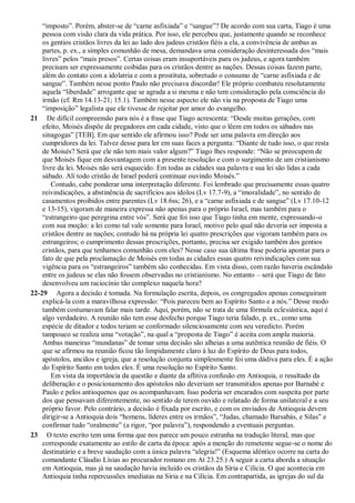 “imposto”. Porém, abster-se de “carne asfixiada” e “sangue”? De acordo com sua carta, Tiago é uma
pessoa com visão clara da vida prática. Por isso, ele percebeu que, justamente quando se reconhece
os gentios cristãos livres da lei ao lado dos judeus cristãos fiéis a ela, a convivência de ambas as
partes, p. ex., a simples comunhão de mesa, demandava uma consideração desinteressada dos “mais
livres” pelos “mais presos”. Certas coisas eram insuportáveis para os judeus, e agora também
precisam ser expressamente coibidas para os cristãos dentre as nações. Dessas coisas fazem parte,
além do contato com a idolatria e com a prostituta, sobretudo o consumo de “carne asfixiada e de
sangue”. Também nesse ponto Paulo não precisava discordar! Ele próprio combateu resolutamente
aquela “liberdade” arrogante que se agrada a si mesma e não tem consideração pela consciência do
irmão (cf. Rm 14.13-21; 15.1). Também nesse aspecto ele não via na proposta de Tiago uma
“imposição” legalista que ele tivesse de rejeitar por amor do evangelho.
21 De difícil compreensão para nós é a frase que Tiago acrescenta: “Desde muitas gerações, com
efeito, Moisés dispõe de pregadores em cada cidade, visto que o lêem em todos os sábados nas
sinagogas” [TEB]. Em que sentido ele afirmou isso? Pode ser uma palavra em direção aos
cumpridores da lei. Talvez desse para ler em suas faces a pergunta: “Diante de tudo isso, o que resta
de Moisés? Será que ele não tem mais valor algum?” Tiago lhes responde: “Não se preocupem de
que Moisés fique em desvantagem com a presente resolução e com o surgimento de um cristianismo
livre da lei. Moisés não será esquecido. Em todas as cidades sua palavra e sua lei são lidas a cada
sábado. Ali todo cristão de Israel poderá continuar ouvindo Moisés.”
Contudo, cabe ponderar uma interpretação diferente. Foi lembrado que precisamente essas quatro
reivindicações, a abstinência de sacrifícios aos ídolos (Lv 17.7-9), a “imoralidade”, no sentido de
casamentos proibidos entre parentes (Lv 18.6ss; 26), e a “carne asfixiada e de sangue” (Lv 17.10-12
e 13-15), vigoram de maneira expressa não apenas para o próprio Israel, mas também para o
“estrangeiro que peregrina entre vós”. Será que foi isso que Tiago tinha em mente, expressando-o
com sua moção: a lei como tal vale somente para Israel, motivo pelo qual não deveria ser imposta a
cristãos dentre as nações; contudo há na própria lei quatro prescrições que vigoram também para os
estrangeiros; o cumprimento dessas prescrições, portanto, precisa ser exigido também dos gentios
cristãos, para que tenhamos comunhão com eles? Nesse caso sua última frase poderia apontar para o
fato de que pela proclamação de Moisés em todas as cidades essas quatro reivindicações com sua
vigência para os “estrangeiros” também são conhecidas. Em vista disso, com razão haveria escândalo
entre os judeus se elas não fossem observadas no cristianismo. No entanto – será que Tiago de fato
desenvolveu um raciocínio tão complexo naquela hora?
22-29 Agora a decisão é tomada. Na formulação escrita, depois, os congregados apenas conseguiram
explicá-la com a maravilhosa expressão: “Pois pareceu bem ao Espírito Santo e a nós.” Desse modo
também costumavam falar mais tarde. Aqui, porém, não se trata de uma fórmula eclesiástica, aqui é
algo verdadeiro. A reunião não tem esse desfecho porque Tiago teria falado, p. ex., como uma
espécie de ditador e todos teriam se conformado silenciosamente com seu veredicto. Porém
tampouco se realiza uma “votação”, na qual a “proposta de Tiago” é aceita com ampla maioria.
Ambas maneiras “mundanas” de tomar uma decisão são alheias a uma autêntica reunião de fiéis. O
que se afirmou na reunião ficou tão limpidamente claro à luz do Espírito de Deus para todos,
apóstolos, anciãos e igreja, que a resolução conjunta simplesmente foi uma dádiva para eles. É a ação
do Espírito Santo em todos eles. É uma resolução no Espírito Santo.
Em vista da importância da questão e diante da aflitiva confusão em Antioquia, o resultado da
deliberação e o posicionamento dos apóstolos não deveriam ser transmitidos apenas por Barnabé e
Paulo e pelos antioquenos que os acompanhavam. Isso poderia ser encarados com suspeita por parte
dos que pensavam diferentemente, no sentido de terem ouvido e relatado de forma unilateral e a seu
próprio favor. Pelo contrário, a decisão é fixada por escrito, e com os enviados de Antioquia devem
dirigir-se a Antioquia dois “homens, líderes entre os irmãos”, “Judas, chamado Barsabás, e Silas” e
confirmar tudo “oralmente” (a rigor, “por palavra”), respondendo a eventuais perguntas.
23 O texto escrito tem uma forma que nos parece um pouco estranha na tradução literal, mas que
corresponde exatamente ao estilo de carta da época: após a menção do remetente segue-se o nome do
destinatário e a breve saudação com a única palavra “alegria!” (Esquema idêntico ocorre na carta do
comandante Cláudio Lísias ao procurador romano em At 23.25.) A seguir a carta aborda a situação
em Antioquia, mas já na saudação havia incluído os cristãos da Síria e Cilícia. O que acontecia em
Antioquia tinha repercussões imediatas na Síria e na Cilícia. Em contrapartida, as igrejas do sul da
 
