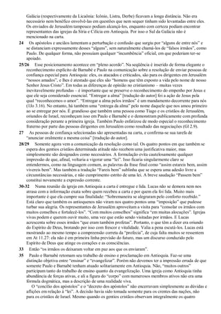 Galácia (respectivamente da Licaônia: Icônio, Listra, Derbe) ficavam a longa distância. Não era
necessário nem benéfico envolvê-las em questões que nem sequer tinham sido levantadas entre eles.
Os enviados de Jerusalém tampouco podiam alcançá-los, enquanto com certeza podiam encontrar
representantes das igrejas da Síria e Cilícia em Antioquia. Por isso o Sul da Galácia não é
mencionado na carta.
24 Os apóstolos e anciãos lamentam a perturbação e confusão que surgiu por “alguns de entre nós” e
se distanciam expressamente desses “alguns”, sem naturalmente chamá-los de “falsos irmãos”, como
Paulo. De qualquer forma, não possuíam qualquer “incumbência” oficial, em que poderiam ter-se
apoiado.
25/26 Esse posicionamento acontece em “pleno acordo”. Na seqüência é inserido de forma elegante o
reconhecimento explícito de Barnabé e Paulo na comunicação sobre a resolução de enviar pessoas de
confiança especial para Antioquia: eles, os atacados e criticados, são para os dirigentes em Jerusalém
“nossos amados”, e lhes é atestado que eles são “homens que têm exposto a vida pelo nome de nosso
Senhor Jesus Cristo”. Em todas as diferenças de opinião no cristianismo – muitas vezes
inevitavelmente profundas – é importante que se preserve o reconhecimento do empenho por Jesus e
que ele seja considerado essencial. “Entregar a alma” [tradução do autor] foi a ação de Jesus pela
qual “reconhecemos o amor”. “Entregar a alma pelos irmãos” é um mandamento decorrente para nós
(1Jo 3.16). No entanto, há também uma “entrega da alma” pelo nome daquele que nos amou primeiro
ao se entregar por nós. É grandioso que também uma pessoa como Tiago e os cristãos de Jerusalém,
oriundos de Israel, reconheçam isso em Paulo e Barnabé e o demonstram publicamente com profunda
consideração perante a primeira igreja. Também Paulo enfatizou de modo especial o reconhecimento
fraterno por parte das pessoas dirigentes em Jerusalém como resultado das negociações (Gl 2.9).
27 As pessoas de confiança selecionadas são apresentadas na carta, e confirma-se sua tarefa de
“anunciar oralmente a mesma coisa” [tradução do autor].
28/29 Somente agora vem a comunicação da resolução como tal. Os quatro pontos em que também se
espera dos gentios cristãos determinada atitude não recebem uma justificativa maior, mas
simplesmente são designados como necessários. A formulação evita cautelosamente qualquer
impressão de que, afinal, voltaria a vigorar uma “lei”. Isso ficaria singularmente claro se
entendermos, como na linguagem comum, as palavras da frase final como “assim estareis bem, assim
vivereis bem”. Mas também a tradução “Fareis bem” sublinha que se espera uma adesão livre a
circunstâncias necessárias, e não cumprimento estrito de uma lei. A breve saudação “Passem bem”
constitui novamente a expressão corrente.
30-32 Numa reunião da igreja em Antioquia a carta é entregue e lida. Lucas não se demora nem nos
atrasa com a informação exata sobre quem recebeu a carta e por quem ela foi lida. Muito mais
importante é que ela cumpre sua finalidade: “Sobremaneira se alegraram pelo conforto recebido.”
Está claro que também os antioquenos não viram nos quatro pontos uma “imposição” que pudesse
turbar sua alegria. Os representantes de Jerusalém aproveitam a visita para “consolar os irmãos com
muitos conselhos e fortalecê-los”. “Com muitos conselhos” significa “em muitas alocuções”. Igrejas
vivas podem e querem ouvir muito, uma vez que estão sendo visitadas por irmãos. E Lucas
acrescenta sobre esses irmãos “que eram também profetas”. Portanto, o que têm a dizer era oriundo
do Espírito de Deus, brotando por isso com frescor e vitalidade. Valia a pena escutá-los. Lucas está
mostrando ao mesmo tempo a compreensão correta da “profecia”, de cuja falta muitos se ressentem
em At 11.27: ela não é em primeira linha previsão do futuro, mas um discurso conduzido pelo
Espírito de Deus que atinge os corações e as consciências.
33 Então “os irmãos os deixaram voltar em paz aos que os enviaram”.
35 Paulo e Barnabé retomam seu trabalho de ensino e proclamação em Antioquia. Faz-se uma
distinção objetiva entre “ensinar” e “evangelizar”. Porém não devemos ter a impressão errada de que
somente Paulo e Barnabé tenham atuado solitariamente em Antioquia. Não, “muitos outros”
participam tanto do trabalho de ensino quanto da evangelização. Uma igreja como Antioquia tinha
abundância de forças ativas, e ali a figura do “corpo” com numerosos membros ativos não era uma
fórmula dogmática, mas a descrição de uma realidade viva.
O “concílio dos apóstolos” e o “decreto dos apóstolos” não encerravam simplesmente as dúvidas e
aflições em relação à “lei”. A decisão havia sido tomada somente para os crentes das nações, não
para os cristãos de Israel. Mesmo quando os gentios cristãos observam integralmente os quatro
 