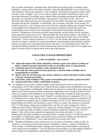 citou as quatro “abstenções” esperadas deles. Paulo olhou para aquilo que lhe foi imposto como
obrigação, a coleta em favor dos pobres da Judéia. Teria sido algo indelicado se essa coleta tivesse
sido incluída no “decreto dos apóstolos” como “exigência” de Jerusalém aos gentios cristãos. Paulo
se refere a uma “revelação”, que o levou a fazer a viagem a Jerusalém. Justamente no tema “meu
apostolado autônomo” era bastante penoso admitir diante dos gálatas que apesar de tudo tinha de
apresentar seu evangelho aos de Jerusalém se não quisesse “ter corrido em vão”. Por isso é
importante para ele que houvesse um sinal expresso de seu Senhor motivando essa viagem. Contudo,
ele próprio diz que foi a Jerusalém “com Barnabé”, que, no entanto, não podia “levar consigo” da
maneira como levou a Tito! Portanto, deve ter havido uma resolução conjunta para viajarem. Por que
ela não poderia estar fundamentada no envio pela igreja de Antioquia, narrado por Lucas? Em
conformidade com seu modo de ser, Paulo podia ter apresentado inicialmente consideráveis
ressalvas: “Chegaremos a bom termo sozinhos nessas questões, não precisamos dos de Jerusalém.
Somos apóstolos autônomos de Jesus.” Mas seu Senhor lhe disse numa revelação: “Sim, Paulo, vai!
Precisas do consentimento fraterno dos de Jerusalém se não quiseres realizar em vão teu trabalho
missionário.” Assim é possível conciliar At 15 e Gl 2.1-10. No entanto, não podemos esquecer que,
em todos os tempos, a narrativa de eventos pessoalmente experimentados resulta distinta e cheia de
tensões, de acordo com a característica pessoal de cada autor e com a finalidade de seu relato. Há
uma grande diferença quando um escritor apresenta uma narrativa sintética num livro, e quando uma
pessoa, no meio da luta, se reporta numa carta ao que experimentou.
A SEGUNDA VIAGEM MISSIONÁRIA
1 – A NOVA PARTIDA - Atos 15.36-41
36 – Alguns dias depois, disse Paulo a Barnabé: Voltemos, agora, para visitar os irmãos por
todas as cidades nas quais anunciamos a palavra do Senhor, para ver como passam.
37 – E Barnabé queria levar também a João, chamado Marcos.
38 – Mas Paulo não achava justo levarem aquele que se afastara desde a Panfília, não os
acompanhando no trabalho.
39 – Houve entre eles tal desavença, que vieram a separar-se. Então, Barnabé, levando consigo
a Marcos, navegou para Chipre.
40 – Mas Paulo, tendo escolhido a Silas, partiu encomendado pelos irmãos à graça do Senhor.
41 – E passou pela Síria e Cilícia, confirmando as igrejas.
36 Na seqüência entra em foco a grande segunda viagem missionária! Como as coisas são livres e
assistemáticas no NT! Não é preciso que o Espírito de Deus sempre dê suas incumbências sob oração
e jejum. Nossas próprias considerações também têm sua razão de ser perante Deus. Essa viagem, que
depois levará à travessia para a Europa, começa bem singelamente com o desejo de Paulo de visitar
outra vez as igrejas recém-fundadas no sul da Galácia. Obviamente o Espírito de Deus terá muito a
corrigir precisamente nessa viagem; há de “impedir” e conduzir para alvos inesperados! De 1Ts 2.1s
e 3.8 sabemos como o próprio Paulo se posicionou frente a uma igreja nascida de seu ministério: ela
era uma parte de sua própria vida (cf. também a bela palavra de 2Co 7.3b). Ademais Paulo era uma
pessoa repleta da Escritura: não lhe bastava o mero “trazer no coração”, por mais que o exercitasse
(Fp 1.7). Tinha desejo ardente pela comunhão física real. Por isso sente a urgência de visitar as
cidades do sul da Galácia. Obviamente ele se dirige com o plano a Barnabé: “Voltemos, agora, para
visitar os irmãos por todas as cidades nas quais anunciamos a palavra do Senhor, para ver como
passam.” Não se fala de uma expansão da viagem para novas áreas de missão. A visita e o
fortalecimento de igrejas existentes sem dúvida constitui a vontade de Jesus. É correto fazer planos a
esse respeito. O avanço para campos missionários novos é assunto do Senhor, que não pode ser
antecipado com “planejamento”. Lucas ainda mostrará isso de modo muito claro.
37-39 Barnabé está disposto a viajar, porém quer levar novamente João Marcos. Paulo se opõe. No
“separar-se” de que acusa Marcos ressoa algo de “abandonar”, desertar. A palavra de Barnabé, de
“levar consigo”, é formulada por Paulo em grego de tal maneira que tenha também a conotação de
“tê-lo sempre em sua companhia”. Como ele deixaria uma pessoa falar a seu lado naquelas cidades às
quais se negara de acompanhá-los anteriormente como missionário? Acontece um sério
 