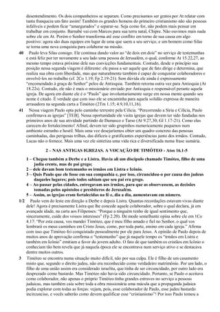 desentendimento. Os dois companheiros se separam. Como precisamos ser gratos por At relatar com
tanta franqueza um fato assim! Também os grandes homens do primeiro cristianismo não são pessoas
infalíveis e podem ficar “amargurados” e separar-se. Seja como for, não podem mais pensar em
trabalhar em conjunto. Barnabé vai com Marcos para sua terra natal, Chipre. Não ouvimos mais nada
sobre ele em At. Porém o Senhor transforma até esse conflito em torno de sua causa em algo
positivo: agora são duas equipes em lugar de uma que saem a seu serviço, e um homem como Silas
se torna uma nova conquista para colaborar na missão.
40 Paulo leva Silas consigo. Ele continua dando valor ao “de dois em dois” no serviço de testemunhas
e está feliz por ter novamente a seu lado uma pessoa de Jerusalém, o qual, conforme At 15.22,27, ao
mesmo tempo estava próximo dele nas convicções fundamentais. Contudo, desde o princípio sua
posição nessa segunda viagem é diferente: ele passa a ser aquele que de fato dirige e determina, que
realiza sua obra com liberdade, mas que naturalmente também é capaz de conquistar colaboradores e
envolvê-los no trabalho (cf. 2Co 1.19; Fp 2.19-21). Sem dúvida ele ainda é expressamente
“encomendado à graça do Senhor” pelos de Antioquia. Também retorna outra vez para Antioquia (At
18.22s). Contudo, ele não é mais o missionário enviado por Antioquia e responsável perante aquela
igreja. De agora em diante ele é o “Paulo” que involuntariamente surge em nossa mente quando seu
nome é citado. É verdade que com isso ele se encaminha para aquela solidão expressa de maneira
arrasadora na segunda carta a Timóteo (2Tm 1.15; 4.9,10,11,16).
41 Nessa viagem Paulo opta pelo caminho terrestre pela Cilícia. “Percorrendo a Síria e Cilícia, Paulo
confirmava as igrejas” [TEB]. Nessa oportunidade ele visita igrejas que devem ter sido fundadas nos
primeiros anos de sua atividade partindo de Damasco e Tarso (At 9.27,30; Gl 1.17-21). Como elas
carecem do fortalecimento! Afinal, devem ter sido grupinhos numericamente pequenos num
ambiente estranho e hostil. Mais uma vez desejaríamos obter um quadro concreto das penosas
caminhadas, das perigosas trilhas, das difíceis e gratificantes experiências junto dos irmãos. Contudo,
Lucas não o fornece. Mais uma vez ele sintetiza uma vida rica e diversificada numa frase sumária.
2 – NAS ANTIGAS IGREJAS. A VOCAÇÃO DE TIMÓTEO - Atos 16.1-5
1 – Chegou também a Derbe e a Listra. Havia ali um discípulo chamado Timóteo, filho de uma
judia crente, mas de pai grego;
2 – dele davam bom testemunho os irmãos em Listra e Icônio.
3 – Quis Paulo que ele fosse em sua companhia e, por isso, circuncidou-o por causa dos judeus
daqueles lugares; pois todos sabiam que seu pai era grego.
4 – Ao passar pelas cidades, entregavam aos irmãos, para que as observassem, as decisões
tomadas pelos apóstolos e presbíteros de Jerusalém.
5 – Assim, as igrejas eram fortalecidas na fé e, dia a dia, aumentavam em número.
1/2 Paulo vem do leste em direção a Derbe e depois Listra. Quantas recordações estavam vivas diante
dele! Agora é precisamente Listra que lhe concede aquele colaborador, sobre o qual declara, já em
avançada idade, na carta aos Filipenses: “Porque a ninguém tenho de igual sentimento que,
sinceramente, cuide dos vossos interesses” (Fp 2.20). De modo semelhante opina sobre ele em 1Co
4.17: “Por esta causa, vos mandei Timóteo, que é meu filho amado e fiel no Senhor, o qual vos
lembrará os meus caminhos em Cristo Jesus, como, por toda parte, ensino em cada igreja.” Afirma
com isso que Timóteo foi conquistado pessoalmente por ele para Jesus. A opinião de Paulo depois de
muitos anos de aprovação confirma o “testemunho” que já naquele tempo os “irmãos em Listra e
também em Icônio” emitiam a favor do jovem adulto. O fato de que também os cristãos em Icônio o
conheciam tão bem revela que já naquela época ele se encontrava num serviço ativo e se destacava
dentre muitos outros.
3 Timóteo se encontra numa situação muito difícil, não por sua culpa. Ele é filho de um casamento
misto que, segundo o direito judeu, não era reconhecido como verdadeiro matrimônio. Por um lado, o
filho de uma união assim era considerado israelita, que tinha de ser circuncidado, por outro lado era
desprezado como bastardo. Mas Timóteo não havia sido circuncidado. Portanto, se Paulo o aceitava
como colaborador, não apenas o próprio Timóteo tinha grandes entraves no serviço a pessoas
judaicas, mas também caía sobre toda a obra missionária uma mácula que a propaganda judaica
podia explorar com todas as forças: vejam, pois, esse colaborador de Paulo, esse judeu bastardo
incircunciso, e vocês saberão como devem qualificar esse “cristianismo”! Por isso Paulo tomou a
 