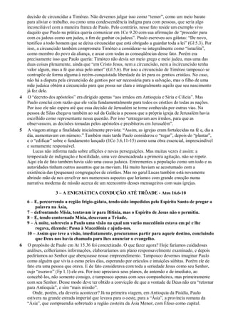 decisão de circuncidar a Timóteo. Não devemos julgar isso como “temor”, como um meio barato
para aliviar o trabalho, ou como uma condescendência indigna para com pessoas, que seria algo
inconciliável com a maneira franca de Paulo. Pelo contrário, nesse fato reside um exemplo vivo
daquilo que Paulo na prática queria comunicar em 1Co 9.20 com sua afirmação de “proceder para
com os judeus como um judeu, a fim de ganhar os judeus”. Paulo escreveu aos gálatas: “De novo,
testifico a todo homem que se deixa circuncidar que está obrigado a guardar toda a lei” (Gl 5.3). Por
isso, a circuncisão também compromete Timóteo a considerar-se integralmente como “israelita”,
como membro do povo da aliança, e arcar com todas as conseqüências desse fato. Porém era
precisamente isso que Paulo queria: Timóteo não devia ser meio grego e meio judeu, mas uma das
duas coisas plenamente, ainda que “em Cristo Jesus, nem a circuncisão, nem a incircuncisão tenha
valor algum, mas a fé que atua pelo amor” (Gl 5.6). Por isso a circuncisão de Timóteo tampouco se
contrapõe de forma alguma à recém-conquistada liberdade da lei para os gentios cristãos. No caso,
não há a disputa pela circuncisão de gentios por ser necessária para a salvação, mas o filho de uma
mãe judaica obtém a circuncisão para que possa ser clara e integralmente aquilo que seu nascimento
já fez dele.
4 O “decreto dos apóstolos” era dirigido apenas “aos irmãos em Antioquia e Síria e Cilícia”. Mas
Paulo conclui com razão que ele valia fundamentalmente para todos os cristãos de todas as nações.
Por isso ele não espera até que essa decisão de Jerusalém se torne conhecida por outras vias. Na
pessoa de Silas chegava também ao sul da Galácia a pessoa que a própria igreja de Jerusalém havia
escolhido como representante nessa questão. Por isso “entregavam aos irmãos, para que as
observassem, as decisões tomadas pelos apóstolos e presbíteros em Jerusalém”.
5 A viagem atinge a finalidade inicialmente prevista: “Assim, as igrejas eram fortalecidas na fé e, dia a
dia, aumentavam em número.” Também mais tarde Paulo considerou o “regar”, depois do “plantar”,
e o “edificar” sobre o fundamento lançado (1Co 3.6,11-15) como uma obra essencial, imprescindível
e sumamente responsável.
Lucas não informa nada sobre aflições e novas perseguições. Mas muitas vezes é assim: a
tempestade de indignação e hostilidade, uma vez desencadeada a primeira agitação, não se repete.
Aqui ela de fato também havia sido uma causa judaica. Entrementes a população como um todo e as
autoridades tinham outros assuntos que as moviam. Há muito haviam se acostumado com a
existência das (pequenas) congregações de cristãos. Mas no geral Lucas também está novamente
abrindo mão de nos envolver nos numerosos aspectos que leríamos com grande emoção numa
narrativa moderna de missão acerca de um reencontro desses mensageiros com suas igrejas.
3 – A ENIGMÁTICA CONDUÇÃO ATÉ TRÔADE - Atos 16.6-10
6 – E, percorrendo a região frígio-gálata, tendo sido impedidos pelo Espírito Santo de pregar a
palavra na Ásia,
7 – defrontando Mísia, tentavam ir para Bitínia, mas o Espírito de Jesus não o permitiu.
8 – E, tendo contornado Mísia, desceram a Trôade.
9 – À noite, sobreveio a Paulo uma visão na qual um varão macedônio estava em pé e lhe
rogava, dizendo: Passa à Macedônia e ajuda-nos.
10 – Assim que teve a visão, imediatamente, procuramos partir para aquele destino, concluindo
que Deus nos havia chamado para lhes anunciar o evangelho.
6 O propósito de Paulo em At 15.36 foi concretizado. O que fazer agora? Hoje faríamos cuidadosas
análises, colheríamos informações, elaboraríamos um plano responsavelmente examinado, e depois
pediríamos ao Senhor que abençoasse nosso empreendimento. Tampouco devemos imaginar Paulo
como alguém que vivia a esmo pelos dias, esperando por oráculos e intuições súbitas. Porém ele de
fato era uma pessoa que orava. E de fato considerava com toda a seriedade Jesus como seu Senhor,
cujo “escravo” (Fp 1.1) ele era. Por isso apreciava seus planos, de antemão e de imediato, ao
concebê-los, não somente consigo, e tampouco apenas com seus companheiros, mas primeiramente
com seu Senhor. Desse modo deve ter obtido a convicção de que a vontade de Deus não era “retornar
para Antioquia”, e sim “mais missão”.
Onde, porém, ela deveria acontecer? Já na primeira viagem, em Antioquia da Pisídia, Paulo
estivera na grande estrada imperial que levava para o oeste, para a “Ásia”, a província romana da
“Ásia”, que compreendia sobretudo a região costeira da Ásia Menor, com Éfeso como capital.
 