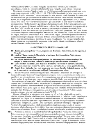 “porta da palavra” (At 14.27) para o evangelho até mesmo no outro lado, no continente
desconhecido. Tarefa dos emissários é testemunhar esse evangelho único, íntegro e imutável.
Nesse ponto ocorre em At pela primeira vez o “nós”, com o qual nos depararemos diversas vezes
nos textos seguintes (At 16.10-17; 20.5; 21.18; 27.1-28.15). Sem dúvida ele “atua como recurso
estilístico de poder impactante”. Justamente nesse decisivo ponto de virada da missão de repente nos
encontramos como que pessoalmente no meio dos acontecimentos, vivenciando-os diretamente.
Porém, ele se desgastaria como mero recurso estilístico ao ser usado repetidamente. Não, o leitor de
At não deve ver no “nós” um “recurso estilístico” que visa envolvê-lo com maior vivacidade nos
acontecimentos. Não há alternativa que não perceber que aqui o autor do livro estava presente, aqui
ele insere a si mesmo diretamente na história e na vivência. Se o autor meramente tivesse recorrido a
uma fonte “nós” estranha, ele teria de se precaver expressamente contra essa impressão óbvia,
expressando de uma maneira ou outra que pessoalmente ele não participava desse “nós”, mas faz uso
do relato de viagem de uma terceira pessoa. O relato em “nós” começa em Trôade, mas leva somente
até Filipos, reiniciando apenas em At 20.6 – outra vez em Filipos. Certamente podemos inferir disso
que Lucas se integrou à equipe missionária de Paulo apenas em Trôade, sendo depois deixado em
Filipos para dar continuidade ao trabalho de lá. Lucas procede como João em seu evangelho. Sem
dúvida insinua que pessoalmente foi testemunha ocular, porém silencia completamente sobre si
mesmo. Podemos confiar plenamente nele!
4 – O COMEÇO EM FILIPOS - Atos 16.11-15
11 – Tendo, pois, navegado de Trôade, seguimos em direitura a Samotrácia, no dia seguinte, a
Neápolis
12 – e dali, a Filipos, cidade da Macedônia, primeira do distrito e colônia. Nesta cidade,
permanecemos alguns dias.
13 – No sábado, saímos da cidade para junto do rio, onde nos pareceu haver um lugar de
oração; e, assentando-nos, falamos às mulheres que para ali tinham concorrido.
14 – Certa mulher, chamada Lídia, da cidade de Tiatira, vendedora de púrpura, temente a
Deus, nos escutava; o Senhor lhe abriu o coração para atender às coisas que Paulo dizia.
15 – Depois de ser batizada, ela e toda a sua casa, nos rogou, dizendo: Se julgais que eu sou fiel
ao Senhor, entrai em minha casa e aí ficai. E nos constrangeu a isso.
11/12 Haviam “procurado imediatamente partir para a Macedônia”. Encontram um navio para a
travessia à Europa e “partiram”. Naquela época a navegação com os pequenos navios muitas vezes
significava um empreendimento penoso. Os mensageiros de Jesus são gratos e sentem a mão de seu
Senhor no fato de que desta vez a viagem transcorre sem dificuldades com vento favorável
“diretamente para a Samotrácia” [NVI], uma ilha cuja alta montanha há muito já havia surgido diante
deles no mar. Durante a noite o navio lançou âncora ali, chegando “no dia seguinte a Neápolis”. Não
sabemos por que razão nem mesmo tentam evangelizar essa bela cidade com o excelente porto.
Provavelmente Paulo queria seguir seu desejo de começar com o trabalho diretamente na metrópole
da região. Sem delongas, os mensageiros de Jesus prosseguem imediatamente “a Filipos, que é
colônia romana e a principal cidade daquele distrito” [NVI].
Quando a Macedônia se tornou província romana em 167 a. C., foi subdividida em quatro
distritos, a fim de dificultar rebeliões contra a dominação romana. A “principal cidade” naquela parte
da província era Filipos. Ela se tornou famosa na história romana. Foi ali que Otaviano e Antônio
derrotaram os assassinos de César; e o jovem Otaviano deu com isso o passo decisivo no caminho
que faria dele o imperador Augusto. Como recordação e gratidão ele emancipou Filipos para ser
“colônia”. Conseqüentemente, a cidade possuía administração autônoma, isenção de todos os
impostos e tributos, bem como direito itálico. Nela eram assentados soldados romanos que estavam
diretamente submetidos a Roma e eram independentes da administração provincial em Anfípolis.
12/13 Paulo não se demorou na localidade portuária Neápolis (Cidade Nova), mas permanece em
Filipos. Agora está entre os macedônios, aos quais deve ajudar, segundo a incumbência de Deus.
Será que agora ele se lança ao trabalho? Será que organiza reuniões? Não, com toda a calma, “ali
ficamos vários dias” [NVI]. Também aqui, na primeira cidade da Europa, Paulo continua com seu
método de procurar o ponto de contato para seu serviço em Israel. O grupo de judeus dessa colônia
romana é tão pequeno que no início Paulo nem o encontra. Não existe sinagoga na cidade. Em suas
 