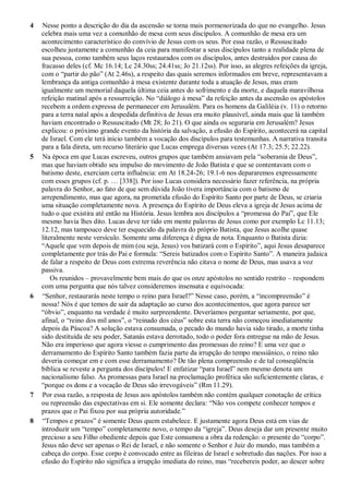 4 Nesse ponto a descrição do dia da ascensão se torna mais pormenorizada do que no evangelho. Jesus
celebra mais uma vez a comunhão de mesa com seus discípulos. A comunhão de mesa era um
acontecimento característico do convívio de Jesus com os seus. Por essa razão, o Ressuscitado
escolheu justamente a comunhão da ceia para manifestar a seus discípulos tanto a realidade plena de
sua pessoa, como também seus laços restaurados com os discípulos, antes destruídos por causa do
fracasso deles (cf. Mc 16.14; Lc 24.30ss; 24.41ss; Jo 21.12ss). Por isso, as alegres refeições da igreja,
com o “partir do pão” (At 2.46s), a respeito das quais seremos informados em breve, representavam a
lembrança da antiga comunhão à mesa existente durante toda a atuação de Jesus, mas eram
igualmente um memorial daquela última ceia antes do sofrimento e da morte, e daquela maravilhosa
refeição matinal após a ressurreição. No “diálogo à mesa” da refeição antes da ascensão os apóstolos
recebem a ordem expressa de permanecer em Jerusalém. Para os homens da Galiléia (v. 11) o retorno
para a terra natal após a despedida definitiva de Jesus era muito plausível, ainda mais que lá também
haviam encontrado o Ressuscitado (Mt 28; Jo 21). O que ainda os seguraria em Jerusalém? Jesus
explicou: o próximo grande evento da história da salvação, a efusão do Espírito, acontecerá na capital
de Israel. Com ele terá início também a vocação dos discípulos para testemunhas. A narrativa transita
para a fala direta, um recurso literário que Lucas emprega diversas vezes (At 17.3; 25.5; 22.22).
5 Na época em que Lucas escreveu, outros grupos que também ansiavam pela “soberania de Deus”,
mas que haviam obtido seu impulso do movimento de João Batista e que se contentavam com o
batismo deste, exerciam certa influência: em At 18.24-26; 19.1-6 nos depararemos expressamente
com esses grupos (cf. p. … [338]). Por isso Lucas considera necessário fazer referência, na própria
palavra do Senhor, ao fato de que sem dúvida João tivera importância com o batismo de
arrependimento, mas que agora, na prometida efusão do Espírito Santo por parte de Deus, se criaria
uma situação completamente nova. A presença do Espírito de Deus eleva a igreja de Jesus acima de
tudo o que existira até então na História. Jesus lembra aos discípulos a “promessa do Pai”, que Ele
mesmo havia lhes dito. Lucas deve ter tido em mente palavras de Jesus como por exemplo Lc 11.13;
12.12, mas tampouco deve ter esquecido da palavra do próprio Batista, que Jesus acolhe quase
literalmente neste versículo. Somente uma diferença é digna de nota. Enquanto o Batista dizia:
“Aquele que vem depois de mim (ou seja, Jesus) vos batizará com o Espírito”, aqui Jesus desaparece
completamente por trás do Pai e formula: “Sereis batizados com o Espírito Santo”. A maneira judaica
de falar a respeito de Deus com extrema reverência não citava o nome de Deus, mas usava a voz
passiva.
Os reunidos – provavelmente bem mais do que os onze apóstolos no sentido restrito – respondem
com uma pergunta que nós talvez consideremos insensata e equivocada:
6 “Senhor, restaurarás neste tempo o reino para Israel?” Nesse caso, porém, a “incompreensão” é
nossa! Nós é que temos de sair da adaptação ao curso dos acontecimentos, que agora parece ser
“óbvio”, enquanto na verdade é muito surpreendente. Deveríamos perguntar seriamente, por que,
afinal, o “reino dos mil anos”, o “reinado dos céus” sobre esta terra não começou imediatamente
depois da Páscoa? A solução estava consumada, o pecado do mundo havia sido tirado, a morte tinha
sido destituída de seu poder, Satanás estava derrotado, todo o poder fora entregue na mão de Jesus.
Não era imperioso que agora viesse o cumprimento das promessas do reino? E uma vez que o
derramamento do Espírito Santo também fazia parte da irrupção do tempo messiânico, o reino não
deveria começar em e com esse derramamento? De tão plena compreensão e de tal conseqüência
bíblica se reveste a pergunta dos discípulos! E enfatizar “para Israel” nem mesmo denota um
nacionalismo falso. As promessas para Israel na proclamação profética são suficientemente claras, e
“porque os dons e a vocação de Deus são irrevogáveis” (Rm 11.29).
7 Por essa razão, a resposta de Jesus aos apóstolos também não contém qualquer conotação de crítica
ou repreensão das expectativas em si. Ele somente declara: “Não vos compete conhecer tempos e
prazos que o Pai fixou por sua própria autoridade.”
8 “Tempos e prazos” é somente Deus quem estabelece. E justamente agora Deus está em vias de
introduzir um “tempo” completamente novo, o tempo da “igreja”. Deus deseja dar um presente muito
precioso a seu Filho obediente depois que Este consumou a obra da redenção: o presente do “corpo”.
Jesus não deve ser apenas o Rei de Israel, e não somente o Senhor e Juiz do mundo, mas também a
cabeça do corpo. Esse corpo é convocado entre as fileiras de Israel e sobretudo das nações. Por isso a
efusão do Espírito não significa a irrupção imediata do reino, mas “recebereis poder, ao descer sobre
 
