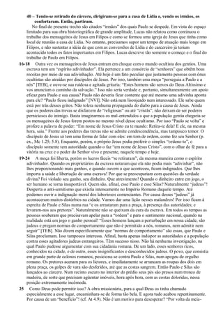 40 – Tendo-se retirado do cárcere, dirigiram-se para a casa de Lídia e, vendo os irmãos, os
confortaram. Então, partiram.
No final do presente trecho são citados “irmãos” dos quais Paulo se despede. Em vista do espaço
limitado para sua obra historiográfica de grande amplitude, Lucas não relatou como continuou o
trabalho dos mensageiros de Jesus em Filipos e como se formou uma igreja de Jesus que tinha como
local de reunião a casa de Lídia. No entanto, precisamos supor um tempo de atuação mais longo em
Filipos, e não sustentar a idéia de que com as conversões de Lídia e do carcereiro já teriam
acontecido todos os fatos importantes em Filipos. Lucas descreve tão somente o começo e o final do
trabalho de Paulo em Filipos.
16-18 Outra vez os mensageiros de Jesus entram em choque com o mundo ocultista dos gentios. Uma
escrava tem um “espírito adivinhador”. Ela pertence a um consórcio de “senhores” que obtêm boas
receitas por meio de sua adivinhação. Até hoje é um fato peculiar que justamente pessoas com ônus
ocultistas são atraídas por discípulos de Jesus. Por isso, também essa moça “perseguia a Paulo e a
nós” [TEB], e ouve-se sua ruidosa e agitada gritaria: “Estes homens são servos do Deus Altíssimo e
vos anunciam o caminho da salvação.” Isso não seria verdade e, portanto, simultaneamente um apoio
eficaz para Paulo e sua causa? Paulo não deveria ficar contente que até mesmo uma adivinha aponta
para ele? “Paulo ficou indignado” [NVI]. Não está nem lisonjeado nem interessado. Ele sabe quem
está por trás desses gritos. Não tolera nenhuma propaganda do diabo para a causa de Jesus. Ainda
que os poderes das trevas se disfarcem de “religiosas” ou até “cristãs”, não deixam de ser poderes
perniciosos do inimigo. Basta imaginarmos os mal-entendidos a que a população gentia chegaria se
os mensageiros de Jesus forem postos no mesmo nível desse ocultismo. Por isso “Paulo se volta” e
profere a palavra de poder: “Em nome de Jesus Cristo eu te mando: Retira-te dela! E ele, na mesma
hora, saiu.” Frente aos poderes das trevas não se admite condescendência, mas tampouco temor. O
discípulo de Jesus só tem uma forma de falar com eles: em tom de ordem, como fez seu Senhor (p.
ex., Mc 1.25; 5.8). Enquanto, porém, o próprio Jesus podia proferir o simples “ordeno-te”, o
discípulo somente tem autoridade quando o faz “em nome de Jesus Cristo”, com o olhar de fé para a
vitória na cruz e o poder do Senhor vivo e presente, naquele tempo e hoje.
19-24 A moça foi liberta, porém os lucros fáceis “se retiraram”, da mesma maneira como o espírito
adivinhador. Quando os proprietários da escrava notaram que ela não podia mais “adivinhar”, não
lhes proporcionando mais ganhos, e quando ouvem o que aconteceu, ficam indignados. Que lhes
importa a saúde e libertação de uma escrava! Por que se preocupariam com questões da verdade
divina? Foi violado seu ganho, seu dinheiro. Que atrevimento! Quando o dinheiro entre em jogo, o
ser humano se torna insuportável. Quem são, afinal, esse Paulo e esse Silas? Naturalmente “judeus”!
Desperta o anti-semitismo que existia intensamente no Império Romano daquele tempo. Até
podemos ouvir a indignação moral dos laboriosos comerciantes. Por causa desses “judeus” já
aconteceram muitos distúrbios na cidade. Vamos dar uma lição nesses malandros! Por isso ficam à
espreita de Paulo e Silas numa rua “e os arrastaram para a praça, à presença das autoridades; e
levaram-nos aos pretores”. Naturalmente não se queixam da cura da escrava. Em todos os tempos as
pessoas souberam que precisavam apelar para a “ordem” e para o sentimento nacional, quando na
realidade está em jogo o ganho pessoal! “Esses homens lançam a perturbação em nossa cidade; são
judeus e pregam normas de comportamento que não é permitido a nós, romanos, nem admitir nem
seguir” [TEB]. Não dizem especificamente que “normas de comportamento” são essas, que Paulo e
Silas proclamam. Isso tampouco interessa. Afinal, basta apenas indispor as autoridades e a população
contra esses agitadores judeus estrangeiros. Têm sucesso nisso. Não há nenhuma investigação, na
qual Paulo pudesse argumentar com sua cidadania romana. De um lado, esses senhores ricos,
conhecidos na cidade, e de outro, esses insignificantes e desconhecidos judeus. O povo, que consistia
em grande parte de colonos romanos, posiciona-se contra Paulo e Silas, num apogeu de orgulho
romano. Os pretores acenam para os lictores, e imediatamente se arrancam as roupas dos dois em
plena praça, os golpes de vara são desferidos, até que as costas sangrem. Então Paulo e Silas são
lançados ao cárcere. Num recinto escuro no interior do prédio seus pés são presos num tronco de
madeira, de sorte que precisam agüentar imóveis, hora após hora, com as costas doloridas, nessa
posição extremamente incômoda.
25 Como Deus pode permitir isso? A obra missionária, para a qual Deus os tinha chamado
especialmente a esse lugar, encaminhara-se de forma tão bela. E agora tudo acabou repentinamente.
Por causa de um “benefício”! (cf. At 4.9). Não é um motivo para desesperar? “Por volta da meia-
 