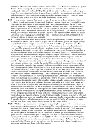 noite Paulo e Silas estavam orando e cantando hinos a Deus” [NVI]. Nesse caso cumpriu-se o que Jó
declara sobre o louvor que Deus concede na noite, inclusive na noite de tais sofrimentos e
perplexidades (Jó 35.10; também Sl 42.8; 119.55). São incontáveis os homens e as mulheres que, ao
longo de todos os séculos da história da igreja, foram consolados e encorajados por esse relato. O que
terão imaginado os outros presos, que somente conheciam gemidos, xingações e palavrões, e que
agora prestavam atenção na oração e no cântico de louvor de Paulo e Silas?
26-28 Nesse instante a ajuda de Deus chega por meio de um terremoto. Essas catástrofes súbitas
revelam o coração das pessoas. O encarregado do cárcere – provavelmente um velho oficial romano
– acordado aos sobressaltos, vê somente uma coisa: “As portas da prisão estão abertas”. Pensa
somente uma coisa: “Os prisioneiros fugiram”. Conhece somente uma saída: “Não posso sobreviver
a essa vergonha como oficial responsável!” “Puxou a espada e ia suicidar-se.” Então é alcançado
pelo grito de Paulo: “Não te faças nenhum mal, que todos aqui estamos!” Com uma tocha, acesa às
pressas, ele se precipita para dentro do cárcere – ali estão seus prisioneiros! Que pessoas são essas?
Uma ajuda divina chegou poderosamente para elas – e elas ficaram ali, e lhe falaram de modo tão
cordial, protegendo-o contra a ação apressada.
29-31 “Então, o carcereiro, tendo pedido uma luz, entrou precipitadamente e, trêmulo, prostrou-se
diante de Paulo e Silas. Depois, trazendo-os para fora, disse: Senhores, que devo fazer para que seja
salvo?” Também nesse caso precedeu aos fatos uma história de Deus que desconhecemos. Não
sabemos quanto esse homem ouvira da atuação de Paulo nas semanas anteriores. Lucas é muito
reservado. Mas a pergunta pela salvação não é gerada em poucos minutos de abalo físico num
coração morto. Sem dúvida a pessoa cai em si em instantes como esses, e finalmente se manifesta a
pergunta que há tempo vinha inquietando ocultamente um coração desperto. E a preciosidade no
evangelho é que ele têm diante dessa pergunta a resposta simples e inequívoca: “Crê no Senhor Jesus
e serás salvo, tu e tua casa.” Isso distingue o evangelho de todas as demais religiões e visões de
mundo, pelo fato de que não exige qualquer realização do ser humano, não recomenda novos
métodos religiosos, não transmite conhecimentos misteriosos, mas conclama para um passo, fácil até
para crianças: aqui está Jesus – confia-lhe tua vida! Nisso reside toda a salvação. Como, porém,
devemos entender o adendo: “tu e tua casa”? Será que estamos diante de uma promessa específica
para esse caso, porque Paulo e Silas tinham a certeza de que todos os membros da casa igualmente
chegariam à fé redentora? Ou será que cada pessoa que vem a Jesus pode apropriar-se da certeza:
também minha mulher, também meus filhos hão de se tornar crentes? Temos de levar em conta a
peculiaridade de uma casa no mundo antigo. Ela não abrangia apenas a esposa e os filhos, mas
sobretudo também a multidão dos escravos pertencentes à “casa”. O presente texto evidentemente
pensa num grupo de pessoas adultas, às quais é “dita a palavra de Deus”. Essas pessoas presenciaram
os acontecimentos da noite, e agora estavam debaix o da proclamação, sendo assegurado também a
elas, como ao dono da casa: a salvação está disponível para vocês, se arriscarem a dar o passo até
Jesus. A palavra dos mensageiros de Jesus não visa afirmar que quando o dono da casa chega à fé
mecanicamente estaria incluída a salvação de todos os moradores da casa. No caso de Onésimo, que
pertencia à “casa” de Filemom, fica bem explícito que ela não era viável sem a decisão pessoal por
Jesus. Onésimo não estava salvo tão logo Filemom se tornara cristão, mas somente quando ele
próprio abraçou a fé com auxílio de Paulo em Roma. Contudo, na verdade podemos ter a certeza
consoladora de que Deus nos vê como pessoas firmemente ligadas com nossa casa, motivo pelo qual
mantém cordialmente pronta sua graça libertadora para nossos familiares, atendendo nossa oração em
favor deles. Por outro lado não podemos esquecer o que o próprio Senhor afirmou sobre a ruptura
que, por amor de seu nome, passará justamente também por casas e famílias.
32/33 Pelo fato de que o evangelho é essa resposta única e simples à pergunta vital de nosso coração,
as coisas também podem transcorrer tão rapidamente. Não é necessário um curso de longas semanas,
mas numa hora noturna “lhe pregaram a palavra de Deus e a todos de sua casa”. A glória de Jesus
não pode ser esgotada nem de longe numa vida inteira de leitura da Bíblia, reflexão e oração, e
apesar disso pode ser exposta numa hora de tal maneira às pessoas que seus corações captem tudo
que é essencial e estejam prontos para se entregar a Jesus. Por isso o carcereiro pôde “sem mais
esperar, receber o batismo, ele e todos os seus” [TEB]. O relato é hábil ao dizer que ele não pede a
realização do batismo sem antes ter prestado seu serviço aos mensageiros de Jesus e lhes ter lavado
as costas feridas. Eles, porém, haviam realizado o serviço amoroso e vivo da proclamação sem se
lembrar de sua fome, suas dores, enfim, de si mesmos.
 