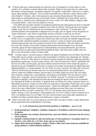 34 É bonito notar que o relacionamento do carcereiro com os mensageiros se torna cada vez mais
cordial e livre: primeiro se prostra diante deles na prisão. Depois os leva para fora até o pátio, para
lhes lançar, sem perturbação, sua ardente pergunta. Em seguida “cuida deles” e lhes lava os vergões.
Agora, após realizado o batismo, “levou-os para sua própria casa e lhes pôs a mesa (ofereceu-lhes
uma refeição)”. Contudo , não se trata apenas de uma crescente afeição pessoal. Não estaremos
equivocados se subentendermos que essa refeição inclui a celebração da ceia do Senhor, que une
todos a Jesus e, somente assim, inteiramente uns com os outros. No velho soldado a alegria rompe
com grande júbilo, e toda a sua casa alegra-se com ele.
Esse júbilo pela salvação constitui a recompensa gratificante dos mensageiros de Jesus no passado
e hoje. Deus pode abrir o coração de alguém como Lídia em silêncio. Deus pode fazer um coração
romper-se por meio do sofrimento de seus mensageiros e pelo “terremoto”. É assunto dele. Nós
somente podemos estar preparados e adequar-nos ao seu agir, quer no singelo serviço da palavra no
“gueto eclesiástico”, quer numa evangelização noturna, em dores, no pátio de um cárcere.
35 “Ao amanhecer, os estrategos mandaram dizer pelos lictores ao carcereiro: Solta esses homens”
[TEB]. Talvez os magistrados romanos não tinham mais tanta convicção das medidas impetuosas que
haviam tomado. Igualmente podiam considerar os açoites e a noite no cárcere como punição
suficiente para pessoas que não se podia incriminar de atos específicos. Cheio de alegria o carcereiro
leva essa feliz solução a seus irmãos. Quantos pensamentos de preocupação tivera, de modo
crescente, apesar de toda a alegria pelo seu relacionamento com esses prisioneiros, que estavam
agora resolvidos de súbito pela maravilhosa bondade de Deus. Não havia mais conflito entre seu
dever como funcionário romano e irmão cristão.
37-39 Contudo, agora o carcereiro passa a conhecer um aspecto totalmente novo de Paulo. Sem dúvida
Paulo tinha em seu coração o que mais tarde recomendaria a Timóteo como disposição de “suportar
as aflições” (2Tm 4.5). Mas nem por isso deixa de chamar injustiça de injustiça, ainda mais quando é
praticada por aquele que, em altos cargos oficiais, têm o dever de preservar o direito. Igualmente não
deveria cair sobre a jovem igreja, que nessa colônia romana haveria de sofrer numerosas agruras, a
mácula de que seus fundadores tiveram de se contentar em escapar secretamente da cidade após uma
flagelação pública e o encarceramento. Por isso Paulo sai com o carcereiro até onde estão os lictores:
“Sem ter havido processo formal contra nós, nos açoitaram publicamente e nos recolheram ao
cárcere, sendo nós cidadãos romanos; querem agora, às ocultas, lançar-nos fora? Não será assim;
pelo contrário, venham eles e, pessoalmente, nos ponham em liberdade!” Ele não insiste em ficar,
depois que a “expulsão” agora se transformou em “pedido” para que “se retirassem da cidade”.
Constata no episódio o fim colocado por Deus para sua atuação do mesmo modo como no passado
em Antioquia da Pisídia ou em Icônio. A igreja de Jesus em Filipos foi criada, o primeiro luzeiro na
Macedônia está em pé e irradia a luz da notícia de Jesus para as redondezas. Paulo pode e deve seguir
adiante. Pode declarar, depois, aos tessalonicenses: “Apesar de maltratados e ultrajados em Filipos,
como é do vosso conhecimento, tivemos ousada confiança em nosso Deus, para vos anunciar o
evangelho de Deus, em meio a muita luta” (1Ts 2.2). No entanto, parece que deixou Lucas em
Filipos. Porque o “nós” da narrativa é interrompido com At 16.18 e voltará a ocorrer somente em At
20.6, e ali também outra vez em Filipos. Por isso é provável que Lucas tenha dado seguimento ao
trabalho em Filipos, partindo depois com Paulo para a viagem a Jerusalém.
40 Paulo visita mais uma vez a jovem igreja na casa de Lídia, encoraja os irmãos e segue adiante para
Oeste, penetrando mais na Macedônia e na Europa.
6 – A EVANGELIZAÇÃO EM TESSALÔNICA E BERÉIA - Atos 17.1-15
1 – Tendo passado por Anfípolis e Apolônia, chegaram a Tessalônica, onde havia uma sinagoga
de judeus.
2 – Paulo, segundo o seu costume, foi procurá-los e, por três sábados, arrazoou com eles acerca
das Escrituras,
3 – expondo e demonstrando ter sido necessário que o Cristo padecesse e ressurgisse dentre os
mortos; e este, dizia ele, é o Cristo, Jesus, que eu vos anuncio.
4 – Alguns deles foram persuadidos e unidos a Paulo e Silas, bem como numerosa multidão de
gregos piedosos e muitas distintas mulheres.
 
