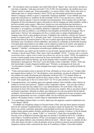4/5 Em retrospecto sobre sua atuação, mais tarde Paulo fala de “alguns” que visara salvar, fazendo-se,
com todo o empenho, “tudo para com todos” (1Co 9.22b). Em consonância, são também nesse caso
“alguns” dentre os judeus que “foram persuadidos” e se unem a Paulo e Silas. Muito mais forte é a
repercussão entre os “gregos tementes a Deus” [NVI], que obviamente pertenciam em grande
número à sinagoga e dentre os quais é conquistada “numerosa multidão”. Lucas sublinha que nesse
grupo não eram poucas as “mulheres da alta sociedade” [NVI]. É isso que provoca o ciúme dos
judeus de maneira especial. É preciso entender isso humanamente. Para os judeus não era fácil que
pregadores de fora introduzissem agora a discórdia na vida da sinagoga, até então tranqüila e unida, e
que havia atraído muitos gregos. Além disso, faziam isso com uma doutrina que destroçava o
pensamento usual sobre o Messias e que era decididamente rejeitada pelas instâncias decisórias em
Jerusalém. E, na seqüência, até mulheres influentes e abastadas se voltam para essa novidade,
enquanto até então seu dinheiro e sua influência eram dirigidos em benefício da sinagoga. Não se
pode tomar a “heresia” dos mensageiros de fora e a tensão entre os antigos freqüentadores da
sinagoga como motivos para qualquer processo. O judaísmo não conhecia o conceito da “heresia”,
porque se orientava pela “lei” e, portanto, pela “ação”. É preciso que aconteçam “blasfêmias” antes
que possam intervir de maneira punitiva. Por isso os judeus agem agora de modo diferente. Numa
metrópole como Tessalônica existem andarilhos, que podem ser contatados no burburinho da praça.
Com ajuda deles desencadeia-se na cidade, com as respectivas palavras de ordem, uma agitação, à
qual se confere também no presente caso uma conotação política e nacional. Lança-se a palavra
“agitação”, “rebelião”, extremamente aterradora para cidadãos pacatos.
5/6 Os adversários, que sabem que há reuniões na casa de Jasão, ajuntam diante da casa uma turba e a
vistoriam, a fim de trazer Paulo e Silas “para o meio da multidão” [NVI]. “Contudo, não os achando,
arrastaram Jasão e alguns outros irmãos para diante dos oficiais da cidade” [NVI]. Na seqüência se
encena a mesma jogada como no processo de Jesus em Jerusalém. Os judeus, que afinal esperam
pessoalmente pela vinda do Messias, que há de aniquilar todos os poderes estatais gentios,
interpretam a mensagem do “Rei Jesus” como alta traição contra o imperador. Gritam: “Estes que
têm transtornado o mundo chegaram também aqui.” Portanto, os mensageiros de Jesus são
“revolucionários mundiais”. – A turba instigada nem sequer imagina em que sentido profundo ela
tem razão!
7 “Todos estes procedem contra os decretos de César, afirmando ser Jesus outro rei.” Cumpre saber
que naquela época a palavra “rei” não designava, como atualmente, um grau de soberania inferior,
mas também era usada oficialmente pelo imperador em Roma (1Pe 2.13). Quando Pilatos se
posicionou contra a condenação injusta de Jesus, bastou a frase: “Se soltas a este, não és amigo de
César! Todo aquele que se faz rei é contra César!” (Jo 19.12), para amolecer a Pilatos.
8 Conseqüentemente, corre também agora uma agitação medrosa “pela multidão e pelos oficiais da
cidade ao ouvirem estas palavras”. Sedição contra o imperador romano – com isso não se brinca,
justamente por parte de uma cidade livre e seus administradores. Por sorte Paulo e Silas não se
encontram no local. Eles teriam sido submetidos a um processo sumário. Mas ao que parece Jasão é
um homem respeitado e abastado na cidade, que afiança que em toda essa gritaria não há nada de
verdadeiro. Provavelmente ele teve de assumir igualmente o compromisso de que os homens maus
deixariam urgentemente sua casa e a própria cidade. Isso foi suficiente para os manipuladores
judaicos. De qualquer forma, o motim chega ao surpreendente desfecho:
9 “E as autoridades soltaram Jasão e os outros, depois que eles pagaram a quantia exigida para isso
(como fiança)” [BLH].
O trabalho em Tessalônica chegou ao fim para Paulo e Silas. Será que durou apenas um pouco
mais de três semanas? Freqüentemente se infere esse prazo a partir da menção dos “três sábados”.
Nesse caso, porém, estaríamos ignorando a peculiaridade na forma de exposição de Lucas, que
sempre esboça apenas quadros isolados, preferindo descrever somente o começo e o fim da atuação
de Paulo (em Filipos, p. ex., apenas “Lídia” e o “carcereiro”). Paulo fala com gratidão de que
diversas vezes os filipenses enviaram algo para seu sustento a Tessalônica (Fp 4.16). A distância
entre Filipos e Tessalônica perfazia 150 km. Um mensageiro carregado de donativos – ainda que
tenha sido apenas dinheiro, mas certamente dinheiro de metal – tinha de viajar, no caminho de ida e
volta, pelo menos oito dias. E antes do primeiro envio de auxílios era preciso que primeiramente
chegassem notícias sobre o desenrolar dos fatos de Tessalônica a Filipos. Uma coleta também
 
