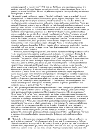 com aqueles por ali se encontravam” [NVI]. Será que Teófilo, ao ler a presente passagem do livro
dedicado a ele, se lembrou de Sócrates, que muito tempo antes também falara dessa forma com as
pessoas em Atenas? Sem dúvida Sócrates era pobre em comparação com o que Paulo possuía em sua
mensagem para as pessoas!
18 Nesses diálogos ele rapidamente encontra “filósofos”. A filosofia, “amor pela verdade”, é em si
algo grandioso. Faz parte da nobreza do ser humano que ele pergunte, busque pela causa e natureza
do mundo, busque por sua própria existência, pelo alvo e sentido de sua vida. Não deixa de ser
significativo quando esse questionamento acaba, como no caso de Sócrates, na confissão “Eu sei que
nada sei”. Perigosas, porém, tornam-se a filosofia e a visão de mundo quando proporcionam à pessoa
um abrigo para a medrosa e orgulhosa proteção de seu eu, no qual ele se esquiva justamente das
perguntas que pressionam sua existência. Obviamente é diferente se o ser humano busca o sentido da
existência com os “epicureus”, realizando-o ao desfrutar a vida com requinte, dando somente de
ombros para tudo o que vai além disso, ou se ele reconhece com os “estóicos” uma razão universal
acima das coisas, tentando, através de seu engajamento em prol da virtude, libertar a pessoa da
coerção dos destinos extrínsecos e do domínio de suas pulsões e paixões. Contudo, nenhum dos dois
acerta a verdade essencial, ainda que estóicos como Sêneca ou o imperador Marco Aurélio
humanamente possam conquistar nossa sincera admiração. Ambas as filosofias conhecem tão
somente o ser humano desprendido de Deus e baseado sobre si mesmo, que jamais poderá encontrar
sua verdade real, uma vez que ela reside – como Paulo depois evidenciará – justamente em seu
relacionamento com o Deus vivo.
Além disso, não havia naquela época em Atenas nenhum mestre realmente importante da filosofia.
Todos tinham um aspecto precário e epigônico, sendo justamente por isso repletos do orgulho da
ingenuidade. É o que aparece imediatamente nas controvérsias com Paulo. Alguns são rápidos em
sentenciar: “Que quer dizer, afinal, esse catador de grãos?” [tradução do autor]. A zombeteira ofensa
“catador de grãos” foi tomada da imagem do pássaro que recolhe seus grãos aqui e acolá. Um
“catador de grãos” é, portanto, uma pessoa que, sem pensamento próprio e sem clareza sistemática,
se apropriou de uma porção de idéias pelo ouvir e pela leitura, as quais ele passa a transmitir
aleatoriamente como verdade sua. É assim que essas pessoas vêem justamente alguém como Paulo!
Outros ouvem apenas superficialmente o que Paulo afirma sobre Jesus e a “Anástasis” (a
“ressurreição”). Afinal, haviam ouvido dizer que das bandas do Oriente sempre surgiam novos
deuses e deusas, cujos cultos misteriosos eram propagados em uma geração cansada e decepcionada.
Logo, esse “Jesus” e essa “Anástasis” também devem ser um novo casal de deuses. Nessa opinião
também pode estar contida uma ameaça velada: será que esse judeu também estava trazendo uma
“religio licita”, uma religião permitida pelo Estado? O Estado romano era muito disposto a fazer
concessões às religiões de outros povos. No entanto, o mínimo exigido era que se tivesse essa
concessão quando se queria divulgar “novos deuses”.
19/20 Será que na seqüência realizou-se um processo oficial? Esta é a interpretação preferencialmente
dada à frase seguinte: “Então, tomando-o consigo, o levaram ao Areópago, dizendo: Poderemos
saber que nova doutrina é essa que ensinas? Posto que nos trazes aos ouvidos coisas estranhas.”
Nesse “tomar” e “levar” de Paulo – são expressões que de fato também ocorrem na linguagem do
tribunal – estaria expressa uma espécie de “aprisionamento” e nas “coisas estranhas”, uma acusação.
Nesse caso, o “Areópago” não seria tanto o local sobre a “colina de Ares” a noroeste da Acrópole, a
famosa fortaleza de Atenas, mas uma autoridade que nos tempos romanos aparentemente exercia
uma certa supervisão sobre as religiões, as escolas e os bons costumes. No entanto, as referências a
esse respeito são incertas e controvertidas. Acima de tudo: a descrição de Lucas caracteriza a
situação de forma bem diferente. Após concluir seu discurso “Paulo se retirou do meio deles”. Isso
não combina com um “interrogatório”, por mais brando que possa ser. E, como justificativa, a
pergunta “Poderemos saber que nova doutrina é essa que ensinas?” não é seguida por uma referência
a quaisquer determinações oficiais, mas uma descrição da desperta curiosidade da população
ateniense.
21 “Pois todos os de Atenas e os estrangeiros residentes de outra coisa não cuidavam senão dizer ou
ouvir as últimas novidades.” Paulo chamou a atenção de uma série de pessoas com seus diálogos.
Não estão entendendo bem o que ele diz. Há o desejo de ouvir “o que vem a ser isso” de uma forma
conexa e básica, explicando o que, afinal, está querendo dizer com tudo isso. Opta-se, para tanto, por
um local de reuniões nobre e até certo ponto oficial, o Areópago. É um momento memorável este,
 