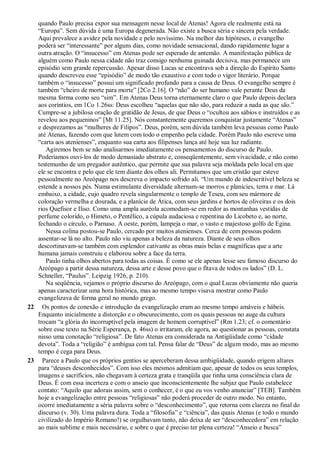 quando Paulo precisa expor sua mensagem nesse local de Atenas! Agora ele realmente está na
“Europa”. Sem dúvida é uma Europa degenerada. Não existe a busca séria e sincera pela verdade.
Aqui prevalece a avidez pela novidade e pelo novíssimo. Na melhor das hipóteses, o evangelho
poderá ser “interessante” por alguns dias, como novidade sensacional, dando rapidamente lugar a
outra atração. O “insucesso” em Atenas pode ser esperado de antemão. A manifestação pública de
alguém como Paulo nessa cidade não traz consigo nenhuma guinada decisiva, mas permanece um
episódio sem grande repercussão. Apesar disso Lucas se encontrava sob a direção do Espírito Santo
quando descreveu esse “episódio” de modo tão exaustivo e com todo o vigor literário. Porque
também o “insucesso” possui um significado profundo para a causa de Deus. O evangelho sempre é
também “cheiro de morte para morte” [2Co 2.16]. O “não” do ser humano vale perante Deus da
mesma forma como seu “sim”. Em Atenas Deus torna eternamente claro o que Paulo depois declara
aos coríntios, em 1Co 1.26ss: Deus escolheu “aquelas que não são, para reduzir a nada as que são.”
Cumpre-se a jubilosa oração de gratidão de Jesus, de que Deus o “ocultou aos sábios e instruídos e as
revelou aos pequeninos” [Mt 11.25]. Nós constantemente queremos conquistar justamente “Atenas”
e desprezamos as “mulheres de Filipos”. Deus, porém, sem dúvida também leva pessoas como Paulo
até Atenas, fazendo com que lutem com todo o empenho pela cidade. Porém Paulo não escreve uma
“carta aos atenienses”, enquanto sua carta aos filipenses lança até hoje sua luz radiante.
Agiremos bem se não analisarmos imediatamente os pensamentos do discurso de Paulo.
Poderíamos ouvi-los de modo demasiado abstrato e, conseqüentemente, sem vivacidade, e não como
testemunho de um pregador autêntico, que permite que sua palavra seja moldada pelo local em que
ele se encontra e pelo que ele tem diante dos olhos ali. Permitamos que um cristão que esteve
pessoalmente no Areópago nos descreva o impacto sofrido ali. “Um mundo de indescritível beleza se
estende a nossos pés. Numa estimulante diversidade alternam-se morros e planícies, terra e mar. Lá
embaixo, a cidade, cujo quadro revela singularmente o templo de Teseu, com seu mármore de
coloração vermelha e dourada, e a planície de Ática, com seus jardins e hortos de oliveiras e os dois
rios Quefisor e Iliso. Como uma ampla auréola acomodam-se em redor as montanhas vestidas de
perfume colorido, o Himeto, o Pentêlico, a cúpula audaciosa e repentina do Licobeto e, ao norte,
fechando o círculo, o Parnaso. A oeste, porém, lampeja o mar, o vasto e majestoso golfo de Egina.
Nessa colina postou-se Paulo, cercado por muitos atenienses. Cerca de cem pessoas podem
assentar-se lá no alto. Paulo não viu apenas a beleza da natureza. Diante de seus olhos
descortinavam-se também com esplendor cativante as obras mais belas e magníficas que a arte
humana jamais construiu e elaborou sobre a face da terra.
Paulo tinha olhos abertos para todas as coisas. É como se ele apenas lesse seu famoso discurso do
Areópago a partir dessa natureza, dessa arte e desse povo que o fitava de todos os lados” (D. L.
Schneller, “Paulus”. Leipzig 1926, p. 210).
Na seqüência, vejamos o próprio discurso do Areópago, com o qual Lucas obviamente não queria
apenas caracterizar uma hora histórica, mas ao mesmo tempo visava mostrar como Paulo
evangelizava de forma geral no mundo grego.
22 Os pontos de conexão e introdução da evangelização eram ao mesmo tempo amáveis e hábeis.
Enquanto inicialmente a distorção e o obscurecimento, com os quais pessoas no auge da cultura
trocam “a glória do incorruptível pela imagem de homem corruptível” (Rm 1.23; cf. o comentário
sobre esse texto na Série Esperança, p. 46ss) o irritaram, ele agora, ao questionar as pessoas, constata
nisso uma conotação “religiosa”. De fato Atenas era considerada na Antigüidade como “cidade
devota”. Toda a “religião” é ambígua com tal. Pensa falar de “Deus” de algum modo, mas ao mesmo
tempo é cega para Deus.
23 Parece a Paulo que os próprios gentios se aperceberam dessa ambigüidade, quando erigem altares
para “deuses desconhecidos”. Com isso eles mesmos admitiam que, apesar de todos os seus templos,
imagens e sacrifícios, não chegavam à certeza grata e tranqüila que tinha uma consciência clara de
Deus. É com essa incerteza e com o anseio que inconscientemente lhe subjaz que Paulo estabelece
contato: “Aquilo que adorais assim, sem o conhecer, é o que eu vos venho anunciar” [TEB]. Também
hoje a evangelização entre pessoas “religiosas” não poderá proceder de outro modo. No entanto,
ocorre imediatamente a séria palavra sobre o “desconhecimento”, que retorna com clareza no final do
discurso (v. 30). Uma palavra dura. Toda a “filosofia” e “ciência”, das quais Atenas (e todo o mundo
civilizado do Império Romano!) se orgulhavam tanto, não deixa de ser “desconhecedora” em relação
ao mais sublime e mais necessário, e sobre o que é preciso ter plena certeza! “Anseio e busca”
 