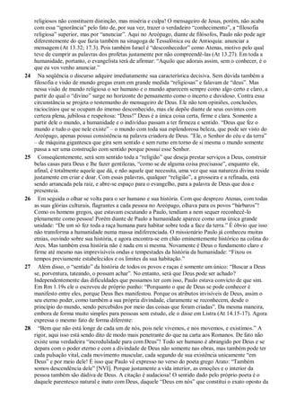 religiosos não constituem distinção, mas miséria e culpa! O mensageiro de Jesus, porém, não acaba
com essa “ignorância” pelo fato de, por sua vez, trazer o verdadeiro “conhecimento”, a “filosofia
religiosa” superior, mas por “anunciar”. Aqui no Areópago, diante de filósofos, Paulo não pode agir
diferentemente do que fazia também na sinagoga de Tessalônica ou de Antioquia: anunciar a
mensagem (At 13.32; 17.3). Pois também Israel é “desconhecedor” como Atenas, motivo pelo qual
teve de cumprir as palavras dos profetas justamente por não compreendê-las (At 13.27). Em toda a
humanidade, portanto, o evangelista terá de afirmar: “Aquilo que adorais assim, sem o conhecer, é o
que eu vos venho anunciar.”
24 Na seqüência o discurso adquire imediatamente sua característica decisiva. Sem dúvida também a
filosofia e visão de mundo gregas eram em grande medida “religiosas” e falavam de “deus”. Mas
nessa visão de mundo religiosa o ser humano e o mundo aparecem sempre como algo certo e claro, a
partir do qual o “divino” surge no horizonte do pensamento como o incerto e duvidoso. Contra essa
circunstância se projeta o testemunho do mensageiro de Deus. Ele não tem opiniões, conclusões,
raciocínios que se ocupam do imenso desconhecido, mas ele depõe diante de seus ouvintes com
certeza plena, jubilosa e respeitosa: “Deus!” Deus é a única coisa certa, firme e clara. Somente a
partir dele o mundo, a humanidade e o indivíduo passam a ter firmeza e sentido. “Deus que fez o
mundo e tudo o que nele existe” – o mundo com toda sua esplendorosa beleza, que pode ser visto do
Areópago, apenas possui consistência na palavra criadora de Deus. ”Ele, o Senhor do céu e da terra”
– de máquina gigantesca que gira sem sentido e sem rumo em torno de si mesma o mundo somente
passa a ser uma construção com sentido porque possui esse Senhor.
25 Conseqüentemente, será sem sentido toda a “religião” que deseja prestar serviços a Deus, construir
belas casas para Deus e lhe fazer gentilezas, “como se de alguma coisa precisasse”, enquanto ele,
afinal, é totalmente aquele que dá, e não aquele que necessita, uma vez que sua natureza divina reside
justamente em criar e doar. Com essas palavras, qualquer “religião”, a grosseira e a refinada, está
sendo arrancada pela raiz, e abre-se espaço para o evangelho, para a palavra de Deus que doa e
presenteia.
26 Em seguida o olhar se volta para o ser humano e sua história. Com que desprezo Atenas, com todas
as suas glórias culturais, flagrantes a cada pessoa no Areópago, olhava para os povos “bárbaros”!
Como os homens gregos, que estavam escutando a Paulo, tendiam a nem sequer reconhecê-lo
plenamente como pessoa! Porém diante de Paulo a humanidade aparece como uma única grande
unidade: “De um só fez toda a raça humana para habitar sobre toda a face da terra.” É óbvio que isso
não transforma a humanidade numa massa indiferenciada. O missionário Paulo já conheceu muitas
etnias, ouvindo sobre sua história, e agora encontra-se em chão eminentemente histórico na colina do
Ares. Mas também essa história não é nada em si mesma. Novamente é Deus o fundamento claro e
firme até mesmo nas imprevisíveis ondas e tempestades da história da humanidade: “Fixou os
tempos previamente estabelecidos e os limites da sua habitação.”
27 Além disso, o “sentido” da história de todos os povos e raças é somente um único: “Buscar a Deus
se, porventura, tateando, o possam achar”. No entanto, será que Deus pode ser achado?
Independentemente das dificuldades que possamos ter com isso, Paulo estava convicto de que sim.
Em Rm 1.19s ele o escreveu de próprio punho: “Porquanto o que de Deus se pode conhecer é
manifesto entre eles, porque Deus lhes manifestou. Porque os atributos invisíveis de Deus, assim o
seu eterno poder, como também a sua própria divindade, claramente se reconhecem, desde o
princípio do mundo, sendo percebidos por meio das coisas que foram criadas”. Da mesma maneira,
embora de forma muito simples para pessoas sem estudo, ele o disse em Listra (At 14.15-17). Agora
expressa o mesmo fato de forma diferente:
28 “Bem que não está longe de cada um de nós, pois nele vivemos, e nos movemos, e existimos.” A
rigor, aqui isso está sendo dito de modo mais penetrante do que na carta aos Romanos. De fato não
existe uma verdadeira “incredulidade para com Deus”! Todo ser humano é abrangido por Deus e se
depara com o poder eterno e com a divindade de Deus não somente nas obras, mas também pode ter
cada pulsação vital, cada movimento muscular, cada segundo de sua existência unicamente “em
Deus” e por meio dele! É isso que Paulo vê expresso no verso do poeta grego Arato: “Também
somos descendência dele” [NVI]. Porque justamente a vida interior, as emoções e o interior da
pessoa também são dádiva de Deus. A citação é audaciosa! O sentido dado pelo próprio poeta é o
daquele parentesco natural e inato com Deus, daquele “Deus em nós” que constitui o exato oposto da
 