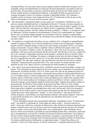 mensagem bíblica. Por essa razão é que a pessoa religiosa moderna também não consegue ouvir o
evangelho, porque ela imediatamente se escuda por trás desse pensamento: de qualquer modo sou
parte de Deus, encontro Deus na natureza, trago Deus dentro de mim mesmo! Paulo, porém, vê a
mesma verdade numa luz completamente diferente. A percepção de Deus na natureza torna-se
acusação inescapável contra o ser humano, tornando-o indesculpável (Rm 1.20). Ademais, a
condição real do ser humano como imagem de Deus (Gn 1.27) nada mais produz do que revelar
todos os descaminhos e trevas do atual ser humano “gentio”.
29 Que descaminho e deturpação quando se pensa agora que “a divindade é semelhante ao ouro, à
prata ou à pedra, trabalhados pela arte e imaginação do homem.” O mesmo vale para situações em
que as imagens de Deus não são mais feitas de ouro, prata e pedra, mas de idéias e opiniões. O mais
nobre “deus dos filósofos” não passa de um “fabrico da arte e imaginação do homem”. Também
nesse caso acontece aquela “inversão” própria de todas as religiões: o “fabrico”, o ser humano, torna-
se “fabricante” de Deus em pedra ou em pensamentos. O Deus vivo é transformado em “imagem
divina” que o ser humano adapta segundo sua conveniência. O Único, integral e completamente
“Sujeito”, é transformado em “objeto” do ser humano, de sua filosofia da religião, de sua teologia, de
seu culto a Deus.
30 Na seqüência a evangelização desemboca em seu verdadeiro alvo: o chamado ao arrependimento,
lançado aos gregos eruditos com a mesma seriedade que a Israel no dia de Pentecostes. Enquanto
naquela ocasião o chamado designava Israel como uma “geração corrompida” [NVI], e sua suposta
justiça como pecado, ele agora chama a orgulhosa cultura e sabedoria dos gregos e toda a sua
“religião”, com todos os templos e cultos, de “ignorância”. Deus “não levou em conta os tempos da
ignorância”. Será que a carta aos Romanos fala de outro modo? Sem dúvida, ele diz que o mundo dos
povos foi “entregue” à degradação moral por terem mudado a verdade de Deus em mentira. Paulo
não afirma isso agora, no Areópago. No entanto, é obrigado a dizer tudo em todos os lugares? Será
que um evangelista não tem todo o direito de, vez ou outra, deixar de pronunciar certas verdades
numa situação? Por outro lado, também a carta aos Romanos está ciente de que Deus se contém,
“tolerando” temporariamente os pecados (Rm 3.25), e que somente “no tempo presente” traz o
desfecho de tudo. Esse “agora” decisivo é proclamado por Paulo também no Areópago!
31 Esse “agora” possui peso total porque Deus “estabeleceu um dia em que há de julgar o mundo com
justiça”. Essa mensagem do juízo constitui de fato uma verdade, que se demonstra “à consciência de
todo homem, na presença de Deus” (2Co 4.2). Paulo conta com o fato de que também no peito dos
atenienses, que o escutam por curiosidade, a testemunha dessa poderosa verdade poderá levantar sua
voz. Em tempos antigos se realizava julgamentos de sangue aqui sobre a colina do Ares. Todo juízo
humano, porém, constitui tão somente uma sombra antecipada do juízo infalível que o próprio Deus
realizará. Ali no escuro penhasco do Areópago se prestava sacrifício às “erínias”, aquelas terríveis
deusas da vingança, que perseguiam implacavelmente todo ímpio. Também nessa prática residia um
pressentimento “do dia da ira e da revelação do justo juízo de Deus” (Rm 2.5). Essa verdade
obviamente não é uma “novidade” artística ou filosófica, sobre a qual se pode discutir com interesse!
Paulo realça toda a realidade e proximidade desse juízo com o fato de que o Juiz já foi nomeado e
incumbido. De novo Deus ocupa o centro da cena como aquele que age. Por isso ninguém poderá
escapar desse juízo. Deus julga todo o “mundo”. E o faz “com justiça”. Nele não prevalecerá o
renome da pessoa, a fama literária, um relacionamento influente, uma anedota elegante. Todos eles,
os quais Paulo tem diante de si, terão de responder por sua vida diante desse juízo e de sua
insubornável justiça.
O texto subseqüente permite duas interpretações diferentes. Literalmente consta: “fé oferecendo a
todos”. Isso pode ter o significado de “tornar digno de crédito a todos”, “fornecer uma prova a
todos”. Nesse caso, Paulo teve a intenção de afirmar que o fato de Deus ter realmente autorizado esse
homem e nenhum outro como Juiz do juízo universal é comprovado pelo fato de que o fez ressurgir
dentre os mortos. Como mais tarde perante Félix, com o encerramento, assim formulado, de seu
discurso, Paulo teria salientado a gravidade da responsabilidade perante Deus, chamando a partir dele
para o arrependimento, sem mostrar o caminho da salvação desde já em pormenores. Isso poderia e
deveria ser feito somente quando também aqui brotasse a pergunta: o que haveremos de fazer para
ser salvos? O discurso do Areópago ficaria exatamente paralelo à pregação de Pedro em Pentecostes.
No entanto, também pode-se fundamentar a compreensão antiga: “A todos Deus oferece a fé
redentora.” Nesse caso, Paulo anuncia, no fim de seu discurso, o evangelho propriamente dito e
 