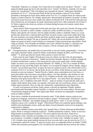 “hierodulas” dispostas a se entregar. Em Corinto havia um templo assim, da deusa “Ártemis” – uma
antiga divindade grega que havia sido mesclada com a “Astarte” do Oriente, contando com um sem-
número de “sacerdotisas”! Não é de admirar que a questão da “pureza” tenha tanta importância
justamente em 1Co 5.7. Será que para Paulo de fato era tão atraente ir para lá? Fazia sentido
proclamar a mensagem de Jesus numa cidade assim? Em 1Co 2.3 o próprio Paulo nos relatou como
chegou a Corinto temeroso. Na verdade, apenas pela “demonstração do Espírito e do poder” de Deus
seria possível que houvesse nessa cidade uma ruptura em direção da fé. E há uma boa razão para que
Jesus fortalecesse seu mensageiro de modo especial para perseverar e falar justamente em Corinto (v.
9). Muitos aspectos das cartas aos coríntios se tornam inteligíveis para nós somente a partir desse
contexto sombrio.
Agora, porém, Paulo navega para Corinto pelo mar Egeu, até o porto de Cencréia. De longe avista
diante de si, elevando-se sobre a cidade, o monte do castelo, de 600 m de altura, o “Acrocorinto”.
Depois, após aportar em Cencréia, entra na cidade estranha, ruidosa e medonha. Desta vez, Lucas
permite que observemos a maneira pela qual Paulo em geral começa a agir numa cidade desse tipo.
De resto aceitamos sem muita reflexão que Paulo acaba de chegar nessa ou naquela cidade. Porém,
onde encontraria um abrigo? De que se manteria ele? Afinal, não era um homem rico que pudesse
alugar um quarto no hotel e tomar refeições no restaurante? Agora presenciamos algo prático: Paulo
“pega no pesado”. Ele é formado em trabalhar com couro (“fazedor de tendas”), e procurou um
mestre de seu ofício, de preferência entre os judeus, a fim de conseguir junto dele trabalho e
hospedagem.
2/3 Conseqüentemente, ele também deve ter percorrido as ruas de Corinto, perguntando, e “encontrou
certo judeu chamado Áqüila, natural do Ponto, recentemente chegado da Itália, com Priscila, sua
mulher”. “E, posto que eram do mesmo ofício, passou a morar com eles.”
É por causa do casal Áqüila e Priscila que Lucas nos relatou esse fato. Eles são personagens
conhecidos no primeiro cristianismo. “Áqüila (um homem chamado Águia) é o modelo exemplar de
um judeu internacional, a quem a vida varreu para lá e para cá por quase todo o mundo daquele
tempo; ele nunca viveu somente na própria Palestina” (G. Stählin, p. 243). Ele é oriundo do Ponto,
uma região na orla sul do Mar Negro, mas depois vive na capital do Império, Roma. Banido, chega a
Corinto, vai com Paulo para Éfeso, na época da carta aos romanos está de volta a Roma (Rm 16.3) e,
conforme 2Tm 4.19, no fim da vida de Paulo, de novo em Éfeso. Paulo fornece ao casal o mais belo
atestado na carta aos romanos: “Saudai Priscila e Áqüila, meus cooperadores em Cristo Jesus, os
quais pela minha vida arriscaram a sua própria cabeça; e isto lhes agradeço, não somente eu, mas
também todas as igrejas das nações” (Rm 16.3s). Também em Roma, onde voltaram a viver, eles
formaram uma igreja caseira (Rm 16.5). Sua esposa Priscila – nas cartas Paulo não emprega esse
diminutivo, mas o verdadeiro nome dela “Prisca” – pode ser romana. O casal está tão unido que é
sempre citado apenas desse modo, em conjunto. Em quatro das seis ocorrências, porém, o nome da
mulher aparece primeiro. Deve ter sido ela a intelectual e espiritualmente mais importante.
O casal viveu primeiro em Roma. Então, porém, o decreto do imperador Cláudio, também
mencionado pelo historiador romano Suetônio, os expulsou de lá com outros judeus. Haviam, pois,
“recentemente chegado da Itália”. Que alegria para Paulo, encontrar um empregador e hospedeiro
assim na cidade estranha!
4 Paulo inicia o trabalho de proclamação da maneira usual: “Cada sábado, tomava a palavra (ou:
pregava) na sinagoga, e procurava convencer judeus e gregos.” O termo grego “dialegomai” significa
originalmente “dialogar”, mas também designa de modo geral o “falar” e, no caso de temas
religiosos, passa a ter o sentido de “pregar”. Dificilmente Paulo terá conduzido apenas diálogos, mas
também uma proclamação conexa, sendo que depois essa proclamação causava novas perguntas,
controvérsias e diálogos.
[5] Nesse trabalho acontece uma nítida cisão “quando Silas e Timóteo desceram da Macedônia”.
Agora “Paulo se entregou totalmente à palavra”. Também poderíamos traduzir: “Paulo se envolveu
integralmente na proclamação da palavra.” Há vários aspectos por trás disso. Paulo leva a
fraternidade a sério. Somente na comunhão com os irmãos se desenvolve toda a sua força. Por isso,
em retrospecto, vê também o trabalho fundamental em Corinto como “trabalho em equipe” (2Co
1.19). Contudo, nesse ponto também teremos de levar em conta tudo o que ele escreveu em 1Ts 3.1-
8, justamente a partir de Corinto: “E agora revivemos, pois vos mantendes firmes no Senhor” [TEB].
Liberto das torturantes preocupações com Tessalônica por intermédio das boas notícias dos irmãos,
 