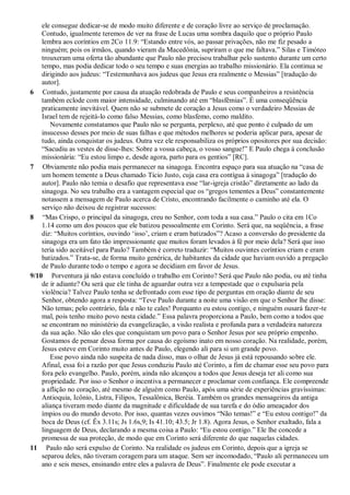 ele consegue dedicar-se de modo muito diferente e de coração livre ao serviço de proclamação.
Contudo, igualmente teremos de ver na frase de Lucas uma sombra daquilo que o próprio Paulo
lembra aos coríntios em 2Co 11.9: “Estando entre vós, ao passar privações, não me fiz pesado a
ninguém; pois os irmãos, quando vieram da Macedônia, supriram o que me faltava.” Silas e Timóteo
trouxeram uma oferta tão abundante que Paulo não precisou trabalhar pelo sustento durante um certo
tempo, mas podia dedicar todo o seu tempo e suas energias ao trabalho missionário. Ela continua se
dirigindo aos judeus: “Testemunhava aos judeus que Jesus era realmente o Messias” [tradução do
autor].
6 Contudo, justamente por causa da atuação redobrada de Paulo e seus companheiros a resistência
também eclode com maior intensidade, culminando até em “blasfêmias”. É uma conseqüência
praticamente inevitável. Quem não se submete de coração a Jesus como o verdadeiro Messias de
Israel tem de rejeitá-lo como falso Messias, como blasfemo, como maldito.
Novamente constatamos que Paulo não se pergunta, perplexo, até que ponto é culpado de um
insucesso desses por meio de suas falhas e que métodos melhores se poderia aplicar para, apesar de
tudo, ainda conquistar os judeus. Outra vez ele responsabiliza os próprios opositores por sua decisão:
“Sacudiu as vestes de disse-lhes: Sobre a vossa cabeça, o vosso sangue!” E Paulo chega à conclusão
missionária: “Eu estou limpo e, desde agora, parto para os gentios” [RC].
7 Obviamente não podia mais permanecer na sinagoga. Encontra espaço para sua atuação na “casa de
um homem temente a Deus chamado Tício Justo, cuja casa era contígua à sinagoga” [tradução do
autor]. Paulo não temia o desafio que representava esse “lar-igreja cristão” diretamente ao lado da
sinagoga. No seu trabalho era a vantagem especial que os “gregos tementes a Deus” constantemente
notassem a mensagem de Paulo acerca de Cristo, encontrando facilmente o caminho até ela. O
serviço não deixou de registrar sucessos:
8 “Mas Crispo, o principal da sinagoga, creu no Senhor, com toda a sua casa.” Paulo o cita em 1Co
1.14 como um dos poucos que ele batizou pessoalmente em Corinto. Será que, na seqüência, a frase
diz: “Muitos coríntios, ouvindo „isso‟, criam e eram batizados”? Acaso a conversão do presidente da
sinagoga era um fato tão impressionante que muitos foram levados à fé por meio dela? Será que isso
teria sido aceitável para Paulo? Também é correto traduzir: “Muitos ouvintes coríntios criam e eram
batizados.” Trata-se, de forma muito genérica, de habitantes da cidade que haviam ouvido a pregação
de Paulo durante todo o tempo e agora se decidiam em favor de Jesus.
9/10 Porventura já não estava concluído o trabalho em Corinto? Será que Paulo não podia, ou até tinha
de ir adiante? Ou será que ele tinha de aguardar outra vez a tempestade que o expulsaria pela
violência? Talvez Paulo tenha se defrontado com esse tipo de perguntas em oração diante de seu
Senhor, obtendo agora a resposta: “Teve Paulo durante a noite uma visão em que o Senhor lhe disse:
Não temas; pelo contrário, fala e não te cales! Porquanto eu estou contigo, e ninguém ousará fazer-te
mal, pois tenho muito povo nesta cidade.” Essa palavra proporciona a Paulo, bem como a todos que
se encontram no ministério da evangelização, a visão realista e profunda para a verdadeira natureza
da sua ação. Não são eles que conquistam um povo para o Senhor Jesus por seu próprio empenho.
Gostamos de pensar dessa forma por causa do egoísmo inato em nosso coração. Na realidade, porém,
Jesus esteve em Corinto muito antes de Paulo, elegendo ali para si um grande povo.
Esse povo ainda não suspeita de nada disso, mas o olhar de Jesus já está repousando sobre ele.
Afinal, essa foi a razão por que Jesus conduziu Paulo até Corinto, a fim de chamar esse seu povo para
fora pelo evangelho. Paulo, porém, ainda não alcançou a todos que Jesus deseja ter ali como sua
propriedade. Por isso o Senhor o incentiva a permanecer e proclamar com confiança. Ele compreende
a aflição no coração, até mesmo de alguém como Paulo, após uma série de experiências gravíssimas:
Antioquia, Icônio, Listra, Filipos, Tessalônica, Beréia. Também os grandes mensageiros da antiga
aliança tiveram medo diante da magnitude e dificuldade de sua tarefa e do ódio ameaçador dos
ímpios ou do mundo devoto. Por isso, quantas vezes ouvimos “Não temas!” e “Eu estou contigo!” da
boca de Deus (cf. Êx 3.11s; Js 1.6s,9; Is 41.10; 43.5; Jr 1.8). Agora Jesus, o Senhor exaltado, fala a
linguagem de Deus, declarando a mesma coisa a Paulo: “Eu estou contigo.” Ele lhe concede a
promessa de sua proteção, de modo que em Corinto será diferente do que naquelas cidades.
11 Paulo não será expulso de Corinto. Na realidade os judeus em Corinto, depois que a igreja se
separou deles, não tiveram coragem para um ataque. Sem ser incomodado, “Paulo ali permaneceu um
ano e seis meses, ensinando entre eles a palavra de Deus”. Finalmente ele pode executar a
 