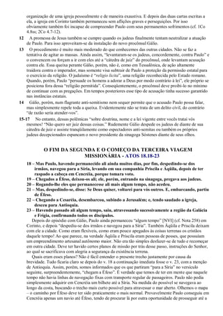 organização de uma igreja pessoalmente e de maneira exaustiva. E depois das duas cartas escritas a
ela, a igreja em Corinto também permaneceu sem aflições graves e perseguições. Por isso
obviamente também foi incapaz de compreender Paulo com seus permanentes sofrimentos (cf. 1Co
4.8ss; 2Co 4.7-12).
12 A promessa de Jesus também se cumpre quando os judeus finalmente tentam neutralizar a atuação
de Paulo. Para isso aproveitam-se da instalação do novo procônsul Gálio.
13 O procedimento é muito mais moderado do que conhecemos das outras cidades. Não se faz a
tentativa de agitar as massas. Ainda assim, “levantaram-se os judeus, concordemente, contra Paulo” e
o convencem ou forçam a ir com eles até a “cátedra de juiz” do procônsul, onde levantam acusação
contra ele. Essa queixa perante Gálio, porém, não é, como em Tessalônica, de ação altamente
traidora contra o imperador, mas somente visa subtrair de Paulo a proteção da permissão estatal para
o exercício da religião. O judaísmo é “religio licita”, uma religião reconhecida pelo Estado romano.
Quando, porém, Paulo “persuade os homens a adorar a Deus por modo contrário à lei”, ele próprio se
posiciona fora dessa “religião permitida”. Conseqüentemente, o procônsul deve proibi-lo no mínimo
de continuar com as pregações. Em tempos posteriores esse tipo de acusação tinha sucesso garantido
nas instâncias estatais.
14 Gálio, porém, num flagrante anti-semitismo nem sequer permite que o acusado Paulo possa falar,
mas simplesmente repele toda a queixa. Evidentemente não se trata de um delito civil, do contrário
“de razão seria atender-vos”.
15-17 No entanto, dessas polêmicas “sobre doutrina, nome e a lei vigente entre vocês tratai vós
mesmos! “Não quero ser juiz dessas coisas.” Rudemente Gálio despede os judeus de diante de sua
cátedra de juiz e assiste tranqüilamente como espectadores anti-semitas ou também os próprios
judeus decepcionados espancam o novo presidente da sinagoga Sóstenes diante de seus olhos.
O FIM DA SEGUNDA E O COMEÇO DA TERCEIRA VIAGEM
MISSIONÁRIA - ATOS 18.18-23
18 – Mas Paulo, havendo permanecido ali ainda muitos dias, por fim, despedindo-se dos
irmãos, navegou para a Síria, levando em sua companhia Priscila e Áqüila, depois de ter
raspado a cabeça em Cencréia, porque tomara voto.
19 – Chegados a Éfeso, deixou-os ali; ele, porém, entrando na sinagoga, pregava aos judeus.
20 – Rogando-lhe eles que permanecesse ali mais algum tempo, não acedeu.
21 – Mas, despedindo-se, disse: Se Deus quiser, voltarei para vós outros. E, embarcando, partiu
de Éfeso.
22 – Chegando a Cesaréia, desembarcou, subindo a Jerusalém; e, tendo saudado a igreja,
desceu para Antioquia.
23 – Havendo passado ali algum tempo, saiu, atravessando sucessivamente a região da Galácia
e Frígia, confirmando todos os discípulos.
Depois do episódio com Gálio, Paulo ainda permaneceu “algum tempo” [NVI] (cf. Nota 258) em
Corinto, e depois “despediu-se dos irmãos e navegou para a Síria”. Também Áqüila e Priscila deixam
com ele a cidade. Como eram flexíveis, como eram pouco apegados às coisas terrenas os cristãos
daquele tempo! Ao que parece, na verdade Áqüila e Priscila eram pessoas de posses, que possuíam
um empreendimento artesanal autônomo maior. Não era tão simples desfazer-se de tudo e recomeçar
em outra cidade. Deve ter havido certos planos de missão por trás desse passo, instruções do Senhor,
ao qual se sacrificava com alegria a segurança da existência terrena.
Quais eram esses planos? Não é fácil entender o presente trecho justamente por causa da
brevidade. Tudo ficaria claro se depois do v. 18 a continuação imediata fosse o v. 23, com a menção
de Antioquia. Assim, porém, somos informados que os que partiram “para a Síria” no versículo
seguinte, surpreendentemente, “chegam a Éfeso”. É verdade que temos de ter em mente que naquele
tempo não havia linhas de navegação fixas com transporte regular de passageiros. Paulo não podia
simplesmente adquirir em Cencréia um bilhete até a Síria. Na medida do possível se navegava ao
longo da costa, buscando o trecho mais curto possível para atravessar o mar aberto. Olhemos o mapa
– o caminho por Éfeso deve ter sido praticamente o mais normal. Provavelmente Paulo conseguiu em
Cencréia apenas um navio até Éfeso, tendo de procurar lá por outra oportunidade de prosseguir até a
 