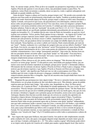 Síria. Ao mesmo tempo, porém, Éfeso já deve ter ocupado sua perspectiva inquiridora e de oração.
Áqüila e Priscila não querem ir com ele para a Síria, mas pretendem mudar-se para Éfeso. Na
seqüência, vemos Paulo novamente a caminho, desta vez para lá, e todo o capítulo subseqüente será
dedicado ao grande trabalho em Éfeso.
Antes de partir “raspou a cabeça em Cencréia, porque tomara voto”. De acordo com a posição das
palavras essa frase pode ser primeiramente relacionada com Áqüila. Também se poderia pensar que
Áqüila está sendo mencionado depois de Priscila, porque raspar a cabeça se refere mais claramente a
Áqüila. Contudo, seria possível que Lucas, tão parcimonioso com informações, relataria um fato
desses sobre um personagem secundário do livro? Em vista disso, temos de imaginar o próprio Paulo
cumprindo o voto numa cerimônia solene em Cencréia. É verdade que todo o processo permanece
bastante nebuloso. Pode ter sido um “nazireado” de acordo com Nm 6.1-21; Jz 13.4-7. Nesse caso, o
cabelo cortado tinha de ser sacrificado mediante determinados procedimentos de um sacerdote no
templo em Jerusalém. O v. 22 também fala de uma visita de Paulo em Jerusalém, na qual era viável
realizar essa cerimônia. Talvez, porém, Paulo apenas tivesse a intenção – na viagem até Corinto? em
dificuldades e perigos especiais nessa cidade? após a manifestação noturna do Senhor? – de se
destacar por uma promessa, de deixar crescer o cabelo, singularmente como um homem consagrado
ao serviço a Deus, até que pudesse deixar novamente seu campo de trabalho depois de um serviço
bem realizado. Nessa hipótese, ao cortar o cabelo em Cencréia, Paulo estaria dizendo, por meio de
um “sinal”: “Senhor, realmente tive o privilégio de cumprir todo esse serviço difícil e frutífero!” Será
que Paulo, livre da lei, era capaz de uma “promessa” assim? Precisamente por causa dessa liberdade
ele podia assumir determinações da lei e votos como pontos de referências e demarcações de seu
caminho voluntariamente e sem o antigo “pensamento meritório”. Seja como for, faremos bem em
não nos precipitar demais em tentar saber o que Paulo “podia” ou “não podia”. Essa nota breve,
intercalada, não tem aspecto de uma “invenção” de Lucas. Lucas mencionou o voto de Paulo à
margem simplesmente porque constituía um fato.
19 “Chegados a Éfeso, deixou-os ali; ele, porém, entrou na sinagoga.” Não devemos dar um peso
excessivo ao termo grego “porém”. É uma palavra curta, intercalada sem qualquer ênfase, que em
muitos casos nem deveríamos reproduzir na tradução, porque nosso “porém” é demasiado enfático.
Obviamente não há contraste em deixar Áqüila e Priscila em Éfeso e Paulo ir para a sinagoga. O fato
notável, que deveríamos registrar, é que Áqüila e Priscila se fixaram em Éfeso por um tempo mais
longo. Isso, “porém”, não significa que Paulo por sua vez não se preocupasse com Éfeso. Não,
também aqui ele toma o tempo de procurar a sinagoga e entabular diálogos com os judeus,
respectivamente anunciar-lhes o evangelho. Aqui ele até encontra uma receptividade bem maior do
que jamais experimentara antes.
20/21 “Rogaram-lhe que permanecesse mais algum tempo.” De novo o presente trecho causa surpresa
Pela primeira vez um grupo de judeus de fato está aberto para ouvir. Não obstante, apesar do pedido
expresso para que ficasse mais tempo, “não acedeu, mas, despedindo-se, disse: Se Deus quiser,
voltarei para vós. E partiu de Éfeso”. A dificuldade foi notada rapidamente. Por isso o texto “Koiné”
acrescentou: “Preciso festejar a próxima festa em Jerusalém de qualquer forma.” De fato Paulo deve
ter estado convicto de que um novo trabalho prolongado não seria sua tarefa agora, mas que ele teria
de retomar e fortalecer a ligação com a primeira igreja em Jerusalém, assim como com a igreja de
Antioquia. Quantos fatos haviam ocorrido desde que ele estivera no concílio dos apóstolos em
Jerusalém e depois deixara Antioquia para a segunda viagem missionária! Filipos, Tessalônica,
Beréia, Corinto, toda essa parte da Europa havia sido acrescentada à igreja de Jesus. E quanto
interesse Paulo tinha em que justamente agora não se formasse uma igreja “paulina” independente,
mas que tudo continuasse sendo o mesmo corpo de Cristo, o mesmo povo do Senhor, e que também
fosse visto assim a partir de Jerusalém e Antioquia! Contudo, seu olhar permanece voltado para a
Ásia, para a peça intermediária que faltava entre as igrejas do leste e a nova corrente de igrejas na
Europa. Por isso promete retornar, se suas esperanças entenderam corretamente a vontade de Deus.
Ademais, essa “ressalva de Tiago” (Tg 4.15) também pairava sobre todos os pensamentos e planos de
Paulo.
22 Sua viagem não segue para Selêucia, mas para Cesaréia. Isso pode ter sido simplesmente causado
pelas condições do vento, das quais a navegação daquele tempo dependia em muito maior grau do
que a de hoje. Contudo a afirmação do v. 22: “Ele subiu e saudou a igreja” dificilmente pode referir-
se ao trajeto curto do porto de Cesaréia até a cidade para saudar a igreja daquele local. Que motivo
 