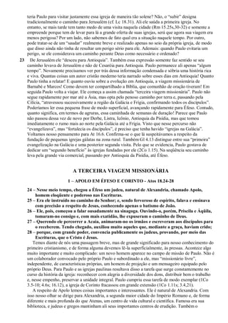 teria Paulo para visitar justamente essa igreja de maneira tão solene? Não, o “subir” designa
tradicionalmente o caminho para Jerusalém (cf. Lc 18.31). Ali ele saúda a primeira igreja. No
entanto, se mais tarde tem tanto medo de uma visita naquela cidade (Rm 15.25s,30-32) e somente a
empreende porque tem de levar para lá a grande oferta de suas igrejas, será que agora sua viagem era
menos perigosa? Por um lado, não sabemos de fato qual era a situação naquele tempo. Por outro,
pode tratar-se de um “saudar” realmente breve e realizado apenas no seio da própria igreja, de modo
que disso ainda não tinha de resultar um perigo sério para ele. Ademais: quando Paulo evitaria um
perigo, se ele considerava um caminho perante Deus como necessário e ordenado?
23 De Jerusalém ele “desceu para Antioquia”. Também essa expressão somente faz sentido se seu
caminho levava de Jerusalém e não de Cesaréia para Antioquia. Paulo permanece ali apenas “algum
tempo”. Novamente precisamos ver por trás dessa informação condensada e sóbria uma história rica
e viva. Quantas coisas um autor cristão moderno teria narrado sobre esses dias em Antioquia! Quanto
Paulo tinha a relatar! E quanto ouviu sobre a evolução em Antioquia, a viagem missionária de
Barnabé e Marcos! Como devem ter compartilhado a Bíblia, que comunhão de oração tiveram! Em
seguida Paulo volta a viajar. Ele começa a assim chamada “terceira viagem missionária”. Paulo não
segue rapidamente por mar até a Ásia, mas opta pelo penoso caminho por terra e, passando pela
Cilícia, “atravessou sucessivamente a região da Galácia e Frígia, confirmando todos os discípulos”.
Poderíamos ler essa pequena frase de modo superficial, avançando rapidamente para Éfeso. Contudo,
quanto significa, em termos de agruras, essa caminhada de semanas de duração! Parece que Paulo
não passou dessa vez de novo por Derbe, Listra, Icônio, Antioquia da Pisídia, mas que tomou
imediatamente o rumo mais ao norte pela Galácia até a Frígia. Visto que nesse percurso não
“evangelizava”, mas “fortalecia os discípulos”, é preciso que tenha havido “igrejas na Galácia”.
Voltamos nosso pensamento para At 16.6. Confirma-se o que lá suspeitávamos a respeito da
fundação de pequenas igrejas gálatas na zona rural. Também Gl 4.13 distingue entre sua “primeira”
evangelização na Galácia e uma posterior segunda visita. Pelo que se evidencia, Paulo gostava de
dedicar um “segundo benefício” às igrejas fundadas por ele (2Co 1.15). Na seqüência seu caminho
leva pela grande via comercial, passando por Antioquia da Pisídia, até Éfeso.
A TERCEIRA VIAGEM MISSIONÁRIA
1 – APOLO EM ÉFESO E CORINTO - Atos 18.24-28
24 – Nesse meio tempo, chegou a Éfeso um judeu, natural de Alexandria, chamado Apolo,
homem eloqüente e poderoso nas Escrituras.
25 – Era ele instruído no caminho do Senhor; e, sendo fervoroso de espírito, falava e ensinava
com precisão a respeito de Jesus, conhecendo apenas o batismo de João.
26 – Ele, pois, começou a falar ousadamente na sinagoga. Ouvindo-o, porém, Priscila e Áqüila,
tomaram-no consigo e, com mais exatidão, lhe expuseram o caminho de Deus.
27 – Querendo ele percorrer a Acaia, animaram-no os irmãos e escreveram aos discípulos para
o receberem. Tendo chegado, auxiliou muito aqueles que, mediante a graça, haviam crido;
28 – porque, com grande poder, convencia publicamente os judeus, provando, por meio das
Escrituras, que o Cristo é Jesus.
Temos diante de nós uma passagem breve, mas de grande significado para nosso conhecimento do
primeiro cristianismo, e de forma alguma devemos lê-la superficialmente, às pressas. Acontece algo
muito importante e muito complicado: um novo homem aparece no campo de missão de Paulo. Não é
um colaborador convocado pelo próprio Paulo e subordinado a ele, mas “missionário livre”,
independente, de características próprias, um homem de projeção e um mensageiro equipado pelo
próprio Deus. Para Paulo e as igrejas paulinas resultava disso a tarefa que surge constantemente no
curso da história da igreja: reconhecer com alegria a diversidade dos dons, distribuir bem o trabalho
e, nesse empenho, preservar a unidade integral. Paulo cumpriu essa tarefa de modo exemplar (1Co
3.5-10; 4.6s; 16.12), a igreja de Corinto fracassou em grande extensão (1Co 1.11s; 3.4,21).
A respeito de Apolo lemos coisas importantes e interessantes. Ele é natural de Alexandria. Com
isso nosso olhar se dirige para Alexandria, a segunda maior cidade do Império Romano e, de forma
diferente e mais profunda do que Atenas, um centro de vida cultural e científica. Famosa era sua
biblioteca, e judeus e gregos mantinham ali seus importantes centros de erudição. Também o
 