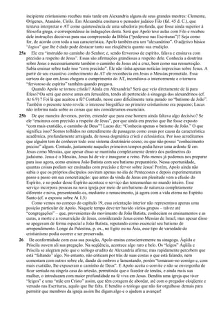 incipiente cristianismo recebeu mais tarde em Alexandria alguns de seus grandes mestres: Clemente,
Orígenes, Atanásio, Cirilo. Em Alexandria ensinava o pensador judaico Filo (fal. 45 d. C.), que
tentava interpretar o AT como quintessência de uma sabedoria profunda, que fosse ainda superior à
filosofia grega, e correspondesse às indagações desta. Será que Apolo teve aulas com Filo e recebeu
dele instruções decisivas para sua compreensão da Bíblia (“poderoso nas Escrituras”)? Seja como
for, de acordo com toda a sua característica, Apolo também era um “alexandrino”. O adjetivo básico
“logios” que lhe é dado pode destacar tanto sua eloqüência quanto sua erudição.
25a Ele era “instruído no caminho do Senhor; e, sendo fervoroso de espírito, falava e ensinava com
precisão a respeito de Jesus”. Essas são afirmações grandiosas a respeito dele. Conhecia a doutrina
sobre Jesus e necessariamente também o caminho de Jesus até a cruz, bem como sua ressurreição.
Sabia ensinar sobre tudo isso “com precisão”. Ele não tinha apenas notícias imprecisas sobre Jesus. A
partir de seu exaustivo conhecimento do AT ele reconhecia em Jesus o Messias prometido. Essa
certeza de que em Jesus chegara o cumprimento do AT, incendiava-o interiormente e o tornava
“fervoroso de espírito” também quando pregava.
Quando Apolo se tornou cristão? Ainda em Alexandria? Será que veio diretamente de lá para
Éfeso? Ou será que esteve antes em Jerusalém, tendo ali pertencido à sinagoga dos alexandrinos (cf.
At 6.9) ? Foi lá que aceitou a fé? Contudo, nesse caso dificilmente teria parado no “batismo de João”.
Também o presente texto revela: o interesse biográfico no primeiro cristianismo era pequeno; Lucas
não informa nada sobre as coisas que nós consideramos essenciais.
25b De que maneira devemos, porém, entender que para esse homem ainda faltava algo decisivo? Se
ele “ensinava com precisão a respeito de Jesus”, por que ainda era preciso que lhe fosse exposto
“com mais exatidão, o caminho de Deus”? Lucas diz: “Conhecia apenas o batismo de João.” O que
significa isso? Somos tolhidos no entendimento de passagens como essas por causa da característica
acadêmica, profundamente arraigada, de nossa dogmática cristã e eclesiástica. Por isso acreditamos
que alguém tem de conhecer todo esse sistema doutrinário coeso, ou que não possui “conhecimento
preciso” algum. Contudo, justamente naqueles primeiros tempos podia haver uma ardente fé em
Jesus como Messias, que apesar disso se mantinha completamente dentro dos parâmetros do
judaísmo. Jesus é o Messias, Jesus há de vir e inaugurar o reino. Pelo menos já podemos nos preparar
para isso agora, como ensinou João Batista com seu batismo preparatório. Nessa oportunidade,
quantas coisas podiam ser ensinadas com precisão e fervor sobre Jesus! Porém, Apolo ainda não
sabia o que os próprios discípulos ouviram apenas no dia de Pentecostes e depois experimentaram
passo a passo em sua concretização: que antes da vinda de Jesus em plenitude vem a efusão do
Espírito, e no poder desse Espírito acontece o serviço das testemunhas no mundo inteiro. Esse
serviço incorpora pessoas na nova igreja por meio de um batismo de natureza completamente
diferente e nova, presenteando-os, mediante o renascimento, já agora com a vida eterna no Espírito
Santo (cf. o exposto sobre At 1.5)
Como vemos no começo do capítulo 19, essa orientação interior não representava apenas uma
posição particular de Apolo. Naquele tempo deve ter havido vários grupos – talvez até
“congregações” – que, provenientes do movimento de João Batista, conheciam os ensinamentos e as
curas, a morte e a ressurreição de Jesus, considerando Jesus como Messias de Israel, mas apesar disso
se apegavam de forma especial a João Batista, reputando como essencial seu batismo de
arrependimento. Longe da Palestina, p. ex., no Egito ou na Ásia, esse tipo de variedade do
cristianismo podia ocorrer e ser preservada.
26 De conformidade com essa sua posição, Apolo ensina conscientemente na sinagoga. Áqüila e
Priscila ouvem ali sua pregação. Na seqüência, acontece algo raro e belo. Os “leigos” Áqüila e
Priscila se alegram pelo que o teólogo erudito de Alexandria afirma; mas rapidamente percebem que
está “faltando” algo. No entanto, não criticam por trás de suas costas o que está falando, nem
comentam com outros sobre ele, dando de ombros e lamentando, porém “tomaram-no consigo e, com
mais exatidão, lhe expuseram o caminho de Deus”. E Apolo aceita o convite e não se envergonha de
ficar sentado na singela casa do artesão, permitindo que o fazedor de tendas, e ainda mais sua
mulher, o introduzam com maior profundidade na fé viva em Jesus. Bendita uma igreja que tiver
“leigos” e uma “mãe em Cristo” assim, que têm coragem de abordar, até com o pregador eloqüente e
versado nas Escrituras, aquilo que lhe falta. E bendito o teólogo que não for orgulhoso demais para
permitir que membros da igreja assim lhe digam algo e o ajudem a avançar!
 