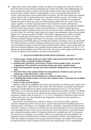 27 Apolo não se detém muito tempo em Éfeso, seu objetivo é prosseguir até a Acaia. Os irmãos em
Éfeso lhe fornecem uma carta de recomendação aos cristãos em Corinto. Disso depreendemos que
havia um grupo de cristãos em Éfeso, talvez já pela atuação de Paulo, talvez pela continuidade
desenvolvida por Áqüila e Priscila. Tendo chegado na Acaia, o que significa praticamente em
Corinto, Apolo desenvolve uma atividade dupla: por um lado “auxiliou muito aqueles que, mediante
a graça, haviam crido”. É possível relacionar a expressão “mediante a graça” com a palavra “que
haviam crido” [como faz RA]. Contudo, é muito mais provável que devamos ver essa graça na
atuação de Apolo, de modo que ele por meio dela consegue ajudar muito aos crentes. Nesse caso
“graça” significa o “carisma” especial de Apolo. Toda a maneira de Apolo e sobretudo sua
interpretação original e profunda do AT podiam atingir e favorecer pessoas que ainda não obtinham
de Paulo tudo de que precisavam. Talvez fossem justamente os “eruditos” daquela época que
conseguiram progredir significativamente por meio do ensino de Apolo. O próprio Paulo reconheceu
isso sem ciúmes. Por outro lado, Apolo ajuda a nova igreja vigorosamente por meio de sua constante
disputa com os numerosos judeus da cidade: “Pois refutava vigorosamente os judeus em debate
público, provando pelas Escrituras que Jesus é o Messias” [NVI]. Fica a dúvida se isso ainda
acontecia na própria sinagoga, aberta para ele como judeu e que depois das experiências de sua
frustrada queixa contra Paulo pode ter-se tornado mais tolerante. No entanto, como a casa de reunião
dos cristãos continuava ao lado da sinagoga, também seria possível que depois da partida de Paulo
viessem professores judeus e tentassem recuperar membros judeus cristãos. Agora a igreja tinha com
Apolo um eminente combatente, que conquistou diversos judeus para o Messias Jesus. De 1Co 1.12
sabemos que Apolo trabalhou com eficácia em Corinto, de sorte que todo o grupo conduzido por até
ele Jesus se reportava expressamente a ele como seu pai espiritual.
2 – PAULO E OS DISCÍPULOS DE JOÃO EM ÉFESO - Atos 19.1-7
1 – Aconteceu que, estando Apolo em Corinto, Paulo, tendo passado pelas regiões mais altas,
chegou a Éfeso e, achando ali alguns discípulos
2 – perguntou-lhes: Recebestes, porventura, o Espírito Santo quando crestes? Ao que lhe
responderam: Pelo contrário, nem mesmo ouvimos que existe o Espírito Santo.
3 – Então, Paulo perguntou: Em que, pois, fostes batizados? Responderam: No batismo de
João.
4 – Disse-lhes Paulo: João realizou batismo de arrependimento, dizendo ao povo que cresse
naquele que vinha depois dele, a saber, em Jesus.
5 – Eles, tendo ouvido isto, foram batizados em o nome do Senhor Jesus.
6 – E, impondo-lhes Paulo as mãos, veio sobre eles o Espírito Santo; e tanto falavam em línguas
como profetizavam.
7 – Eram, ao todo, uns doze homens.
Enquanto Apolo já está trabalhando em Corinto, Paulo concluiu seu itinerário pelas “regiões mais
altas” e chega a Éfeso. Agora Paulo de fato está na Ásia! Não sabemos se já naquele tempo fundou
ao longo do caminho algumas das igrejas com que nos deparamos em Ap 2 e 3 ou nas cartas do
mártir Inácio, ou se todas essas igrejas surgiram como repercussão do trabalho em Éfeso. No entanto,
a última alternativa é a provável, visto que até mesmo a igreja mais próxima, em Colossos, deve seu
surgimento a Epafras, aluno de Paulo (Cl 1.7; 2.1; 4.12). A expansão do cristianismo transcorreu de
maneira muito mais viva e diversificada do que imaginamos com base em nossos parâmetros a
respeito de “grandes homens”.
Seja como for, de acordo com seu método de missão, o alvo de Paulo é Éfeso, capital da
província. Naquela época Éfeso tinha um porto – hoje há tempo assoreado. Da cidade partiam rotas
comerciais para a Ásia Menor e até o longínquo Oriente. A grandeza e importância de Éfeso haviam
motivado os romanos a conceder a essa cidade uma certa autonomia política com um senado próprio
e uma assembléia do povo. É por isso que no levante dos ourives não intervém o procônsul romano,
mas o chanceler da própria cidade. Ele respeita os direitos da “assembléia do povo” à sua maneira.
Em virtude de sua localização e seu comércio, Éfeso era um local especial de vida dinâmica e de
múltiplas mesclas de influências greco-ocidentais com elementos orientais. Não surpreende que
Paulo não se depare aqui apenas com um grupo mais forte de judeus, mas também com um sistema
de magia bem desenvolvido, entrando em atrito com toda a categoria que vivia do mundialmente
 