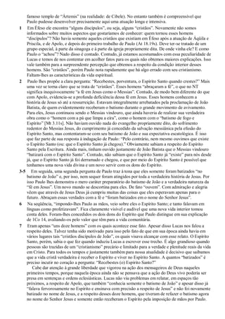 famoso templo de “Ártemis” (na realidade: de Cibele). No entanto também é compreensível que
Paulo pudesse desenvolver precisamente aqui uma atuação longa e intensiva.
1 Em Éfeso ele encontra “alguns discípulos”, ou seja, alguns “cristãos”. Novamente não somos
informados sobre muitos aspectos que gostaríamos de conhecer: quem tornou esses homens
“discípulos”? Não havia somente aqueles cristãos que existiam em Éfeso após a atuação de Áqüila e
Priscila, e de Apolo, e depois do primeiro trabalho de Paulo (At 18.19s). Deve ter-se tratado de um
grupo especial, à parte da sinagoga e à parte da igreja propriamente dita. De onde vinha ele? E como
Paulo o “achou”? Nado disso é contado. Contudo, já estamos acostumados com essa peculiaridade de
Lucas e temos de nos contentar em acolher fatos para os quais não obtemos maiores explicações. Isso
vale também para a surpreendente percepção que obtemos a respeito da condição interior desses
homens. São “cristãos”, porém Paulo nota rapidamente que há algo errado com seu cristianismo.
Faltam-lhes as características da vida espiritual.
2 Paulo lhes propõe a clara pergunta: “Recebestes, porventura, o Espírito Santo quando crestes?” Mais
uma vez se torna claro que se trata de “cristãos”. Esses homens “abraçaram a fé”, o que no NT
significa inequivocamente “a fé em Jesus como o Messias”. Contudo, de modo bem diferente do que
com Apolo, evidencia-se a profunda deficiência dessa fé em Jesus. Esses homens conhecem a
história de Jesus só até a ressurreição. Estavam integralmente arrebatados pela proclamação de João
Batista, de quem evidentemente receberam o batismo durante o grande movimento de avivamento.
Para eles, Jesus continuou sendo o Messias vindouro, que ainda haveria de realizar sua verdadeira
obra como o “homem com a pá que limpa a eira”, como o homem com o “batismo de fogo e
Espírito” [Mt 3.11s]. Não haviam ouvido nada do evangelho propriamente dito, do sofrimento
redentor do Messias Jesus, do cumprimento já concedido da salvação messiânica pela efusão do
Espírito Santo, mas contentaram-se com seu batismo de João e sua expectativa escatológica. É isso
que faz parte de sua resposta à indagação de Paulo: “Pelo contrário, nem mesmo ouvimos que existe
o Espírito Santo (ou: que o Espírito Santo já chegou).” Obviamente sabiam a respeito do Espírito
Santo pela Escritura. Ainda mais, tinham ouvido justamente de João Batista que o Messias vindouro
“batizará com o Espírito Santo”. Contudo, não sabiam que o Espírito Santo já “existe” para nós desde
já, que o Espírito Santo já foi derramado e chegou, e que por meio do Espírito Santo é possível que
tenhamos uma nova vida divina e um novo servir com os dons do Espírito.
3-5 Em seguida, uma segunda pergunta de Paulo traz à tona que eles somente foram batizados “no
batismo de João” e, por isso, nem sequer foram atingidos por toda a verdadeira história de Jesus. Por
isso Paulo lhes demonstra o mero caráter preparatório do batismo de João e a verdadeira natureza da
“fé em Jesus”. Um novo mundo se descortina para eles. De fato “ouvem”. Com admiração e alegria
vêem que através de Jesus Deus já cumpriu muitas das coisas que eles esperavam apenas para o
futuro. Abraçam essas verdades com a fé e “foram batizados em o nome do Senhor Jesus”.
6 Na seqüência, “impondo-lhes Paulo as mãos, veio sobre eles o Espírito Santo; e tanto falavam em
línguas como profetizavam”. Fica claramente visível e audível que uma nova vida interior tomou
conta deles. Foram-lhes concedidos os dois dons do Espírito que Paulo distingue em sua explicação
de 1Co 14, avaliando-os pelo valor que têm para a vida comunitária.
7 Eram apenas “uns doze homens” com os quais acontece esse fato. Apesar disso Lucas nos falou a
respeito deles. Talvez tenha sido motivado para isso pelo fato de que em sua época ainda havia em
vários lugares tais “cristãos discípulos de João”, os quais visava alcançar com esse relato. O Espírito
Santo, porém, sabia o que fez quando induziu Lucas a escrever esse trecho. É algo grandioso quando
pessoas são trazidas de um “cristianismo” precário e limitado para a verdade e plenitude reais da vida
em Cristo. Para todos os tempos e justamente também para nossa atualidade é decisivo que saibamos
que a vida cristã verdadeira é receber o Espírito e viver no Espírito Santo. A quantos “batizados” é
preciso incutir no coração a pergunta: “Recebestes (o) Espírito Santo?”
Cabe dar atenção à grande liberdade que vigorou na ação dos mensageiros de Deus naqueles
primeiros tempos, porque naquela época ainda não se pensava que a ação do Deus vivo poderia ser
presa em sentenças e ordens eclesiásticas. Lucas não viu problemas em relatar, em espaços tão
próximos, a respeito de Apolo, que também “conhecia somente o batismo de João” e apesar disso já
“falava fervorosamente no Espírito e ensinava com precisão a respeito de Jesus” e não foi novamente
batizado no nome de Jesus, e a respeito desses doze homens, que tiveram de refazer o batismo agora
no nome do Senhor Jesus e somente então receberam o Espírito pela imposição de mãos por Paulo.
 