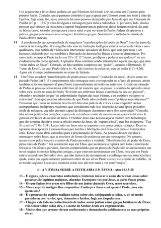Um argumento a favor disso poderia ser que Filemom foi levado à fé em Jesus em Colossos pelo
próprio Paulo. Contudo, um argumento contrário é que a igreja em Colossos como um todo é obra de
Epafras. Seja como for, neste contexto há mais pessoas alcançadas por Jesus do que em Antioquia da
Pisídia (cf. p. …[252]). Elas divulgam a mensagem para toda a redondeza. E, por outro lado, muitas
pessoas que vinham da Ásia para a capital freqüentavam as palestras desse homem notável, do qual
se falava tanto, levando consigo para a terra natal o que ouviram de Paulo. Judeus dirigiam-se a
judeus, gregos procuravam seus amigos e familiares gregos. Novamente o método de missão de
Paulo obteve sucesso.
11 A proclamação era acompanhada de singulares “manifestações do poder de Deus”. Isso faz parte da
essência do evangelho. O evangelho não visa ser instrução teológica sobre a natureza de Deus e suas
qualidades, mas notícia de vitória pela intervenção salvadora de Deus, que vale para todo o ser
humano, incluindo por isso também a libertação de destruições físicas e amarras demoníacas. Por
essa razão, o próprio Paulo inclui em 2Co 12.12 “sinais, prodígios e poderes miraculosos” no seu
credenciamento como apóstolo. O próprio Deus continua sendo nitidamente aquele que age, que atua
“pelas mãos de Paulo”. Contudo, de fato também comprova seu “poder”, curando e libertando. O
“reino de Deus”, do qual Paulo falava (v. 8), não consiste de palavras, mas de poder (1Co 4.20).
Agora ele irrompe poderosamente no reino de Satanás.
12 Em Éfeso sucedem “manifestações de poder pouco comuns” [tradução do autor]. Assim como no
passado Pedro (At 5.15) simplesmente não conseguia mais corresponder ao afluxo de pessoas, assim
também se tornou impossível para Paulo ir pessoalmente até todos os enfermos. E como na situação
de Pedro as pessoas deitavam os enfermos de tal maneira que, ao passar, a sombra do apóstolo caísse
sobre eles, assim no caso de Paulo “levavam aos enfermos lenços e aventais do seu uso pessoal”,
obtendo o resultado de que “as enfermidades fugiam das suas vítimas, e os espíritos malignos se
retiravam”. Será que estamos admirados de que Paulo não combatia essas “práticas supersticiosas”?
Pensamos que Lucas no mínimo deveria ter dito uma palavra de crítica a esse respeito? Acaso
acompanhamos intérpretes modernos que consideram tudo isso invenção de uma época posterior,
ávida de milagres, que não era mais capaz de distinguir claramente entre fé e superstição? Contudo,
não somos peritos dos corações, capazes de reconhecer onde até mesmo nessas práticas há uma fé
genuína em busca do auxílio de Deus. O Senhor Jesus não acusou aquela mulher com hemorragia,
que tão somente desejava tocar a orla do manto de Jesus, de “supersticiosa”, mas lhe assegurou: “Tua
fé te salvou” [Mc 5.34]. Lucas informa fatos sem se importar com nossa crítica teológica. Deus se
agradou em responder à ansiosa busca por auxílio e libertação em Éfeso com curas e livramentos
reais. Desse modo abriu caminhos para a proclamação de Paulo. As pessoas davam ouvidos à
mensagem sobre Jesus, que se revelava de forma tão poderosa em seu mensageiro. No entanto,
nessas curas pelos lenços e aventais de Paulo prevalece a verdade: “Manifestações do poder de Deus,
pelas mãos de Paulo.” Foi justamente aqui em Éfeso que aconteceu a ruptura com todo o sistema de
feitiçaria. Os efésios, portanto, haviam compreendido que na pessoa de Paulo não se acrescentava um
novo mágico às muitas feitiçarias antigas, a que estavam acostumadas em Éfeso, mas que em Paulo
estava atuando um Salvador vivo, que não deixava de recompensar a confiança em sua misericórdia e
ajuda, ainda que agora somente pudessem obter de seu servo Paulo o lenço e o avental de trabalho. Já
no trecho seguinte Lucas nos mostrará como isso não tem nada a ver com “magia”.
4 – A VITÓRIA SOBRE A FEITIÇARIA EM ÉFESO - Atos 19.13-20
13 – E alguns judeus, exorcistas ambulantes, tentaram invocar o nome do Senhor Jesus sobre
possessos de espíritos malignos, dizendo: Esconjuro-vos por Jesus, a quem Paulo prega.
14 – Os que faziam isto eram sete filhos de um judeu chamado Ceva, sumo sacerdote.
15 – Mas o espírito maligno lhes respondeu: Conheço a Jesus e sei quem é Paulo; mas vós,
quem sois?
16 – E o possesso do espírito maligno saltou sobre eles, subjugando a todos, e, de tal modo
prevaleceu contra eles, que, desnudos e feridos, fugiram daquela casa.
17 – Chegou este fato ao conhecimento de todos, assim judeus como gregos habitantes de Éfeso;
veio temor sobre todos eles, e o nome do Senhor Jesus era engrandecido.
18 – Muitos dos que creram vieram confessando e denunciando publicamente as suas próprias
obras
 