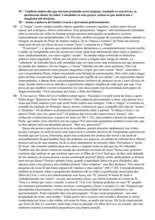 19 – Também muitos dos que haviam praticado artes mágicas, reunindo os seus livros, os
queimaram diante de todos. Calculados os seus preços, achou-se que montavam a
cinqüenta mil denários.
20 – Assim, a palavra do Senhor crescia e prevalecia poderosamente.
13 A “magia” ocorre sempre quando objetos sagrados, costumes sagrados, nomes santos devem
causar, por si próprios, efeitos miraculosos. Esse pensamento “mágico” está infinitamente difundido,
indo ao encontro do velho ser humano porque promete participação em poderes e socorros
transcendentais sem arrependimento e fé. Por isso, também um grupo de exorcistas judeus entende os
milagres na atuação de Paulo de maneira mágica. Se os “lenços e aventais” de Paulo são eficazes,
tanto mais deverá ser eficaz invocar o nome “Jesus” e reportar-se a “Paulo”.
“Exorcistas”, i. é, pessoas que expulsam poderes demoníacos e, conseqüentemente, trazem auxílio
e saúde, na Antigüidade eram tão numerosos como ainda hoje abertamente entre todos os gentios e,
mais clandestinamente, em vastas regiões “cristãs”. No mundo antigo sobretudo os feiticeiros
judaicos eram respeitados. Afinal, por trás deles estava a religião mais antiga do mundo, e a
“sabedoria” de Salomão havia sido entendida cada vez mais como uma misteriosa arte que penetrava
no mundo dos espíritos. No uso mágico, o “nome” Salomão era tido como poderoso. Não é de
admirar que precisamente essas pessoas chegassem a supor que com o nome “Jesus”, associado a
esse extraordinário Paulo, tinham encontrado uma fórmula de encantamento. Pois sobre toda a magia
paira até hoje essa peculiar inquietude: a pessoa tem orgulho de seu “poder”, ela experimenta efeitos
surpreendentes, e apesar disso está permanentemente em busca de maneiras novas e mais eficazes de
atuar, ficando alerta a novos métodos e experiências mágicas surgidos de onde quer que seja. Uma
prova de que também o jovem cristianismo foi visto desse modo está documentada num papiro de
magia encontrado: “Eu te esconjuro por Jesus, o Deus dos hebreus.”
14 É isso que os “filhos de Ceva”também tentam agora: “Esconjuro-vos pelo nome de Jesus, a quem
Paulo prega.” Querem ser bem “ortodoxos”. Não conhecem pessoalmente a Jesus, mas precisa ser o
Jesus que Paulo anuncia e por cujo nome Paulo realiza seus milagres. Toda a “magia” se sustenta na
exatidão da repetição de fórmulas. Agora, porém, evidencia-se que o evangelho não trata de “nomes”
e “fórmulas”. Os demônios se pronunciam pessoalmente sobre a questão. “Conheço a Jesus e sei
quem é Paulo; mas vós, quem sois?” Os poderes das trevas não temem meros “nomes”, eles
conhecem e temem pessoas, a pessoa de Jesus (cf. Mc 1.24!), mas também a pessoa de alguém como
Paulo, que tantas vezes interferiu em seu espaço! Por essa razão perguntam também a esses sete, que
se lhes opõem, pela sua identidade pessoal: “Mas vós, quem sois?”
Quem não possui experiência na área do ocultismo, poderá descartar rapidamente esse relato,
porque consegue ver nele somente uma improvável e estranha narrativa da Antigüidade supersticiosa,
inserida aqui por Lucas. Entretanto, quem está consciente dos poderes das trevas e da tarefa de
aconselhamento da qual também hoje não podemos nos esquivar, no sentido de enfrentá-los e libertar
pessoas cativas de suas amarras, há de se deter atentamente no presente relato. Porventura o “nome
de Jesus” não constitui também para nós a única e singular arma na luta que nos foi ordenada?
Também nós não damos ordens ao mundo dos demônios em nome de Jesus? Nesse caso, podemos
constatar algo análogo ao que acontece aqui com os filhos de Ceva? Será que, de fato, tudo depende
de nós mesmos, de nossa pessoa e nossa constituição pessoal? Quem, então, ainda poderá se arriscar
num serviço desses? Porém o próprio Jesus, quando a autoridade faltou em seus discípulos, não
apontou para a sua pessoa e sua condição pessoal “ético-religiosa”, mas lhes declarou: “Por causa da
pequenez da vossa fé não fostes capazes de expulsar o mau espírito” (Mt 17.20). Conseqüentemente,
também no presente relato a pergunta dos demônios não se refere à qualificação moral geral dos
filhos de Ceva, e sim a seu relacionamento com Jesus, sua “fé” pessoal. O nome de Jesus é
verdadeiramente seu “nome”, ou seja, sua presença eficaz, sua vitória realizada no evento da fé.
“Esta é a vitória que vence o mundo: a nossa fé” (1Jo 5.4). Somente podemos ter essa “fé” quando
nos tornamos pessoalmente crentes em Jesus e entregamos a Jesus o coração e a vida. Ninguém que
desempenha sinceramente o serviço para Jesus tem necessidade de temer os demônios e seu
questionamento. Pode responder-lhes sem preocupação: “Já que vocês perguntaram – sou uma
propriedade de Jesus, meu Senhor.” Então pode e deve recorrer com ousadia e destemor à vitória
conquistada por Jesus, e dar ordens, em nome de Jesus, ao poder das trevas. Ele há de experimentar
que Jesus de fato é o vencedor, tanto hoje como no passado. Os filhos de Ceva, no entanto, não têm
nenhuma resposta à assustadora pergunta por sua própria posição.
 