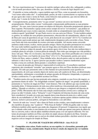 16 Por isso experimentam que “o possesso do espírito maligno saltou sobre eles, subjugando a ambos,
e de tal modo prevaleceu sobre eles, que, desnudos e feridos, tiveram de fugir daquela casa”.
17 O episódio se torna conhecido, e agora também aqui em Éfeso, como no passado em Jerusalém,
“veio temor sobre todos eles”. A autenticidade, porém, de todo o acontecimento se expressa no fato
de que agora não é mais o nome de Paulo, como feiticeiro mais poderoso, que está nos lábios de
todos, mas “o nome do Senhor Jesus era engrandecido”.
18 Conseqüentemente, justamente entre “os que creram” acontece um novo movimento de
arrependimento. Muitos deles vieram “confessando e denunciando publicamente as suas próprias
práticas”. No caso, nem é preciso pensar em objetos de feitiçaria, destacados propriamente apenas na
frase seguinte. Precisamente a igreja crente carece sempre de novos “avivamentos”, que podem ser
desencadeados por esses eventos especiais, levando então ao arrependimento mais profundo. Éfeso
conhecia aquela “gentilidade” de que Paulo escreve em sua carta aos Efésios: “Como também andam
os gentios, na vaidade dos seus próprios pensamentos, obscurecidos de entendimento, alheios à vida
de Deus por causa da ignorância em que vivem, pela dureza do seu coração” (Ef 4.17s). Constitui um
racionalismo equivocado pensar que tudo simplesmente desaparece pela conversão a Jesus. Nesse
caso Paulo não teria necessidade de exortar com tanta seriedade. Até mesmo numa conversão
autêntica ainda restam, ocultos, muitos pecados antigos. Raízes de pecados permanecem no coração.
Por essa razão também seguidores de Jesus de longa data com freqüência têm ainda muito a
confessar, inclusive culpas do passado, que somente agora vêm à tona. Isso não traz nenhum dano à
condição plena de salvação, à certeza plena da redenção. Para todos que entregam sua vida perdida a
Jesus vale que: “Mas vós vos lavastes, mas fostes santificados, mas fostes justificados em o nome do
Senhor Jesus Cristo e no Espírito do nosso Deus” (1Co 6.11). Precisamente, porém, por serem
“eleitos de Deus, santos e amados”, Deus trabalha neles, desvela partes cada vez mais profundas e
submete a vida à sua luz. E agora é preciso que pecados ocultos e amarras clandestinas sejam
trazidos à tona em confissão aberta perante o conselheiro espiritual.
Nos casos de pecados por feitiçaria é imprescindível confessá-los. O conselheiro espiritual
experiente não considerará “estranho” que somente agora os fiéis em Éfeso decidem confessar esses
pecados. Ele sabe que justamente entre os fiéis Satanás leva precisamente essas questões ao
esquecimento, de sorte que somente depois de muitos anos sob a palavra de Deus, em determinadas
oportunidades, subitamente a recordação de antigos pecados de feitiçaria é despertada, e a pessoa é
levada a confessá-los. É o que também acontece em Éfeso.
19 “Também muitos dos que haviam praticado artes mágicas, reunindo os seus livros (de magia), os
queimaram diante de todos.” Na Antigüidade existiam “papiros de magia” em grande quantidade, e
justamente os “escritos de magia de Éfeso” eram famosos. Não é de admirar que seja reunida uma
montanha deles. O distanciamento de toda essa esfera tenebrosa é documentado pela cremação
pública. “Quando se calculou o valor deles, verificou-se que chegava a cinqüenta mil dracmas de
prata” [TEB]. Obviamente não foi feita uma relação estatisticamente correta com o catálogo de
preços na mão! Contudo, toda a “feitiçaria” é cara! Cinqüenta mil dracmas de prata são uma soma
bem considerável, levando em conta que naquela época uma dracma de prata era o salário usual
diário de um trabalhador (cf. Mt 20.2). Entretanto, avaliemos apenas quanto dinheiro também hoje
pessoas, inclusive pessoas pobres, carregam às benzedeiras e aos adivinhos.
20 Através de tudo isso “crescia” não a fama de Paulo ou dos cristãos, nem simplesmente o número
dos membros da igreja, mas “a palavra”: “Pela força do Senhor” [TEB] ela ganha cada vez mais
influência também sobre aqueles que ainda não chegaram à fé pessoal. Comparemos isso àquilo que
nos é relatado sobre todos os movimentos de avivamento. Ainda que apenas uma parte da aldeia de
fato se converta, toda a vida da aldeia indubitavelmente passa a ter um aspecto diferente. Por isso
temos de pressupor também em Éfeso um efeito de amplo alcance da palavra de Deus. Somente
desse modo pode-se explicar que os ourives da cidade tenham percebido o declínio sensível de seus
negócios com as imagens do templo de Diana.
5 – PLANOS DE VIAGEM DO APÓSTOLO - Atos 19.21-22
21 – Cumpridas estas coisas, Paulo resolveu, no seu espírito, ir a Jerusalém, passando pela
Macedônia e Acaia, considerando: Depois de haver estado ali, importa-me ver também
Roma.
 