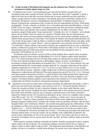 22 – Tendo enviado à Macedônia dois daqueles que lhe ministravam, Timóteo e Erasto,
permaneceu (ainda) algum tempo na Ásia.
21 “Cumpridas estas coisas” é uma formulação que Lucas provavelmente usa para fazer um
retrospecto sobre toda a atuação de Paulo em Éfeso. Aqui de fato havia sido “cumprida” a tarefa: a
palavra de Jesus havia sido dita com tanta eficácia que se tornou conhecida em toda a província.
Judeus e gregos haviam ouvido a mensagem. Uma grande igreja fora constituída e acabara de ser
purificada e firmada por um novo arrependimento mais profundo. O límpido poder de Jesus se
opusera à feitiçaria que contaminava tudo. O nome de Jesus foi engrandecido em Éfeso. Paulo pensa
na despedida. “Tomou a decisão, no Espírito, de ir a Jerusalém, passando pela Macedônia e a Acaia”
[TEB]. O alvo da viagem, “Jerusalém”, era imperioso para que fosse preservada a unidade da igreja.
A regra de fazer uma segunda visita às igrejas fundadas por ele era sábia e necessária. Nesse
momento o próprio Paulo podia “tomar uma decisão”. Contudo, ele o faz “no Espírito”, sob a direção
interior de seu Senhor. Para um cristão isso é normal. O Espírito Santo não nos transforma em
máquinas, mas conta com nossa própria vitalidade; por sua vez, nosso pensar e planejar carecem do
Espírito Santo que governa por meio deles. Essa direção do Espírito está atuando particularmente em
vista do fato de que agora o olhar de Paulo se estende do campo de trabalho anterior para além, sendo
citado pela primeira vez o nome “Roma”. Aqui nos deparamos com a peculiar certeza de Paulo de
“ser necessário” chegar a Roma. Com certeza era lógico que o apóstolo dos povos visse a capital das
nações e conhecesse a igreja de lá. Paulo tinha o forte desejo de fazer isso (Rm 1.8-15). No entanto,
aparentemente para ele reside nesse projeto uma incumbência divina, perceptível nesse “é
necessário” [NVI] bíblico (cf. At 23.11).
Na primeira carta aos coríntios, escrita em Éfeso, Paulo também fala a respeito desse seu plano,
dechegar à Acaia (Corinto) através da Macedônia (1Co 16.5-9). Depois o plano sofreu alterações
(2Co 1.15). Paulo permanece flexível. De fato Paulo, depois de entrementes ter estado na igreja em
Corinto sem solucionar definitivamente as dificuldades, chegou a Corinto via Macedônia, e
novamente se dirigiu pela Macedônia até Jerusalém (2Co 2.12s; At 20.1ss). Nesse ínterim, Tito, que
surpreendentemente não é mencionado em lugar algum de At, conseguiu solucionar em boa parte a
situação complicada em Corinto (2Co 2.12s; 7.6; 8.16ss), no que Timóteo (1Co 16.10), enviado
antes, não obtivera sucesso. Ademais, cumpre lembrar que os dolorosos acontecimentos em Corinto
chegaram ao conhecimento de Paulo em Éfeso pelas pessoas da casa de Cloe (1Co 1.11s). A luta por
essa igreja amada se desenrolou em Éfeso e a partir de Éfeso! Que fardo pesado Paulo suportou por
causa dela durante o grande e desgastante trabalho em Éfeso! Lucas não diz palavra alguma a esse
respeito. Novamente notamos quantas coisas importantes não constam em At e como todo o nosso
conhecimento da história do primeiro cristiansimo permanece fragmentário.
22 Igualmente Lucas não nos relata toda a coleta para Jerusalém, tão importante para Paulo, e sobre a
qual Lucas está muito bem informado, como mostra em At 24.17. Até mesmo quando Timóteo e
Erasto são enviados na frente, ele não a menciona. Quando os dois estão sendo descritos como
pessoas que “lhe serviam” [tradução do autor], naturalmente não se deve pensar num serviço pessoal
para Paulo. Pelo contrário, é preciso que se entenda a expressão assim como Paulo a formula a
respeito de Timóteo em Fp 2.22 com preciosa delicadeza, de que “serviu ao evangelho, junto comigo,
como filho ao pai”. Em 1Co 3.5 Paulo designa a si próprio e a Apolo como “servos por meio de
quem crestes”. Timóteo e Erasto, portanto, estiveram em Éfeso como colaboradores de Paulo. Na
passagem seguinte também Gaio e Aristarco são citados como tais auxiliares de Paulo. Não devemos
imaginar Paulo como “eminência solitária”, mas inserido num grande grupo de colaboradores. A lista
de saudações em Rm 16 nos fornece um quadro impressionante desse fato. Já falamos acima sobre
Timóteo (cf. p. … [287s]). Dificilmente Erasto será a mesma pessoa de Corinto que saúda em Rm
16.23 e é chamada de “tesoureiro da cidade (de Corinto)”. Um homem dessa posição não podia ficar
afastado durante meses ou anos de Corinto e de seu trabalho como colaborador do apóstolo. Do
mesmo modo a informação em 2Tm 4.20, de que Erasto “ficou” em Corinto, não deve se referir ao
tesoureiro ali residente, mas ao mesmo (mais jovem) “auxiliar” de Paulo, também citado na presente
passagem.
Paulo projetou seu plano mediante orientação do Espírito, fazendo os preparativos para a viagem.
Agora, porém, ele não se apressa. Ele, uma pessoa enérgica, incansavelmente ativa, é capaz de
esperar e deter-se ainda “algum tempo na Ásia”. Não determina autonomamente a data definitiva da
partida. Em breve se evidencia o sentido dessa delonga. De acordo com o juízo humano Paulo
 
