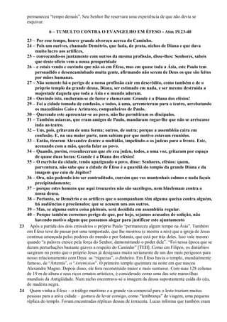 permaneceu “tempo demais”. Seu Senhor lhe reservara uma experiência de que não devia se
esquivar.
6 – TUMULTO CONTRA O EVANGELHO EM ÉFESO - Atos 19.23-40
23 – Por esse tempo, houve grande alvoroço acerca do Caminho.
24 – Pois um ourives, chamado Demétrio, que fazia, de prata, nichos de Diana e que dava
muito lucro aos artífices,
25 – convocando-os juntamente com outros da mesma profissão, disse-lhes: Senhores, sabeis
que deste ofício vem a nossa prosperidade
26 – e estais vendo e ouvindo que não só em Éfeso, mas em quase toda a Ásia, este Paulo tem
persuadido e desencaminhado muita gente, afirmando não serem de Deus os que são feitos
por mãos humanas.
27 – Não somente há o perigo de a nossa profissão cair em descrédito, como também o de o
próprio templo da grande deusa, Diana, ser estimado em nada, e ser mesmo destruída a
majestade daquela que toda a Ásia e o mundo adoram.
28 – Ouvindo isto, encheram-se de furor e clamavam: Grande é a Diana dos efésios!
29 – Foi a cidade tomada de confusão, e todos, à uma, arremeteram para o teatro, arrebatando
os macedônios Gaio e Aristarco, companheiros de Paulo.
30 – Querendo este apresentar-se ao povo, não lhe permitiram os discípulos.
31 – Também asiarcas, que eram amigos de Paulo, mandaram rogar-lhe que não se arriscasse
indo ao teatro.
32 – Uns, pois, gritavam de uma forma; outros, de outra; porque a assembléia caíra em
confusão. E, na sua maior parte, nem sabiam por que motivo estavam reunidos.
33 – Então, tiraram Alexandre dentre a multidão, impelindo-o os judeus para a frente. Este,
acenando com a mão, queria falar ao povo.
34 – Quando, porém, reconheceram que ele era judeu, todos, a uma voz, gritaram por espaço
de quase duas horas: Grande é a Diana dos efésios!
35 – O escrivão da cidade, tendo apaziguado o povo, disse: Senhores, efésios: quem,
porventura, não sabe que a cidade de Éfeso é a guardiã do templo da grande Diana e da
imagem que caiu de Júpiter?
36 – Ora, não podendo isto ser contraditado, convém que vos mantenhais calmos e nada façais
precipitadamente;
37 – porque estes homens que aqui trouxestes não são sacrílegos, nem blasfemam contra a
nossa deusa.
38 – Portanto, se Demétrio e os artífices que o acompanham têm alguma queixa contra alguém,
há audiências e procônsules; que se acusem uns aos outros.
39 – Mas, se alguma outra coisa pleiteais, será decidida em assembléia regular.
40 – Porque também corremos perigo de que, por hoje, sejamos acusados de sedição, não
havendo motivo algum que possamos alegar para justificar este ajuntamento
23 Após a partida dos dois emissários o próprio Paulo “permaneceu algum tempo na Ásia”. Também
em Éfeso teve de passar por uma tempestade, que lhe mostrou (e mostra a nós) que a igreja de Jesus
continua ameaçada pelos poderes do mundo e por Satanás, que está por trás deles. Isso vale mesmo
quando “a palavra cresce pela força do Senhor, demonstrando o poder dele”. “Foi nessa época que se
deram perturbações bastante graves a respeito do Caminho” [TEB]. Como em Filipos, os distúrbios
surgiram no ponto que o próprio Jesus já designara muito seriamente de um dos mais perigosos para
nosso relacionamento com Deus: as “riquezas”, o dinheiro. Em Éfeso havia o templo, mundialmente
famoso, de “Ártemis”, o “Artemision”. O primeiro templo queimara na noite em que nasceu
Alexandre Magno. Depois disso, ele fora reconstruído maior e mais suntuoso. Com suas 128 colunas
de 19 m de altura e seus ricos ornatos artísticos, é considerado como uma das sete maravilhas
mundiais da Antigüidade. Num nicho encontrava-se a imagem da deusa supostamente caída do céu,
de madeira negra.
24 Quem vinha a Éfeso – o tráfego marítimo e a grande via comercial para o leste traziam muitas
pessoas para a ativa cidade – gostava de levar consigo, como “lembrança” de viagem, uma pequena
réplica do templo. Foram encontradas réplicas dessas de terracota. Lucas informa que também eram
 