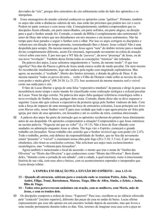 desviados do “céu”, porque dois emissários do céu subitamente estão do lado dos apóstolos e os
interpelam.
11 Esses mensageiros do mundo celestial conhecem os apóstolos como “galileus”. Portanto, também
os anjos não estão a distâncias siderais de nós, mas estão tão próximos que podem nos ver e ouvir.
Podem ter parte conosco e com nossa vida. Conseqüentemente, também compreendem que os
discípulos ficam olhando, em parte maravilhados, em parte sofridos, em parte alegres, na direção
para a qual o Senhor amado foi. Contudo, o mundo da Bíblia é completamente não-sentimental. O
amor de Deus não tolera que nos detenhamos em nós mesmos e em nossos sentimentos. Não há
tempo para ficar parados e seguir o Senhor com o olhar. Por isso os anjos corrigem os discípulos e
voltam-nos em direção do tempo presente, testemunhando-lhes o futuro: Jesus voltará! Não é uma
despedida para sempre. Da mesma maneira que Jesus agora “saiu” do âmbito terreno para o mundo
divino completamente diferente, assim Ele retornará, ingressando novamente na esfera da atuação
visível sobre esta terra. É por isso que o NT fala da “parusia”, da nova “presença” de Jesus, ou de
sua nova “revelação”. Também dessa forma todas as concepções “místicas” são refutadas.
Da palavra dos anjos, Lucas salientou singularmente o “assim, do mesmo modo”. O que isso
significa? Nos dias da Páscoa a glória de Jesus ainda estava oculta de modo peculiar. Ele nem mesmo
foi reconhecido imediatamente, logo não andava pela região com magnitude esplendorosa. Mas
agora, na ascensão, é “exaltado”, liberto dos limites terrenais, e dotado da glória de Deus. E da
mesma maneira “todos os povos da terra… verão o Filho do Homem vindo sobre as nuvens do céu,
com poder e muita glória” (Mt 24.30; Lc 21.27). Isso acontecerá da mesma maneira real e visível
como sua saída para o céu.
O fato de Lucas libertar a igreja de uma falsa “expectativa imediata” da parusia e dirigi-la para sua
incumbência neste tempo e neste mundo foi classificado como realização teológica e eclesial peculiar
de Lucas. Nisso há algo correto. Na palavra dos anjos falta qualquer referência cronológica sobre a
nova revelação do Senhor Jesus, qualquer data exata. Contudo, diante disso não se deve esquecer o
seguinte: Lucas não quis colocar a expectativa da primeira igreja pelo Senhor vindouro de lado. Com
toda a força do impacto de uma mensagem da boca de emissários celestiais, Lucas principia seu livro
com Maran atha, nosso Senhor vem! É para essa verdade que tudo o que agora precisa ser feito pela
igreja, por meio de seus apóstolos, em Jerusalém e até os confins da terra, continua direcionado.
12 A palavra dos anjos faz parte da instrução que os apóstolos receberam do próprio Jesus diretamente
antes de sua despedida. Os apóstolos compreendem a situação! Compreendem o que Jesus sintetizou
na sucinta palavra: “Negociai até que eu volte!” (Lc 19.13). Não é hora de ficar olhando com
saudades ou admiração enquanto Jesus se afasta. Tão logo vier o Espírito, começará o grande
trabalho em Jerusalém. Nesse trabalho eles sentirão que o Senhor invisível age com poder (At 2.47).
Todo o trabalho, porém, está debaixo da responsabilidade do Senhor, que no Seu dia novamente
estará “presente” e “visível” e examinará nossa obra pelo fogo (2Co 5.10; 3.11ss). É por isso que,
obedientes, eles tiram as conclusões corretas. Não solicitam aos anjos mais esclarecimentos
escatológicos, mas “voltaram para Jerusalém”.
Agora também é mencionado o local da ascensão: o monte que traz o nome de “Jardim das
Oliveiras” ou “Horto das Oliveiras” e que conhecemos como “Monte das Oliveiras”. Bem diante
deles, “distante como a jornada de um sábado”, está a cidade, à qual retornam, rumo à emocionante
história de sua vida, com seus altos e baixos, com os acontecimentos esperados e inesperados que
Lucas deseja relatar.
A ESPERA EM ORAÇÃO PELA EFUSÃO DO ESPÍRITO - Atos 1.13-14
13 – Quando ali entraram, subiram para o cenáculo onde se reuniam Pedro, João, Tiago,
André, Filipe, Tomé, Bartolomeu, Mateus, Tiago, filho de Alfeu, Simão, o Zelote, e Judas,
filho de Tiago.
14 – Todos estes perseveravam unânimes em oração, com as mulheres, com Maria, mãe de
Jesus, e com os irmãos dele.
13 Os discípulos cumprem a ordem de Jesus: “Esperem!” Para isso, recolhem-se ao silêncio oferecido
pelo “cenáculo” [recinto superior], diferente das peças da casa no andar de baixo. Lucas afirma
expressamente que esse não apenas era um encontro isolado depois da ascensão, mas que levou a
uma reunião permanente durante todos os dias. Sim, teremos de imaginar essa casa com a peça no
 
