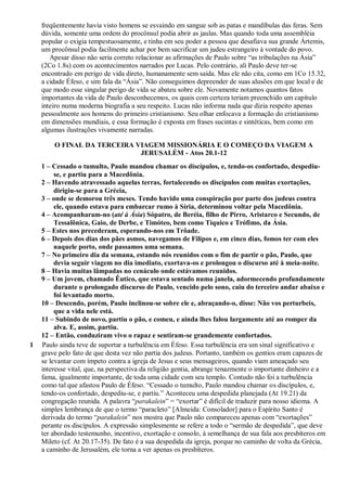 freqüentemente havia visto homens se esvaindo em sangue sob as patas e mandíbulas das feras. Sem
dúvida, somente uma ordem do procônsul podia abrir as jaulas. Mas quando toda uma assembléia
popular o exigia tempestuosamente, e tinha em seu poder a pessoa que desafiava sua grande Ártemis,
um procônsul podia facilmente achar por bem sacrificar um judeu estrangeiro à vontade do povo.
Apesar disso não seria correto relacionar as afirmações de Paulo sobre “as tribulações na Ásia”
(2Co 1.8s) com os acontecimentos narrados por Lucas. Pelo contrário, ali Paulo deve ter-se
encontrado em perigo de vida direto, humanamente sem saída. Mas ele não cita, como em 1Co 15.32,
a cidade Éfeso, e sim fala da “Ásia”. Não conseguimos depreender de suas alusões em que local e de
que modo esse singular perigo de vida se abateu sobre ele. Novamente notamos quantos fatos
importantes da vida de Paulo desconhecemos, os quais com certeza teriam preenchido um capítulo
inteiro numa moderna biografia a seu respeito. Lucas não informa nada que dizia respeito apenas
pessoalmente aos homens do primeiro cristianismo. Seu olhar enfocava a formação do cristianismo
em dimensões mundiais, e essa formação é exposta em frases sucintas e sintéticas, bem como em
algumas ilustrações vivamente narradas.
O FINAL DA TERCEIRA VIAGEM MISSIONÁRIA E O COMEÇO DA VIAGEM A
JERUSALÉM - Atos 20.1-12
1 – Cessado o tumulto, Paulo mandou chamar os discípulos, e, tendo-os confortado, despediu-
se, e partiu para a Macedônia.
2 – Havendo atravessado aquelas terras, fortalecendo os discípulos com muitas exortações,
dirigiu-se para a Grécia,
3 – onde se demorou três meses. Tendo havido uma conspiração por parte dos judeus contra
ele, quando estava para embarcar rumo à Síria, determinou voltar pela Macedônia.
4 – Acompanharam-no (até à Ásia) Sópatro, de Beréia, filho de Pirro, Aristarco e Secundo, de
Tessalônica, Gaio, de Derbe, e Timóteo, bem como Tíquico e Trófimo, da Ásia.
5 – Estes nos precederam, esperando-nos em Trôade.
6 – Depois dos dias dos pães asmos, navegamos de Filipos e, em cinco dias, fomos ter com eles
naquele porto, onde passamos uma semana.
7 – No primeiro dia da semana, estando nós reunidos com o fim de partir o pão, Paulo, que
devia seguir viagem no dia imediato, exortava-os e prolongou o discurso até à meia-noite.
8 – Havia muitas lâmpadas no cenáculo onde estávamos reunidos.
9 – Um jovem, chamado Êutico, que estava sentado numa janela, adormecendo profundamente
durante o prolongado discurso de Paulo, vencido pelo sono, caiu do terceiro andar abaixo e
foi levantado morto.
10 – Descendo, porém, Paulo inclinou-se sobre ele e, abraçando-o, disse: Não vos perturbeis,
que a vida nele está.
11 – Subindo de novo, partiu o pão, e comeu, e ainda lhes falou largamente até ao romper da
alva. E, assim, partiu.
12 – Então, conduziram vivo o rapaz e sentiram-se grandemente confortados.
1 Paulo ainda teve de suportar a turbulência em Éfeso. Essa turbulência era um sinal significativo e
grave pelo fato de que desta vez não partia dos judeus. Portanto, também os gentios eram capazes de
se levantar com ímpeto contra a igreja de Jesus e seus mensageiros, quando viam ameaçado seu
interesse vital, que, na perspectiva da religião gentia, abrange tenazmente o importante dinheiro e a
fama, igualmente importante, de toda uma cidade com seu templo. Contudo não foi a turbulência
como tal que afastou Paulo de Éfeso. “Cessado o tumulto, Paulo mandou chamar os discípulos, e,
tendo-os confortado, despediu-se, e partiu.” Aconteceu uma despedida planejada (At 19.21) da
congregação reunida. A palavra “parakalein” = “exortar” é difícil de traduzir para nosso idioma. A
simples lembrança de que o termo “paracleto” [Almeida: Consolador] para o Espírito Santo é
derivada do termo “parakalein” nos mostra que Paulo não compareceu apenas com “exortações”
perante os discípulos. A expressão simplesmente se refere a todo o “sermão de despedida”, que deve
ter abordado testemunho, incentivo, exortação e consolo, à semelhança de sua fala aos presbíteros em
Mileto (cf. At 20.17-35). De fato é a sua despedida da igreja, porque no caminho de volta da Grécia,
a caminho de Jerusalém, ele torna a ver apenas os presbíteros.
 