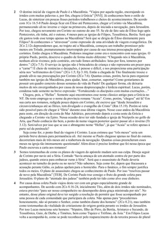 2 O destino inicial da viagem de Paulo é a Macedônia. “Viajou por aquela região, encorajando os
irmãos com muitas palavras e, por fim, chegou à Grécia” [NVI]. Já conhecemos bem o estilo de
Lucas, de sintetizar em poucas frases períodos trabalhosos e cheios de acontecimentos. De acordo
com 1Co 16.5-8 Paulo deseja ficar em Éfeso até Pentecostes, chegar a Corinto via Macedônia,
permanecendo ali no inverno e viajar na primavera, depois de iniciada a navegação, para Jerusalém.
Por isso, chegou novamente em Corinto no outono do ano 55. Se ele de fato saiu de Éfeso logo após
Pentecostes, ele tinha, até o outono, 4 meses para as igrejas de Filipos, Tessalônica, Beréia. Será que
ele gastou todo esse tempo apenas na Macedônia? Será que se dirigiu de Éfeso diretamente para
Filipos? Já conhecemos o “atravessar” como expressão de uma atividade de viagem evangelística. De
2Co 2.12s depreendemos que, no trajeto até a Macedônia, começou um trabalho promissor pelo
menos em Trôade, prematuramente interrompido por causa de sua intensa preocupação pelos
coríntios. Então chegou à Macedônia. Podemos imaginar como era o reencontro com suas igrejas. O
próprio Paulo, porém, descreve o quadro de forma muito diferente: “Chegando nós à Macedônia,
nenhum alívio tivemos; pelo contrário, em tudo fomos atribulados: lutas por fora, temores por
dentro.” (2Co 7.5). O serviço às igrejas não é brincadeira de criança e não representa um prazer para
a “carne”! É cheio de renúncias e decepções, é penoso e difícil, e nos proporciona uma participação
séria nos “sofrimentos do Cristo” (2Co 1.5; Fp 3.10). Então a chegada de Tito finalmente trouxe o
grande alívio nas preocupações por Corinto (2Co 7.6). Quantas coisas, porém, havia para organizar
também nas igrejas da Macedônia, para ajudar, lutar, consertar, suportar! Como gostaríamos de
possuir um quadro concreto dessas semanas da vida de Paulo! De qualquer forma, ele deixaria
muitos de nós envergonhados por causa de nossa despreocupação e lerdeza espiritual. Lucas, porém,
condensa tudo somente na breve expressão: “Fortalecendo os discípulos com muitas exortações…”
Chegou, pois, a “Hellas”. Somente aqui encontramos esse nome clássico antigo para a Grécia no
NT. De resto emprega-se o nome da província romana “Acaia”. Como, porém, “chegou” até lá? Em
sua carta aos romanos, redigida pouco depois em Corinto, ele escreve que “desde Jerusalém e
circunvizinhanças até ao Ilírico, tem divulgado o evangelho do Cristo” (Rm 15.19). Porém só teria
sido possível para ele chegar à “Ilíria” durante essa última viagem. Nesse caso andou da Macedônia
para oeste, em direção da costa do Mar Adriático, percorrendo depois a costa oeste da Grécia e
chegando a Corinto via Epiro. Nessa ocasião deve ter sido fundada a igreja de Nicópolis no golfo de
Arta, que Paulo conhecia tão bem, a ponto de numa viagem posterior querer passar ali o inverno (Tt
3.12). Será talvez por isso que se usa o abrangente nome “Hellas”, já que “Acaia” se refere apenas à
parte sul da península?
Seja como for, o ponto final da viagem é Corinto. Lucas estimou que “três meses” seria um
período breve demais para permanência ali. Até mesmo se Paulo chegasse apenas no final do outono,
decorreriam mais de três meses até a reabertura da navegação. Quantas coisas preencheram esses
meses na igreja tão intensamente questionada! Além disso é preciso lembrar que foi nessa época que
Paulo escreveu a carta aos romanos!
3 Somos testemunhas de como os planos de viagem do apóstolo mudam sem sua culpa. Deseja seguir
de Corinto por navio até a Síria. Contudo “havia ameaça de um atentado contra ele por parte dos
judeus, quando estava para embarcar rumo à Síria”. Será que o assassinato de Paulo deveria
acontecer no tumulto do porto ou no navio? Não sabemos. Seja como for, depois que fracassara a
acusação perante Gálio, os judeus apelam para o homicídio. Para o fanático, o fim sempre justifica
todos os meios. O plano de assassinato chegou ao conhecimento de Paulo. Por isso “resolveu passar
de novo pela Macedônia” [TEB]. De Corinto Paulo traz consigo o fruto da grande coleta para
Jerusalém. O plano do “atentado dos judeus” também pode ter tido como alvo esse dinheiro.
4 Por causa dessa coleta Paulo viajou desta vez com um grupo especialmente grande de
acompanhantes. De acordo com 2Co 8.16-24, inicialmente Tito, além de dois irmãos não nominados,
estava previsto “para ser nosso companheiro no desempenho desta graça ministrada por nós”. No
entanto, desse plano original deve ter surgido a resolução de permitir que fosse acompanhado por
uma pessoa de cada comunidade que participara da coleta. Não apenas para “procedermos
honestamente, não só perante o Senhor, como também diante dos homens” (2Co 8.21), mas também
como testemunhas da vitalidade do cristianismo de origem gentia perante os irmãos de Jerusalém.
Por isso Lucas menciona sete homens: “Sópatro, filho de Pirro, da Beréia, Aristarco e Secundo, de
Tessalônica, Gaio, de Derbe, e Timóteo, bem como Tíquico e Trófimo, da Ásia.” Em Filipos Lucas
volta a acompanhá-lo, como se pode reconhecer pelo reaparecimento do da terceira pessoa do plural
 