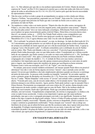 nos v. 5s. Não sabemos por que não se cita nenhum representante de Corinto. Diante da menção
expressa da “Acaia” em Rm 15.26 é impossível concluir que a coleta não tenha sido feita em Corinto,
apesar de todas as advertências em 1Co 16.1-4 e 2Co 8.9, motivo pelo qual não haveria necessidade
de representantes coríntios.
5 Não há como verificar se todo o grupo de acompanhantes ou apenas os dois citados por último,
Tíquico e Trófimo, “nos precederam, esperando-nos em Trôade”. Seja como for, Lucas está tão
integrado ao grupo mais próximo de Paulo que não é enviado na frente com os outros, mas
permanece do lado de Paulo.
6 Na seqüência o relato volta a ser muito preciso: “Depois dos dias dos pães asmos, navegamos de
Filipos e, em cinco dias, fomos ter com eles naquele porto, onde passamos uma semana.” “Depois
dos dias dos pães asmos” deve ser mera indicação cronológica. Dificilmente Paulo teria celebrado o
passá judaico na igreja essencialmente gentia cristã de Filipos. Desta feita a travessia durou cinco
dias (cf., no entanto, acima, p. … [293]). Em Trôade Paulo solicita a seus companheiros que
permaneçam uma semana. Ali ele reunira uma igreja por ocasião da viagem de Éfeso para a
Macedônia (2Co 2.12s). E agora obtemos uma visão viva do culto de despedida.
7-12 Ele é realizado “no primeiro dia da semana”, ou seja, no domingo. Ao lado da observação de 1Co
16.2 encontramos aqui pela primeira vez um indício de que nas igrejas gentias cristãs o primeiro dia
da semana era celebrado de modo especial, por ser o dia da ressurreição do Senhor Jesus. A igreja se
congrega “com o fim de partir o pão”. A refeição comunitária com a celebração da ceia do Senhor
está no centro. Mas “Paulo está falando a eles (ou: com eles)”. É provável que principalmente o
próprio Paulo tenha discursado, uma vez que tinha muito a dizer. Considerando ser a última ocasião
antes de sua separação, que Paulo começa a ver cada vez mais como definitiva (cf. v. 38), “prolongou
a palavra até à meia-noite”. Sim, após a celebração noturna da ceia Paulo continuou falando à
congregação até o romper da manhã (v. 11). A verdade de Deus com suas muitas e preciosas
correlações é tão importante para ele que não apenas renuncia pessoalmente ao sono antes de partir
para a viagem, mas também espera dos membros da igreja que sacrifiquem as horas noturnas.
Notamos como é séria sua exortação, em Cl 4.2, de “vigiar”, em vista da oração.
No entanto, para nosso consolo também constatamos: até mesmo quando Paulo falava era possível
adormecer! Isso não é visto de forma alguma em termos “morais”, mas é anotado como um fato
natural. Um jovem que trabalhou o dia todo simplesmente adormece quando um discurso se prolonga
até perto da meia-noite. As pessoas estão reunidas no tranqüilo “cenáculo” de um andar superior,
como o primeiro grupo de discípulos em Jerusalém (At 1.13). Nessa casa, evidentemente grande, ele
fica no 3º andar. “Muitas lâmpadas” estão acesas. O “jovem” está sentado sobre o parapeito da janela
aberta. “Vencido pelo sono, caiu do terceiro andar abaixo e foi levantado morto.” Que interrupção
dolorosa ameaçava esse último encontro. Agora, porém, Paulo pode realizar o que no passado Elias e
Eliseu fizeram. Precisamente na comparação com esses relatos do AT, porém, chama atenção como
tudo transcorre de modo contido e simples aqui no caso de Paulo. Não se faz nenhum alarde do
milagre do reavivamento, Paulo não é glorificado. Paulo age com plena determinação e, não
obstante, sem nervosismo. Tranqüilamente compenetrado, ele retorna à congregação e se dedica a ela
como se nada tivesse acontecido. A única coisa importante é apenas que não surja nenhuma
perturbação, mas que a ceia e a pregação prossigam com todo o seu significado. Somente no final
ainda se diz algo a respeito da alegria pelo milagre. Talvez o Códice D tenha acertado o sentido do
texto quando o amplia, escrevendo: “Quando, porém, estavam se despedindo, (Paulo) conduziu vivo
o rapaz e sentiram-se grandemente confortados.” Nessa situação esse “consolo” não se dirige aos
familiares do jovem, que já sabem há horas que não lhe aconteceu nada, mas à igreja toda nessa hora
de despedida. O milagre experimentado, o jovem ileso em seu meio, é para eles um “sinal”
consolador do poder e da graça do Senhor, que preserva em sua mão seu amado apóstolo, a eles e sua
vida eclesial, que agora passa integralmente à responsabilidade deles mesmos.
EM VIAGEM PARA JERUSALÉM
1 - O ITINERÁRIO - Atos 20.13-16
 